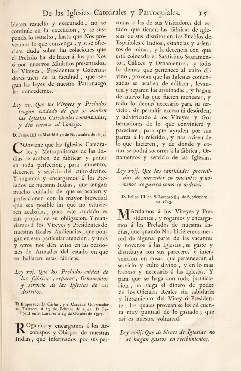 hieren resuelto y executado , no se continúe en la execucion , y se sus- penda lo resuelto , hasta que Nos pro- veamos lo que convenga \ y si se ofre- ciere duda sobre las colaciones que el Prelado ha de hacer á los por Nos o por nuestros Ministros presentados, los Vireyes , Presidentes y Goberna- dores usen de la facultad , que se- gún las leyes de nuestro Patronazgo les concedemos. Ley xv. Que los Vireyes y Prelados tengan cuidado de que se acaben las Iglesias Catedrales comenzadasr y den cuenta al Consejo. D. Felipe lili en Madrid á 30 de Noviembre de COnviene que las Iglesias Catedra- les y Metropolitanas de las In- dias se acaben de fabricar y poner en toda perfección , para aumento, decencia y servicio del culto divino. Y rogamos y encargamos á los Pre- lados de nuestras Indias, que tengan mucho cuidado de que se acaben y perfeccionen con la mayor brevedad que sea posible las que no estuvie- ren acabadas, pues este cuidado es tan propio de su obligación, Y man- damos á los Vireyes y Presidentes de nuestras Reales Audiencias, que pon- gan en esto particular atención , y unos y otros nos den aviso en las ocasio- nes de Armadas del estado en que se hallaren estas fábricas. Ley xvj. Que los Prelados cuiden de las fábricas , reparos , Ornamentos y servicio de las Iglesias de sus distritos• El Emperador D. Cárlos , y el Cardenal Gobernador en Talavera á 13 de Febrero de 1^41. D. Fe- lipe II en S. Lorenzo á 23 de Octubre de 1597. ROgamos y encargamos á los Ar- zobispos y Obispos de nuestras Indias, que informados por sus per- sonas o las de sus Visitadores del es- tado que tienen las fábricas de Igle- sias de sus distritos en los Pueblos de Españoles e Indios , estancias y asien- tos de minas, y la decencia con que está colocado el Santísimo Sacramen- to , Cálices y Ornamentos, y todo lo demás que pertenece al culto di- vino , provean que las Iglesias comen- zadas se acaben de edificar , levan- ten y reparen las arruinadas , y hagan de nuevo las que fueren menester, y todo lo demas necesario para su ser- vicio , sin permitir exceso ni deso'rden^ y advirtiendo á los Vireyes y Go- bernadores de lo que conviniere y pareciere , para que ayuden por sus partes á lo referido , y nos avisen de lo que hicieren, y de donde y co- mo se podrá socorrer á la fábrica , Or- namentos y servicio de las Iglesias,, Ley xvij. Que las cantidades procedió das de mercedes en vacantes y no* venos se gasten como se ordena. D. Felipe III en S. Lorenzo á 4 de Septiembre de 1613. MAndamos á los Vireyes y Pre- sidentes , y rogamos y encarga- mos á los Prelados de nuestras In- dias, que quando Nos hiciéremos mer- ced de alguna parte de las vacantes y novenos á las Iglesias , se gaste y distribuya con sus pareceres é inter- vención en cosas que pertenezcan al servicio y culto divino , y en lo mas forzoso y necesario á las Iglesias. Y para que se haga con toda justifica- ción , no salga el dinero de poder de los Oficiales Reales sin sabiduría y libramiento del Virey o Presiden- te , los quales provean se les dé cuen- ta muy puntual de lo gastado $ que así es nuestra voluntad. Ley xviij. Qiie de bienes de Iglesias no se hagan gastos en recibimientos.