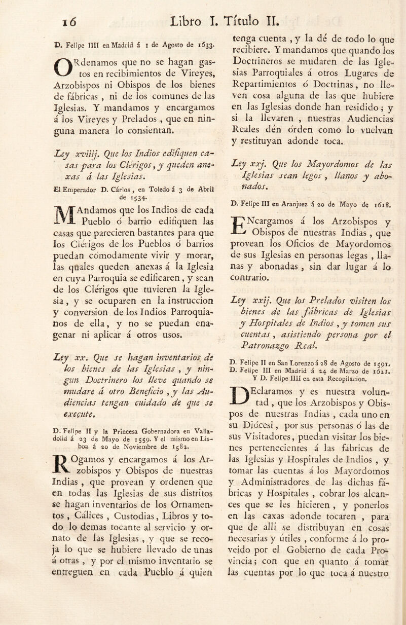 D. Felipe lili en Madrid á i de Agosto de 1633. ORdenamos que no se hagan gas- tos en recibimientos de Vireyes, Arzobispos ni Obispos de los bienes de fábricas , ni de los comunes de las ig¡ esias. Y mandamos y encargamos á los Vireyes y Prelados , que en nin- guna manera lo consientan. Ley xviiij. Qiie los Indios edifiquen ca- sas para los Clérigos, y queden ane- xas d las Iglesias. El Emperador D. Cárlos , en Toledo á 3 de Abril de 1534. M Andamos que los Indios de cada Pueblo d barrio edifiquen las casas que parecieren bastantes para que los Clérigos de los Pueblos d barrios puedan cómodamente vivir y morar, las quales queden anexas á la Iglesia en cuya Parroquia se edificaren, y sean de los Clérigos que tuvieren la Igle- sia , y se ocuparen en la instrucción y conversión de los Indios Parroquia- nos de ella, y no se puedan ena- genar ni aplicar á otros usos. Ley xx. Qiie se hagan inventarios de los bienes de las Iglesias , y nin- gun Doctrinero los lleve quando se mudare d otro Beneficio , y las Au- diencias tengan cuidado de que se execute. D. Felipe II y la Princesa Gobernadora en Valla*» dolid á 23 de Mayo de 1559. Y el mismo en Lis- boa á 20 de Noviembre de 1582. ROgamos y encargamos á los Ar- zobispos y Obispos de nuestras Indias , que provean y ordenen que en todas las Iglesias de sus distritos se hagan inventarios de los Ornamen- tos , Cálices , Custodias, Libros y to- do lo demas tocante al servicio y or- nato de las Iglesias , y que se reco- ja lo que se hubiere llevado de unas á otras , y por el mismo inventario se entreguen en cada Pueblo á quien tenga cuenta , y la de de todo lo que recibiere. Y mandamos que quando ios Doctrineros se mudaren de las lele- sias Parroquiales á otros Lugares de Repartimientos ó Doctrinas, no lle- ven cosa alguna de las que hubiere en las Iglesias donde han residido; y si la llevaren , nuestras Audiencias Reales den orden como lo vuelvan y restituyan adonde toca. Ley xxj. Qiie los Mayordomos de las Iglesias sean legos , llanos y abo- nados. D. Felipe III en Aranjuez á 20 de Mayo de 1618. ENcargamos á los Arzobispos y Obispos de nuestras Indias , que provean los Oficios de Mayordomos de sus Iglesias en personas legas , lla- nas y abonadas , sin dar lugar á lo contrario. Ley xxij. Qtie los Prelados visiten los bienes de las fábricas de Iglesias y Hospitales de Indios , y tomen sus cuentas, asistiendo persona por el Patronazgo Peal. X). Felipe II en San Lorenzo á 28 de Agosto de i£9i# D. Felipe III en Madrid á 24 de Marzo de 1Ó2I» Y D. Felipe lili en esta Recopilación. DEclaramos y es nuestra volun- tad , que los Arzobispos y Obis- pos de nuestras Indias , cada uno en su Diócesi, por sus personas o las de sus Visitadores, puedan visitar los bie- nes pertenecientes á las fabricas de las Iglesias y Hospitales de Indios , y tomar las cuentas á los Mayordomos y Administradores de las dichas fá- bricas y Hospitales , cobrar los alcan- ces que se les hicieren , y ponerlos en las caxas adonde tocaren , para que de allí se distribuyan en cosas necesarias y útiles , conforme á lo pro- veído por el Gobierno de cada Pro- vincia; con que en quanto á tomar las cuentas por lo que toca á nuestro