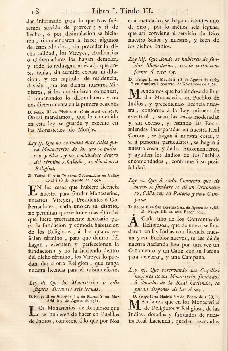 dar informado para lo que Nos fué- remos servido de proveer ; y si de hecho , o por disimulación se hicie- ren , ó comenzaren á hacer algunos de estos edificios , sin preceder la di- cha calidad , los Vireyes, Audiencias ó Gobernadores los hagan demoler, y todo lo reduzgan al estado que an- tes tenia, sin admitir excusa ni dila- ción , y sea capítulo de residencia, ó visita para los dichos nuestros Mi- nistros , si los consintieren comenzar, ó comenzados lo disimularen , y no nos dieren cuenta en la primera ocasión. D. Felipe III en Madrid á i<5 de Abril de 1618. Otrosí mandamos , que lo contenido en esta ley se guarde y execute en los Monasterios de Monjas. Ley ij. Que no se tomen mas sitios pa- ra Monasterios de los que se pudie- ren poblar p y no poblándose dentro del término señalado , se dén á otra Religión. IX Felipe II y la Princesa Gobernadora en Valía-*5 dolid á 18 de Agosto de EN los casos que hubiere licencia nuestra para fundar Monasterios, nuestros Vireyes , Presidentes d Go- bernadores , cada uno en su distrito, no permitan que se tome mas sitio del que fuere precisamente necesario pa- ra la fundación y comoda habitación de los Religiosos , á los quales se- ñalen término , para que dentro del hagan , executen y perfeccionen la fundación ; y no la haciendo dentro del dicho término, los Vireyes lo pue- dan dar á otra Religión , que tenga nuestra licencia para el mismo efecto. Ley iij. Que los Monasterios se edi- fiquen distantes seis leguas. D. Felipe II en Aranjuez á 4 de Marzo, Y en Ma- drid á 9 de Agosto de igói. LOs Monasterios de Religiosos que se hubieren de hacer en Pueblos de Indios , conforme á lo que por Nos está mandado, se hagan distantes uno de otro , por lo ménos seis leguas, que así conviene al servicio de Dios nuestro Señor y nuestro , y bien de los dichos Indios, Ley iiij. Que donde se hubieren de fun- dar Monasterios, sea la costa con- forme á esta ley. D. Felipe II en Madrid á 16 de Agosto de 1^63. Y en Aranjuez á postrero de Noviembre de i«j¡58. MAndamos que habiéndose de fun- dar Monasterios en Pueblos de Indios , y precediendo licencia nues- tra , conforme á la Ley primera de este título, sean las casas moderadas y sin exceso, y estando las Enco- miendas incorporadas en nuestra Real Corona , se hagan á nuestra costa, y si á personas particulares , se hagan i nuestra costa y de los Encomenderos, y ayuden los Indios de los Pueblos encomendados , conforme á su posi- bilidad. /< Ley v. Que á cada Comento que de nuevo se fundare se dé un Ornamen- to , Cáliz con su Patena y una Cam- pana. D. Felipe II en San Lorenzo á 24 de Agosto de i¿88. IX Felipe lili en esta Recopilación, A Cada uno de los Conventos de Religiosos , que de nuevo se fun- daren en las Indias con licencia nues- tra y en Pueblos nuevos , se les dé de nuestra hacienda Real por una vez un Ornamento y un Cáliz con su Patena para celebrar, y una Campana. Ley vj. Que reservando las Capillas mayores de los Monasteriosfundados ó dotados de la Real hacienda, se pueda disponer de las demas. D. Felipe II en Madrid á 7 de Enero de ig88. MAndamos que en los Monasterios de Religiosos y Religiosas de las Indias, dotados y fundados de nues- tra Real hacienda, queden reservados