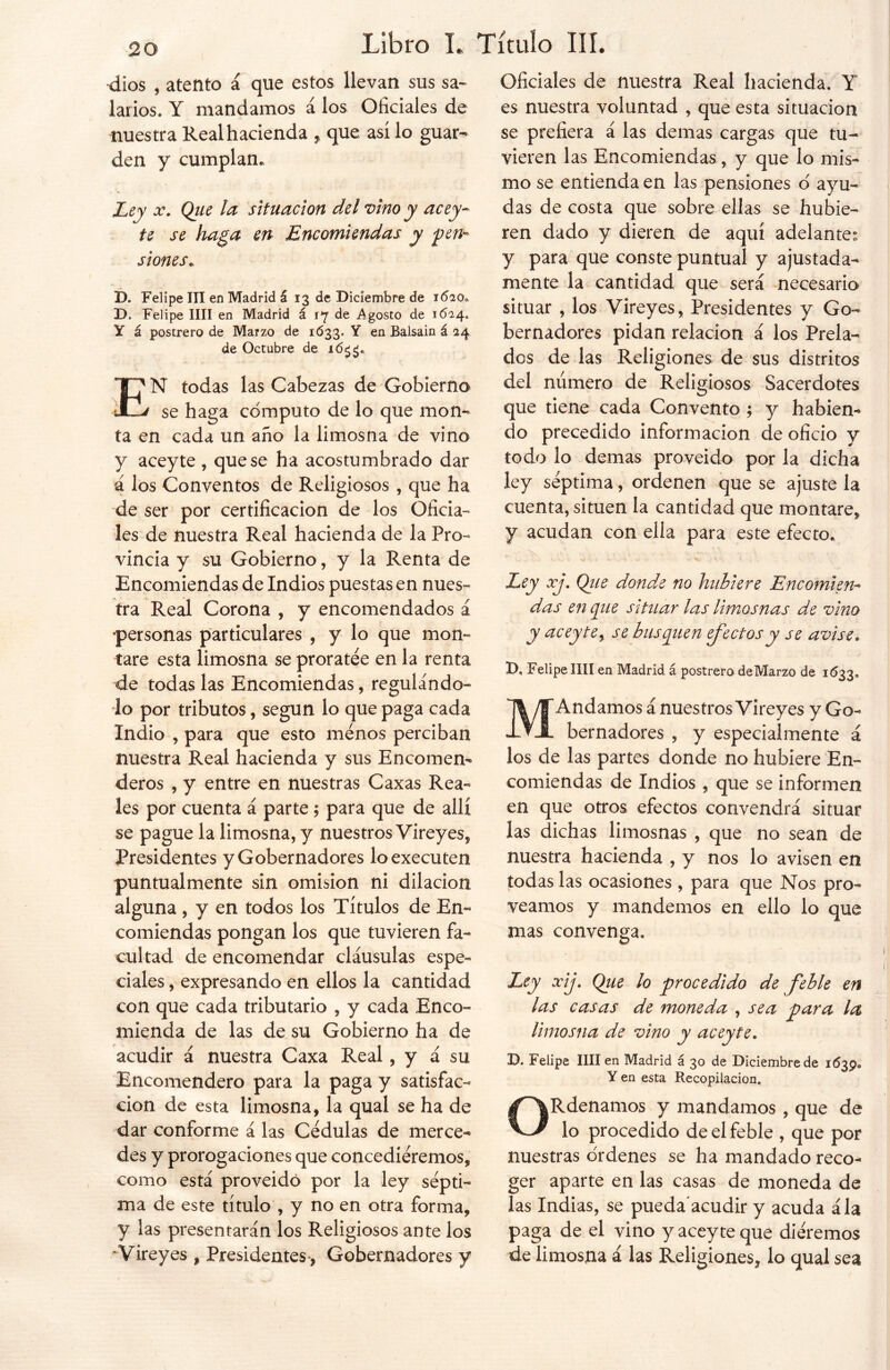 20 dios , atento á que estos llevan sus sa- larios. Y mandamos á los Oficiales de nuestra Real hacienda , que así lo guar- den y cumplan. Ley x. Qiie la situación del vino y acey- te se haga en Encomiendas y pen- siones. D. Felipe III en Madrid á 13 de Diciembre de 1620, D. Felipe lili en Madrid á 17 de Agosto de 1624. Y á postrero de Marzo de 1633. Y en Balsain á 24 de Octubre de EN todas las Cabezas de Gobierno se haga cómputo de lo que mom ta en cada un año la limosna de vino y aceyte , que se ha acostumbrado dar 4 los Conventos de Religiosos , que ha de ser por certificación de los Oficia- les de nuestra Real hacienda de la Pro- vincia y su Gobierno, y la Renta de Encomiendas de Indios puestas en nues- tra Real Corona , y encomendados á •personas particulares , y lo que mon- tare esta limosna se proratée en la renta de todas las Encomiendas, regulándo- lo por tributos, según lo que paga cada Indio , para que esto menos perciban nuestra Real hacienda y sus Encomen- deros , y entre en nuestras Caxas Rea- les por cuenta á parte; para que de allí se pague la limosna, y nuestros Vireyes, Presidentes y Gobernadores loexecuten puntualmente sin omisión ni dilación alguna , y en todos los Títulos de En- comiendas pongan los que tuvieren fa- cultad de encomendar cláusulas espe- ciales , expresando en ellos la cantidad con que cada tributario , y cada Enco- mienda de las de su Gobierno ha de acudir á nuestra Caxa Real, y á su Encomendero para la paga y satisfac- ción de esta limosna, la qual se ha de dar conforme á las Cédulas de merce- des y prorogaciones que concediéremos, como está proveído por la ley sépti- ma de este título , y no en otra forma, y las presentarán los Religiosos ante los Vireyes , Presidentes, Gobernadores y Oficiales de nuestra Real hacienda. Y es nuestra voluntad , que esta situación se prefiera á las demas cargas que tu- vieren las Encomiendas, y que lo mis- mo se entienda en las pensiones ó ayu- das de costa que sobre ellas se hubie- ren dado y dieren de aquí adelante: y para que conste puntual y ajustada- mente la cantidad que será necesario situar , los Vireyes, Presidentes y Go- bernadores pidan relación á los Prela- dos de las Religiones de sus distritos del número de Religiosos Sacerdotes que tiene cada Convento'; y habien- do precedido información de oficio y todo lo demas proveído por la dicha ley séptima, ordenen que se ajuste la cuenta, sitúen la cantidad que montare, y acudan con ella para este efecto. Ley xj. Qiie donde no hubiere Encomien- das en que situar las limosnas de vino y aceyte y se busquen efectos y se avise. D. Felipe lili en Madrid á postrero de Marzo de 1633. M Andamos á nuestros Vireyes y Go- bernadores , y especialmente á los de las partes donde no hubiere En- comiendas de Indios , que se informen en que otros efectos convendrá situar las dichas limosnas , que no sean de nuestra hacienda , y nos lo avisen en todas las ocasiones , para que Nos pro- veamos y mandemos en ello lo que mas convenga. Ley xij. Qiie lo procedido de feble en las casas de moneda , sea para la limosna de vino y aceyte. D. Felipe lili en Madrid á 30 de Diciembre de 1639. Y en esta Recopilación. ORdenamos y mandamos , que de lo procedido de el feble , que por nuestras órdenes se ha mandado reco- ger aparte en las casas de moneda de las Indias, se pueda'acudir y acuda ála paga de el vino y aceyte que diéremos de limosna á las Religiones, lo qual sea