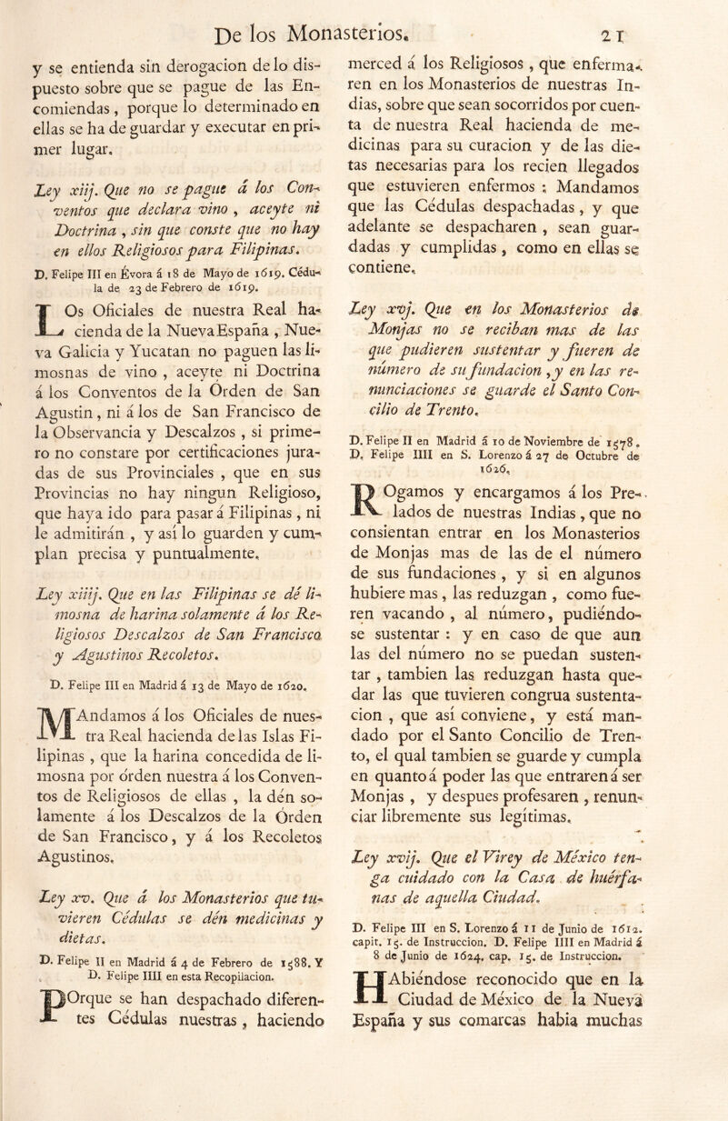 y se entienda sin derogación de lo dis- puesto sobre que se pague de las En- comiendas, porque lo determinado en ellas se ha de guardar y executar en pri- mer lugar. Ley xiij. Qiie no se pague á los Con- ventos que declara vino , aceyte ni Doctrina , sin que conste que no hay en ellos Religiosos para Filipinas. X). Felipe III en Evora á 18 de Mayo de 1619. Cédu- la de. 23 de Febrero de 1619. LOs Oficiales de nuestra Real ha- cienda de la NuevaEspaña , Nue- va Galicia y Yucatán no paguen las li- mosnas de vino , aceyte ni Doctrina á los Conventos de la Orden de San Agustin , ni á los de San Francisco de la Observancia y Descalzos , si prime- ro no constare por certificaciones jura- das de sus Provinciales , que en sus Provincias no hay ningún Religioso, que haya ido para pasar á Filipinas, ni le admitirán , y así lo guarden y cum- plan precisa y puntualmente. Ley xiiij. Que en las Filipinas se dé IF mosna de harina solamente á los Re- ligiosos Descalzos de San Francisca, y Agustinos Recoletos. D. Felipe III en Madrid á 13 de Mayo de 1620. MAndamos á los Oficiales de nues- tra Real hacienda délas Islas Fi- lipinas , que la harina concedida de li- mosna por orden nuestra á los Conven- tos de Religiosos de ellas , la den so- lamente á los Descalzos de la Orden de San Francisco, y á los Recoletos Agustinos. Ley xv. Qtie d los Monasterios que tu* vieren Cédulas se dén medicinas y dietas. D. Felipe II en Madrid á 4 de Febrero de i¿88. Y D. Felipe lili en esta Recopilación. POrque se han despachado diferen- tes Cédulas nuestras , haciendo merced á los Religiosos , que enferma-, ren en los Monasterios de nuestras In- dias, sobre que sean socorridos por cuen- ta de nuestra Real hacienda de me- dicinas para su curación y de las die- tas necesarias para los recien llegados que estuvieren enfermos ; Mandamos que las Cédulas despachadas , y que adelante se despacharen , sean guar- dadas y cumplidas, como en ellas se contiene. Ley xvj. Qiie en los Monasterios d$ Monjas no se reciban mas de las que pudieren sustentar y fueren de numero de sufundación , y en las re- nunciaciones se guarde el Santo Con- cilio de Trento, D. Felipe II en Madrid á 10 de Noviembre de 1378, X), Felipe lili en S. Lorenzo á 27 de Octubre de 1626. ROgamos y encargamos á los Pre-, lados de nuestras Indias, que no consientan entrar en los Monasterios de Monjas mas de las de el número de sus fundaciones, y si en algunos hubiere mas, las reduzgan , como fue- ren vacando , al numero, pudiéndo- se sustentar : y en caso de que aun las del número no se puedan susten- tar , también las reduzgan hasta que- dar las que tuvieren congrua sustenta- ción , que así conviene, y está man- dado por el Santo Concilio de Tren- to, el qual también se guarde y cumpla en quantoá poder las que entraren á ser Monjas , y después profesaren , renun- ciar libremente sus legítimas. Ley xvij. Qiie el Virey de México ten- ga cuidado con la Casa de huérfa- ñas de aquella Ciudad. D. Felipe III en S. Lorenzo á n de Junio de 1612. capit. 15. de Instrucción. D. Felipe lili en Madrid á 8 de Junio de 1624. caP» de Instrucción. HAbiéndose reconocido que en la Ciudad de México de la Nueva España y sus comarcas había muchas