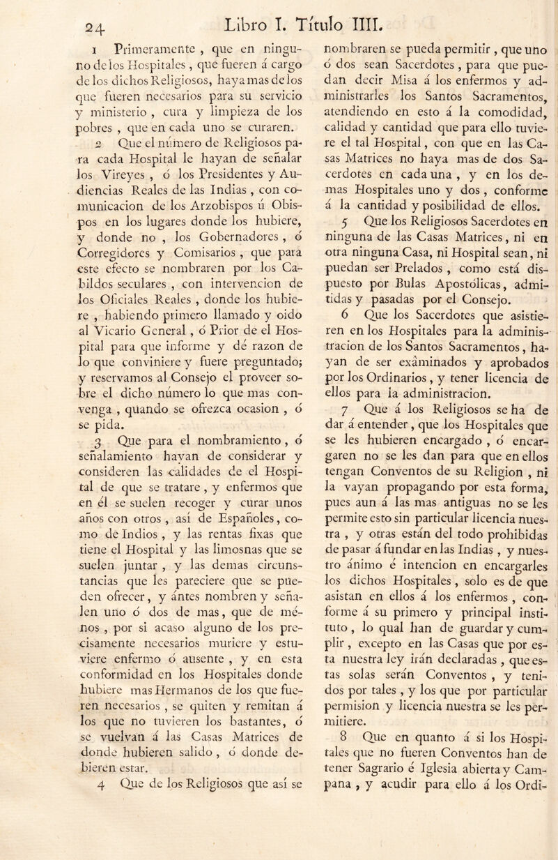1 Primeramente , que en ningu- no de ios Hospitales, que fueren á cargo de ios dichos Religiosos, haya mas de los que fueren necesarios para su servicio y ministerio , cura y limpieza de los pobres , que en cada uno se curaren. 2 Que el número de Religiosos pa- ra cada Hospital le hayan de señalar los Vireyes , o los Presidentes y Au- diencias Reales de las Indias, con co- municación de los Arzobispos ú Obis- pos en los lugares donde los hubiere, y donde no , los Gobernadores , 6 Corregidores y Comisarios , que para este efecto se nombraren por los Ca- bildos seculares , con intervención de los Oficiales Reales , donde los hubie- re , habiendo primero llamado y oido al Vicario General , d Prior de el Hos- pital para que informe y de razón de lo que conviniere y fuere preguntado; y reservamos al Consejo el proveer so- bre el dicho número lo que mas con- venga , quando se ofrezca ocasión , d se pida. 3 Que para el nombramiento, o señalamiento hayan de considerar y consideren las calidades de el Hospi- tal de que se tratare , y enfermos que en él se suelen recoger y curar unos años con otros , así de Españoles, co- mo de Indios, y las rentas fixas que tiene el Hospital y las limosnas que se suelen juntar , y las demas circuns- tancias que les pareciere que se pue- den ofrecer, y antes nombren y seña- len uno o dos de mas, que de me- nos , por si acaso alguno de los pre- cisamente necesarios muriere y estu- viere enfermo d ausente , y en esta conformidad en los Hospitales donde hubiere mas Hermanos délos que fue- ren necesarios , se quiten y remitan á los que no tuvieren los bastantes, o se vuelvan á las Casas Matrices de donde hubieren salido , o donde de- bieren estar. 4 Que de los Religiosos que así se nombraren se pueda permitir , que uno o dos sean Sacerdotes , para que pue- dan decir Misa á los enfermos y ad- ministrarles los Santos Sacramentos, atendiendo en esto á la comodidad, calidad y cantidad que para ello tuvie- re el tal Hospital, con que en las Ca- sas Matrices no haya mas de dos Sa- cerdotes en cada una , y en los de- mas Hospitales uno y dos, conforme á la cantidad y posibilidad de ellos. 5 Que los Religiosos Sacerdotes en ninguna de las Casas Matrices, ni en otra ninguna Casa, ni Hospital sean, ni puedan ser Prelados , como está dis- puesto por Bulas Apostólicas, admi- tidas y pasadas por el Consejo. 6 Que los Sacerdotes que asistie- ren en los Hospitales para la adminis- tración de los Santos Sacramentos, ha- yan de ser examinados y aprobados por los Ordinarios, y tener licencia de ellos para la administración. 7 Que á los Religiosos se ha de dar á entender , que los Hospitales que se les hubieren encargado , ó encar- garen no se les dan para que en ellos tengan Conventos de su Religión , ni la vayan propagando por esta forma, pues aun á las mas antiguas no se les permite esto sin particular licencia nues- tra , y otras están del todo prohibidas de pasar á fundar en las Indias , y nues- tro ánimo é intención en encargarles los dichos Hospitales , solo es de que asistan en ellos á los enfermos , con- forme á su primero y principal insti- tuto , lo qual han de guardar y cum- plir , excepto en las Casas que por es- ta nuestra ley irán declaradas , que es- tas solas serán Conventos , y teni- dos por tales , y los que por particular permisión y licencia nuestra se les per- mitiere. 8 Que en quanto á si los Hospi- tales que no fueren Conventos han de tener Sagrario é Iglesia abierta y Cam- pana , y acudir para ello á los Ordi-
