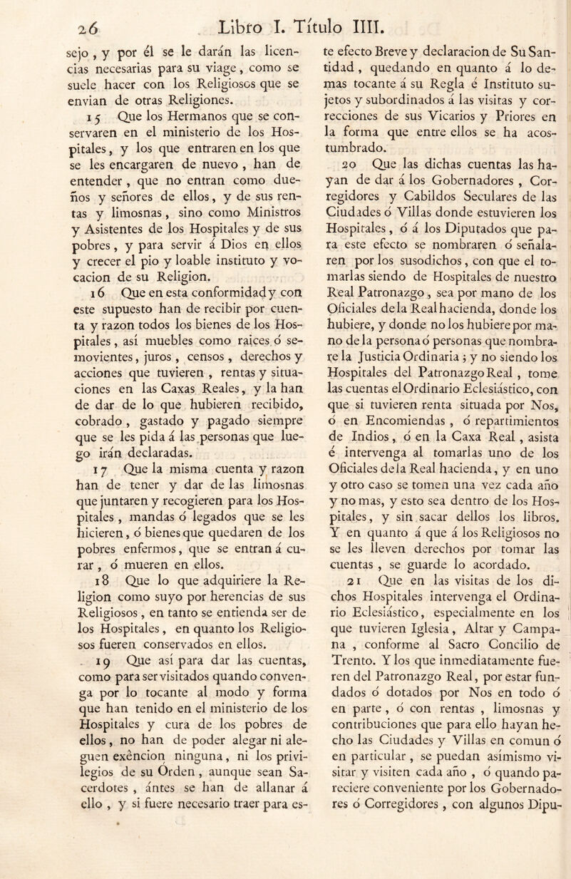 sejo , y por él se le darán las licen- cias necesarias para su viage, como se suele hacer con los Religiosos que se envían de otras Religiones. 1 5 Que los Hermanos que se con- servaren en el ministerio de los Hos- pitales , y los que entraren en los que se les encargaren de nuevo , han de entender, que no entran como due- ños y señores de ellos, y de sus ren- tas y limosnas, sino como Ministros y Asistentes de los Hospitales y de sus pobres, y para servir á Dios en ellos y crecer el pió y loable instituto y vo- cación de su Religión. 16 Que en esta conformidad y con este supuesto han de recibir por cuen- ta y razón todos los bienes de los Hos- pitales , así muebles como raíces o se- movientes , juros , censos, derechos y acciones que tuvieren , rentas y situa- ciones en las Caxas Reales, y la han de dar de lo que hubieren recibido, cobrado , gastado y pagado siempre que se les pida á las personas que lue- go irán declaradas. 17 Que la misma cuenta y razón han de tener y dar de las limosnas que juntaren y recogieren para los Hos- pitales , mandas o legados que se les hicieren, o bienes que quedaren de los pobres enfermos, que se entran á cu- rar , o mueren en ellos. 18 Que lo que adquiriere la Re- ligión como suyo por herencias de sus Religiosos , en tanto se entienda ser de los Hospitales , en quanto los Religio- sos fueren conservados en ellos. 19 Que así para dar las cuentas, como para ser visitados quando conven- ga por lo tocante al modo y forma que han tenido en el ministerio de los Hospitales y cura de los pobres de ellos , no han de poder alegar ni ale- guen exención ninguna, ni los privi- legios de su Orden , aunque sean Sa- cerdotes , ántes se han de allanar á ello , y si fuere necesario traer para es- te efecto Breve y declaración de Su San- tidad , quedando en quanto á lo de- mas tocante á su Regla é Instituto su- jetos y subordinados á las visitas y cor- recciones de sus Vicarios y Priores en la forma que entre ellos se ha acos- tumbrado. 20 Que las dichas cuentas las ha- yan de dar á los Gobernadores , Cor- regidores y Cabildos Seculares de las Ciudades o Villas donde estuvieren los Hospitales, o á los Diputados que pa- ra este efecto se nombraren o' señala- ren por los susodichos, con que el to- marlas siendo de Hospitales de nuestro Real Patronazgo , sea por mano de los Oficiales déla Real hacienda, donde los hubiere, y donde no los hubiere por ma- no déla persona o personas que nombra- re la Justicia Ordinaria ; y no siendo los Hospitales del Patronazgo Real , tome las cuentas el Ordinario Eclesiástico, con que si tuvieren renta situada por Nos, d en Encomiendas , d repartimientos de Indios, o en la Caxa Real, asista é intervenga al tomarlas uno de los Oficiales déla Real hacienda, y en uno y otro caso se tomen una vez cada año y no mas, y esto sea dentro de los Hos- pitales, y sin sacar dellos los libros. Y en quanto á que á los Religiosos no se les lleven derechos por tomar las cuentas , se guarde lo acordado. 21 Que en las visitas de los di- chos Hospitales intervenga el Ordina- rio Eclesiástico, especialmente en los que tuvieren Iglesia, Altar y Campa- na , conforme al Sacro Concilio de Trento. Y los que inmediatamente fue- ren del Patronazgo Real, por estar fun- dados o dotados por Nos en todo o en parte , o con rentas , limosnas y contribuciones que para ello hayan he- cho las Ciudades y Villas en común o en particular , se puedan asimismo vi- sitar y visiten cada año , 6 quando pa- reciere conveniente por los Gobernado- res ó Corregidores, con algunos Dipu-
