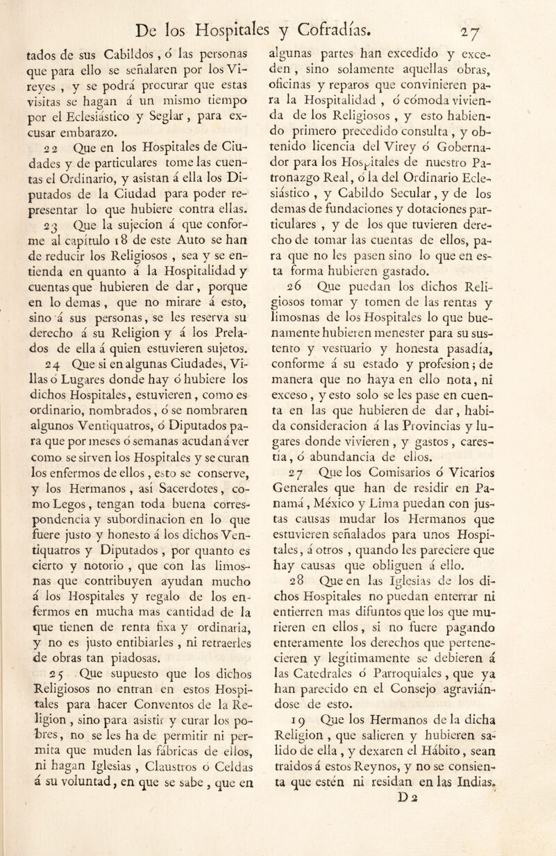 tados de sus Cabildos, ó las personas algunas partes han excedido y exce- que para ello se señalaren por los Vi- reyes , y se podrá procurar que estas visitas se hagan á un mismo tiempo por el Eclesiástico y Seglar, para ex- cusar embarazo. 2 2 Que en los Hospitales de Ciu- dades y de particulares tome las cuen- tas el Ordinario, y asistan á ella los Di- putados de la Ciudad para poder re- presentar lo que hubiere contra ellas. 23 Que la sujeción á que confor- me al capítulo 18 de este Auto se han de reducir los Religiosos , sea y se en- tienda en quanto á la Hospitalidad y cuentas que hubieren de dar, porque en lo demas , que no mirare á esto, sino á sus personas, se les reserva su derecho á su Religión y á los Prela- dos de ella á quien estuvieren sujetos. 24 Que si en algunas Ciudades, Vi- llas ó Lugares donde hay 6 hubiere los dichos Hospitales, estuvieren, como es ordinario, nombrados, 6 se nombraren algunos Ventiquatros, 6 Diputados pa- ra que por meses o semanas acudan á ver como se sirven los Hospitales y se curan los enfermos de ellos, esto se conserve, y los Hermanos, así Sacerdotes, co- mo Legos, tengan toda buena corres- pondencia y subordinación en lo que fuere justo y honesto á los dichos Ven- tiquatros y Diputados , por quanto es cierto y notorio , que con las limos- nas que contribuyen ayudan mucho á los Hospitales y regalo de los en- fermos en mucha mas cantidad de la que tienen de renta fixa y ordinaria, y no es justo entibiarles , ni retraerles de obras tan piadosas. 2 5 Que supuesto que los dichos Religiosos no entran en estos Hospi- tales para hacer Conventos de la Re- ligión , sino para asistir y curar los po- bres, no se les ha de permitir ni per- mita que muden las fábricas de ellos, ni hagan Iglesias , Claustros o Celdas á su voluntad, en que se sabe , que en den , sino solamente aquellas obras, oficinas y reparos que convinieren pa- ra la Hospitalidad , o' cómoda vivien- da de los Religiosos , y esto habien- do primero precedido consulta , y ob- tenido licencia del Virey ó Goberna- dor para los Hospitales de nuestro Pa- tronazgo Real, ó la del Ordinario Ecle- siástico , y Cabildo Secular, y de los demas de fundaciones y dotaciones par- ticulares , y de los que tuvieren dere- cho de tomar las cuentas de ellos, pa- ra que no les pasen sino ¡o que en es- ta forma hubieren gastado. 2 6 Que puedan los dichos Reli- giosos tomar y tomen de las rentas y limosnas de los Hospitales lo que bue- namente hubieren menester para su sus- tento y vestuario y honesta pasadía, conforme á su estado y profesión; de manera que no haya en ello nota, ni exceso, y esto solo se les pase en cuen- ta en las que hubieren de dar, habi- da consideración á las Provincias y lu- gares donde vivieren , y gastos , cares- tía , ó abundancia de ellos. 27 Que los Comisarios ó Vicarios Generales que han de residir en Pa- namá , México y Lima puedan con jus- tas causas mudar los Hermanos que estuvieren señalados para unos Hospi- tales , á otros , quando les pareciere que hay causas que obliguen á ello. 28 Que en las Iglesias de los di- chos Hospitales no puedan enterrar ni entierren mas difuntos que los que mu- rieren en ellos, si no fuere pagando enteramente los derechos que pertene- cieren y legítimamente se debieren á las Catedrales ó Parroquiales, que ya han parecido en el Consejo agraviám dose de esto. 19 Que los Hermanos de la dicha Religión , que salieren y hubieren sa- lido de ella , y dexaren el Hábito, sean traídos á estos Reynos, y no se consien- ta que estén ni residan en las Indias,» J)2