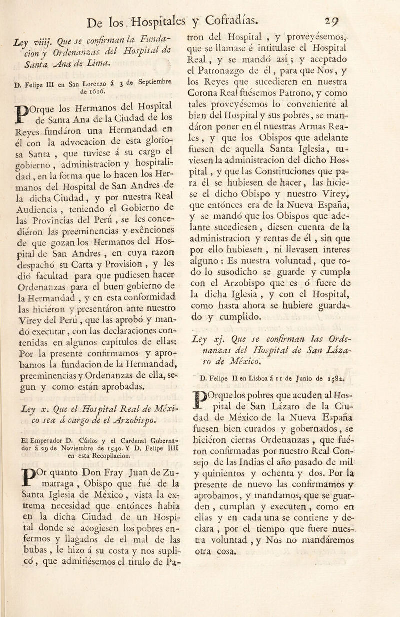 Ley viiij. Que se confirman la Funda- ción'y Ordenanzas del Hospital de Santa Ana de Lima, D. Felipe III en San Lorenzo á 3 de Septiembre de i6i<5. POrque los Hermanos del Hospital de Santa Ana de la Ciudad de los Reyes fundaron una Hermandad en él con la advocación de esta glorio- sa Santa , que tuviese á su cargo el gobierno , administración y hospital^ dad, en la forma que lo hacen los Her- manos del Hospital de San Andrés de la dicha Ciudad , y por nuestra Real Audiencia , teniendo el Gobierno de las Provincias del Perú , se les conce- dieron las preeminencias y exenciones de que gozan los Hermanos del Hos- pital de San Andrés , en cuya razón despachó su Carta y Provisión , y les dio facultad para que pudiesen hacer Ordenanzas para el buen gobierno de la Hermandad , y en esta conformidad las hicieron y presentaron ante nuestro Virey del Perú , que las aprobó y man- do executar , con las declaraciones con- tenidas en algunos capítulos de ellas; Por la presente continuamos y apro- bamos la fundación de la Hermandad* preeminencias y Ordenanzas de ella, se** gun y como están aprobadas. Ley x. Que el Hospital Real de Méxi- co sea á cargo de el Arzobispo. El Emperador D. Cárlos y el Cardenal Goberna- dor á 29 de Noviembre de 1*540. Y D. Felipe lili en esta Recopilación, POr quanto Don Fray Juan de Zu- marraga , Obispo que fue de la Santa Iglesia de México , vista la ex- trema necesidad que entonces había en la dicha Ciudad de un Hospi- tal donde se acogiesen los pobres en- fermos y llagados de el mal de las bubas, le hizo á su costa y nos supli- có , que admitiésemos el título de Pa- trón del Hospital , y proveyésemos* que se llamase é intitulase el Hospital Real , y se mandó así ; y aceptado el Patronazgo de él, para que Nos, y los Reyes que sucedieren en nuestra Corona Real fuésemos Patrono, y como tales proveyésemos lo conveniente al bien del Hospital y sus pobres, se man- daron poner en él nuestras Armas Rea- les , y que los Obispos que adelante fuesen de aquella Santa Iglesia, tu- viesen la administración del dicho Hos- pital, y que las Constituciones que pa- ra él se hubiesen de hacer, las hicie- se el dicho Obispo y nuestro Virey* que entonces era de la Nueva España, y se mandó que los Obispos que ade- lante sucediesen, diesen cuenta de la administración y rentas de él , sin que por ello hubiesen , ni llevasen interes alguno : Es nuestra voluntad, que to- do lo susodicho se guarde y cumpla con el Arzobispo que es ó fuere de la dicha Iglesia , y con el Hospital, como hasta ahora se hubiere guarda- do y cumplido* Ley xj. Qiie se confirman las Orde- nanzas del Hospital de San Láza- ro de México, D. Felipe II en Lisboa á 11 de Junio de 1*582* POrque los pobres que acuden al Hos- pital de San Lázaro de la Ciu- dad de México de la Nueva España fuesen bien curados y gobernados, se hiciéron ciertas Ordenanzas , que fué- ron confirmadas por nuestro Real Con*? sejo de las Indias el año pasado de mil y quinientos y ochenta y dos. Por la presente de nuevo las confirmamos y aprobamos, y mandamos, que se guar- den , cumplan y executen , como en ellas y en cada una se contiene y de- clara , por el tiempo que fuere núes-, tra voluntad , y Nos no mandáremos otra cosa.