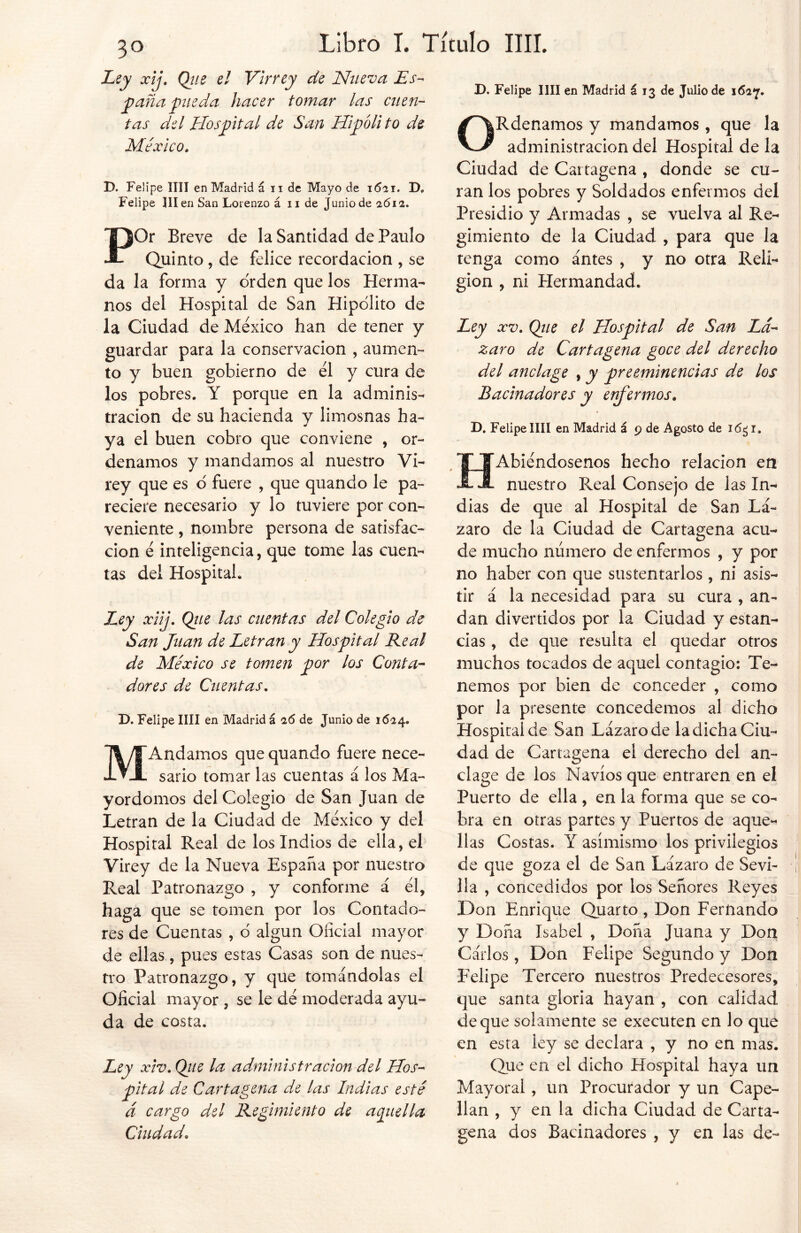 Ley xij. Que el Virrey de Nueva Es- paña pueda hacer tomar las cuen- tas del Hospital de San Hipóli to de México. D. Felipe lili en Madrid á n de Mayo de 1621. D, Felipe III en San Lorenzo á n de Junio de 1612. POr Breve de la Santidad de Paulo Quinto, de felice recordación , se da la forma y orden que los Herma- nos del Hospital de San Hipólito de la Ciudad de México han de tener y guardar para la conservación , aumen- to y buen gobierno de él y cura de los pobres. Y porque en la adminis- tración de su hacienda y limosnas ha- ya el buen cobro que conviene , or- denamos y mandamos al nuestro Vi- rey que es o fuere , que quando le pa- reciere necesario y lo tuviere por con- veniente , nombre persona de satisfac- ción é inteligencia, que tome las cuen- tas del Hospital. Ley xiij. Qiie las cuentas del Colegio de San Juan de Letran y Hospital Real de México se tomen por los Conta- dores de Cuentas. D. Felipe lili en Madrid á 26 de Junio de 1624. MAndamos que quando fuere nece- sario tomar las cuentas á los Ma- yordomos del Colegio de San Juan de Letran de la Ciudad de México y del Hospital Real de los Indios de ella, el Virey de la Nueva España por nuestro Real Patronazgo , y conforme á él, haga que se tomen por los Contado- res de Cuentas , 6 algún Oficial mayor de ellas, pues estas Casas son de nues- tro Patronazgo, y que tomándolas el Oficial mayor , se le dé moderada ayu- da de costa. Ley xiv. Qiie la administración del Hos- pital de Cartagena de las Indias esté á cargo del Regimiento de aquella Ciudad. D. Felipe lili en Madrid á 13 de Julio de 1627. ORdenamos y mandamos, que la administración del Hospital de la Ciudad de Cartagena , donde se cu- ran los pobres y Soldados enfermos del Presidio y Armadas , se vuelva al Re- gimiento de la Ciudad , para que la tenga como antes , y no otra Reli- gión , ni Hermandad. Ley xv. Qiie el Hospital de San Lá- zaro de Cartagena goce del derecho del anclage , y preeminencias de los Bacinadores y enfermos. D. Felipe lili en Madrid á 9 de Agosto de i<5¿i. HAbiéndosenos hecho relación en nuestro Real Consejo de las In- dias de que al Hospital de San Lá- zaro de la Ciudad de Cartagena acu- de mucho número de enfermos , y por no haber con que sustentarlos , ni asis- tir á la necesidad para su cura , an- dan divertidos por la Ciudad y estan- cias , de que resulta el quedar otros muchos tocados de aquel contagio: Te- nemos por bien de conceder , como por la presente concedemos al dicho Hospital de San Lázaro de la dicha Ciu- dad de Cartagena el derecho del an- clage de los Navios que entraren en el Puerto de ella , en la forma que se co- bra en otras partes y Puertos de aque- llas Costas. Y asimismo los privilegios de que goza el de San Lázaro de Sevi- lla , concedidos por los Señores Reyes Don Enrique Quarto , Don Fernando y Doña Isabel , Doña Juana y Don Carlos, Don Felipe Segundo y Don Felipe Tercero nuestros Predecesores, que santa gloria hayan , con calidad deque solamente se executen en lo que en esta ley se declara , y no en mas. Que en el dicho Hospital haya un Mayoral , un Procurador y un Cape- llán , y en la dicha Ciudad de Carta- gena dos Bacinadores , y en las de-