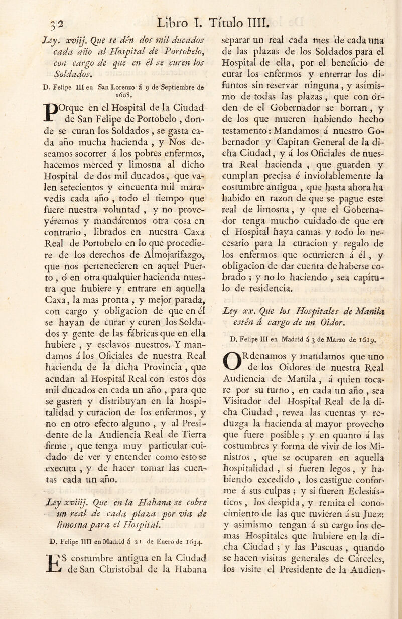 Ley, xviij, Que se den dos mil ducados cada año al Hospital de Portobelo^ con cargo de qiie en él se curen los Soldados. D. Felipe III en San Lorenzo á 9 de Septiembre de 1608. POrque en el Hospital de la Ciudad de San Felipe de Portobelo , don- de se curan los Soldados, se gasta ca- da año mucha hacienda , y Nos de- seamos socorrer á los pobres enfermos, hacemos merced y limosna al dicho Hospital de dos mil ducados, que va- len setecientos y cincuenta mil mara- vedís cada año , todo el tiempo que fuere nuestra voluntad , y no prove- yéremos y mandáremos otra cosa en contrario , librados en nuestra Caxa Real de Portobelo en lo que procedie- re de los derechos de Almojarifazgo, que nos pertenecieren en aquel Puer- to , o en otra qualquier hacienda nues- tra que hubiere y entrare en aquella Caxa, la mas pronta , y mejor parada, con cargo y obligación de que en el se hayan de curar y curen los Solda- dos y gente de las fábricas que en ella hubiere , y esclavos nuestros. Y man- damos á los Oficiales de nuestra Real hacienda de la dicha Provincia , que acudan al Hospital Real con estos dos mil ducados en cada un año , para que se gasten y distribuyan en la hospi- talidad y curación de los enfermos, y no en otro efecto alguno , y al Presi- dente de la Audiencia Real de Tierra firme , que tenga muy particular /cui- dado de ver y entender como esto se executa , y de hacer tomar las cuen- tas cada un año. Ley xviiij, Que en la Habana se cobre un real de cada plaza por vi a de limosna para el Hospital. D. Felipe lili en Madrid á ai de Enero de 1634. ES costumbre antigua en la Ciudad de San Christóbal de la Habana separar un real cada mes de cada una de las plazas de los Soldados para el Hospital de ella, por el beneficio de curar los enfermos y enterrar los di- funtos sin reservar ninguna , y asimis- mo de todas las plazas , que con or- den de el Gobernador se borran , y de los que mueren habiendo hecho testamento: Mandamos á nuestro Go- bernador y Capitán General de la di- cha Ciudad, y á los Oficiales de nues- tra Real hacienda , que guarden y cumplan precisa e inviolablemente la costumbre antigua , que hasta ahora ha habido en razón de que se pague este real de limosna, y que el Goberna- dor tenga mucho cuidado de que en el Hospital haya camas y todo lo ne- cesario para la curación y regalo de los enfermos que ocurrieren á él , y obligación de dar cuenta de haberse co- brado 5 y no lo haciendo , sea capítu- lo de residencia. Ley xx. Que los Hospitales de Manila estén á cargo de un Oidor, D. Felipe III en Madrid á 3 de Marzo de 1619. ORdenamos y mandamos que uno de los Oidores de nuestra Real Audiencia de Manila , á quien toca- re por su turno , en cada un año , sea Visitador del Hospital Real de la di- cha Ciudad , revea las cuentas y re- duzga la hacienda ai mayor provecho que fuere posible; y en quanto á las costumbres y forma de vivir de los Mi- nistros , que se ocuparen en aquella hospitalidad , si fueren legos, y ha- biendo excedido , los castigue confor- me á sus culpas ; y si fueren Eclesiás- ticos , los despida , y remita el cono- cimiento de las que tuvieren á su Juez: y asimismo tengan á su cargo los de- mas Hospitales que hubiere en la di- cha Ciudad 5 y las Pascuas , quando se hacen visitas generales de Cárceles, los visíte el Presidente de la Audien-