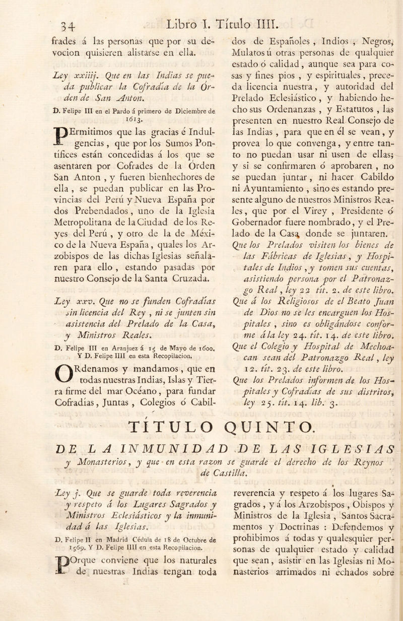 frades á las personas que por su de- voción quisieren alistarse en ella. Ley xxiiij. Qiie en las Indias se pue- da publicar la Cofradía de la Or- den de San Antón, t). Felipe III en el Pardo á primero de Diciembre de 1613. PErmitimos que las gracias é Indub gencias , que por los Sumos Pon- tífices están concedidas á los que se asentaren por Cofrades de la Orden San Antón , y fueren bienhechores de ella , se puedan publicar en las Pro- vincias del Perú y Nueva España por dos Prebendados, uno de la Iglesia Metropolitana de la Ciudad de los Re- yes del Perú , y otro de la de Méxi- co de la Nueva España, quales los Ar- zobispos de las dichas Iglesias señala- ren para ello , estando pasadas por nuestro Consejo de la Santa Cruzada. Ley xxv. Qiie no se funden Cofradías sin Ucencia del Rey , ni se junten sin asistencia del Prelado de la Casa, y Ministros Reales. D. Felipe III en Aranjuez á ig de Mayo de 1600. Y D„ Felipe MI en esta Recopilación. ORdenamos y mandamos, que en todas nuestras Indias, Islas y Tier- ra firme del mar Océano, para fundar Cofradías, Juntas , Colegios d Cabil- dos de Españoles , Indios , Negros, Mulatos ú otras personas de qualquier estado ó calidad, aunque sea para co- sas y fines píos , y espirituales , prece- da licencia nuestra, y autoridad del Prelado Eclesiástico , y habiendo he- cho sus Ordenanzas , y Estatutos , las presenten en nuestro Real Consejo de las Indias , para que en el se vean, y provea lo que convenga, y entre tan- to no puedan usar ni usen de ellas; y si se confirmaren o aprobaren , no se puedan juntar, ni hacer Cabildo ni Ayuntamiento , sino es estando pre- sente alguno de nuestros Ministros Rea- les , que por el Virey , Presidente d Gobernador fuere nombrado, y el Pre- lado de la Casa* donde se juntaren. Qtie los Prelados visiten los bienes de las Fábricas de Iglesias, y Hospi- tales de Indios , y tomen sus cuentas, asistiendo persona por el Patronaz- go Real, ley 22 tít. 2. de este libro. Que á los Religiosos de el Reato Juan de Dios no se les encarguen los Hos- pitales , sino es obligándose confor- me ála ley 24. tít. 14. de este libro. Que el Colegio y Hospital de Mechon- ean sean del Patronazgo Real, ley 12. tít. 23 .de este libro. Que los Prelados irtformen de los Hos* pítales y Cofradías de sus distritos, ley 25. tít. 14. lib. 3. TITULO QUINTO. BE LA INMUNIDAD DE LAS IG L ESI AS I y Monasterios y y pie en esta razón se guarde el derecho de los Reynos de Castilla. Ley j. Qiie se guarde toda reverencia y respeto á los Lugares Sagrados y Ministros Eclesiásticos y la inmunC dad á las Iglesias. D. Felipe II en Madrid Cédula de tB de Octubre de 15Ó9. Y D. Felipe lili en esta Recopilación. POrque conviene que los naturales de nuestras Indias tengan toda reverencia y respeto á los lugares Sa- grados , y á los Arzobispos , Obispos y Ministros de la Iglesia , Santos Sacra- mentos y Doctrinas : Defendemos y prohibimos á todas y qualesquier per- sonas de qualquier estado y calidad que sean, asistir en las Iglesias ni Mo- nasterios arrimados ni echados sobre