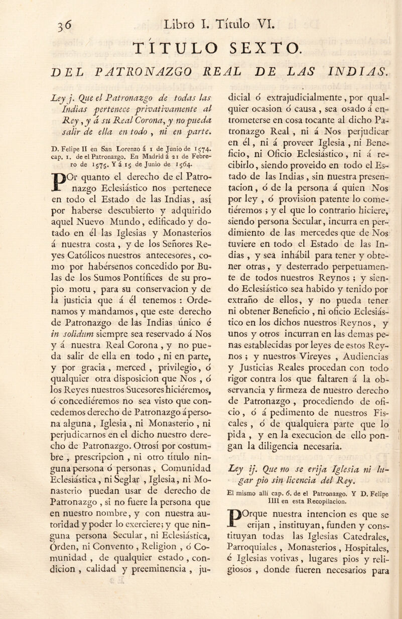 TITULO SEXTO. BEL PATRONAZGO REAL DE LAS INDIAS. Ley j. Qiie el Patronazgo de todas las Indias pertenece privativamente al Key ,y á su Peal Corona, y no pueda salir de ella en todo , ni en parte. D. Felipe II en San Lorenzo á i de Junio de 1^74. cap. 1. de el Patronazgo. En Madrid á 11 de Febre- ro de icJ7$. Yá ig de Junio de 1564. PGi quanto el derecho de el Patro- nazgo Eclesiástico nos pertenece en todo el Estado de las Indias, así por haberse descubierto y adquirido aquel Nuevo Mundo , edificado y do- tado en el las Iglesias y Monasterios á nuestra costa , y de los Señores Re- yes Católicos nuestros antecesores, co- mo por habérsenos concedido por Bu- las de los Sumos Pontífices de su pro- pio motu , para su conservación y de la justicia que á él tenemos : Orde- namos y mandamos, que este derecho de Patronazgo de las Indias único é in solidum siempre sea reservado á Nos y á nuestra Real Corona , y no pue- da salir de ella en todo , ni en parte, y por gracia , merced , privilegio, d qualquier otra disposición que Nos , d los Reyes nuestros Sucesores hiciéremos, d concediéremos no sea visto que con- cedemos derecho de Patronazgo aperso- na alguna, Iglesia , ni Monasterio , ni perjudicarnos en el dicho nuestro dere- cho de Patronazgo. Otrosí por costum- bre , prescripción , ni otro título nin- guna persona o personas , Comunidad Eclesiástica, ni Seglar , Iglesia, ni Mo- nasterio puedan usar de derecho de Patronazgo , si no fuere la persona que en nuestro nombre, y con nuestra au- toridad y poder lo exerciere;y que nin- guna persona Secular, ni Eclesiástica, Orden, ni Convento , Religión , o Co- munidad , de qualquier estado , con- dición , calidad y preeminencia , ju- dicial d extrajudicialmente , por qual- quier ocasión 6 causa , sea osado á en- trometerse en cosa tocante al dicho Pa- tronazgo Real , ni á Nos perjudicar en él, ni á proveer Iglesia , ni Bene- ficio, ni Oficio Eclesiástico, ni á re- cibirlo , siendo proveído en todo el Es- tado de las Indias, sin nuestra presen- tación , o de la persona á quien Nos por ley , o provisión patente lo come- tiéremos ; y el que lo contrario hiciere, siendo persona Secular, incurra en per- dimiento de las mercedes que de Nos tuviere en todo el Estado de las In- dias , y sea inhábil para tener y obte- ner otras, y desterrado perpetuamen- te de todos nuestros Reynos ; y sien- do Eclesiástico sea habido y tenido por extraño de ellos, y no pueda tener ni obtener Beneficio , ni oficio Eclesiás- tico en los dichos nuestros Reynos, y unos y otros incurran en las demas pe- nas establecidas por leyes de estos Rey- nos ; y nuestros Vireyes , Audiencias y Justicias Reales procedan con todo rigor contra los que faltaren á la ob- servancia y firmeza de nuestro derecho de Patronazgo , procediendo de ofi- cio, d á pedimento de nuestros Fis- cales , d de qualquiera parte que lo pida , y en la execucion de ello pon- gan la diligencia necesaria. Ley ij. Que no se erija Iglesia ni lu- gar pió sin Ucencia del Key. El mismo allí cap. 6. de el Patronazgo. Y D. Felipe lili en esta Recopilación. POrque nuestra intención es que se erijan , instituyan, funden y cons- tituyan todas las Iglesias Catedrales, Parroquiales , Monasterios, Hospitales, é Iglesias votivas, lugares pios y reli- giosos , donde fueren necesarios para