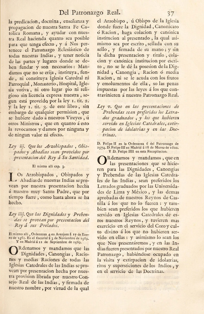 la predicación, doctrina , enseñanza y propagación de nuestra Santa Fe Ca- tólica Romana, y ayudar con nues- tra Real hacienda quanto sea posible para que tenga efecto , y á Nos per- tenece el Patronazgo Eclesiástico de todas nuestras Indias, y tener noticia de las partes y lugares donde se de- ben fundar y son necesarios: Man- damos que no se erija , instituya, fun- de , ni constituya Iglesia Catedral ni Parroquial, Monasterio, Hospital, Igle- sia votiva , ni otro lugar pió ni reli- gioso sin licencia expresa nuestra , se- gún está proveido por la ley i. tít. 2. y la ley 1. tít. 3. de este libro, sin embargo de qualquier permisión, que se hubiere dado á nuestros Víreyes , ú otros Ministros , que en quanto á esto la revocamos y damos por ninguna y de ningún valor ni efecto* el Arzobispo , u Obispo de la Iglesia donde fuere la Dignidad , Canonicato ó Ración, haga colación y canónica institución al presentado , la qual asi- mismo sea por escrito , sellada con su sello , y firmada de su mano ; y sin la dicha presentación y título , cola- ción y canónica institución por escri- to , no se le dé la posesión de la Dig- nidad , Canongía , Ración ó media Ración , ni se le acuda con los frutos y emolumentos de ella, so las penas impuestas por las leyes á los que con- travinieren á nuestro Patronazgo Real. Ley v. Qiie en las presentaciones de Prebendas sean preferidos los Letra- dos graduados , y los que hubieren servido en Iglesias Catedrales, extir- pación de idolatrías y en las Doc- trinas. Ley iij. Que los Arzobispados , Obis- pados y Abadías sean proveidos por presentación del Rey á Su Santidad. El mismo allí cap. 3. LOs Arzobispados , Obispados y Abadías de nuestras Indias se pro- vean por nuestra presentación hecha á nuestro muy Santo Padre, que por tiempo fuere , como hasta ahora se ha hecho. Ley inj. Que las Dignidades y Preben- das se provean por presentación del Rey d sus Prelados. El mismo allí, Ordenanza 4 en Aranjuez á 17 de Ene- ro de ig6i. En el Escorial á 3 de Noviembre de 1 Y en Madrid á 11 de Septiembre de 1 ¿69. ORdenamos y mandamos que las Dignidades , Canongías , Racio- nes y medias Raciones de todas las Iglesias Catedrales de las Indias se pro- vean por presentación hecha por nues- tra provisión librada por nuestro Con- sejo Real de las Indias, y firmada de nuestro nombre, por virtud de la qual D. Felipe II en la Ordenanza 6 del Patronazgo de 1 ¿74. D. Felipe III en Madrid á 18 de Marzo de 1Ó20» Y D. Felipe lili en esta Recopilación. ORdenamos y mandamos, que en las presentaciones que se hicie- ren para las Dignidades , Canongías y Prebendas de las Iglesias Catedra- les de las Indias , sean preferidos los Letrados graduados por las Universida- des de Lima y México , y las demas aprobadas de nuestros Reynos de Cas- tilla á los que no lo fueren : y tam- bién sean preferidos los que hubieren servido en Iglesias Catedrales de es- tos nuestros Reynos, y tuvieren mas exercicio en el servicio del Coro y cul- to divino á los que no hubieren ser- vido en ellas : y asimismo lo sean los que Nos presentáremos , y en las In- dias fueren presentados por nuestro Real Patronazgo , habiéndose ocupado en la visita y extirpación de idolatrías, ritos y supersticiones de los Indios , y en el servicio de las Doctrinas.