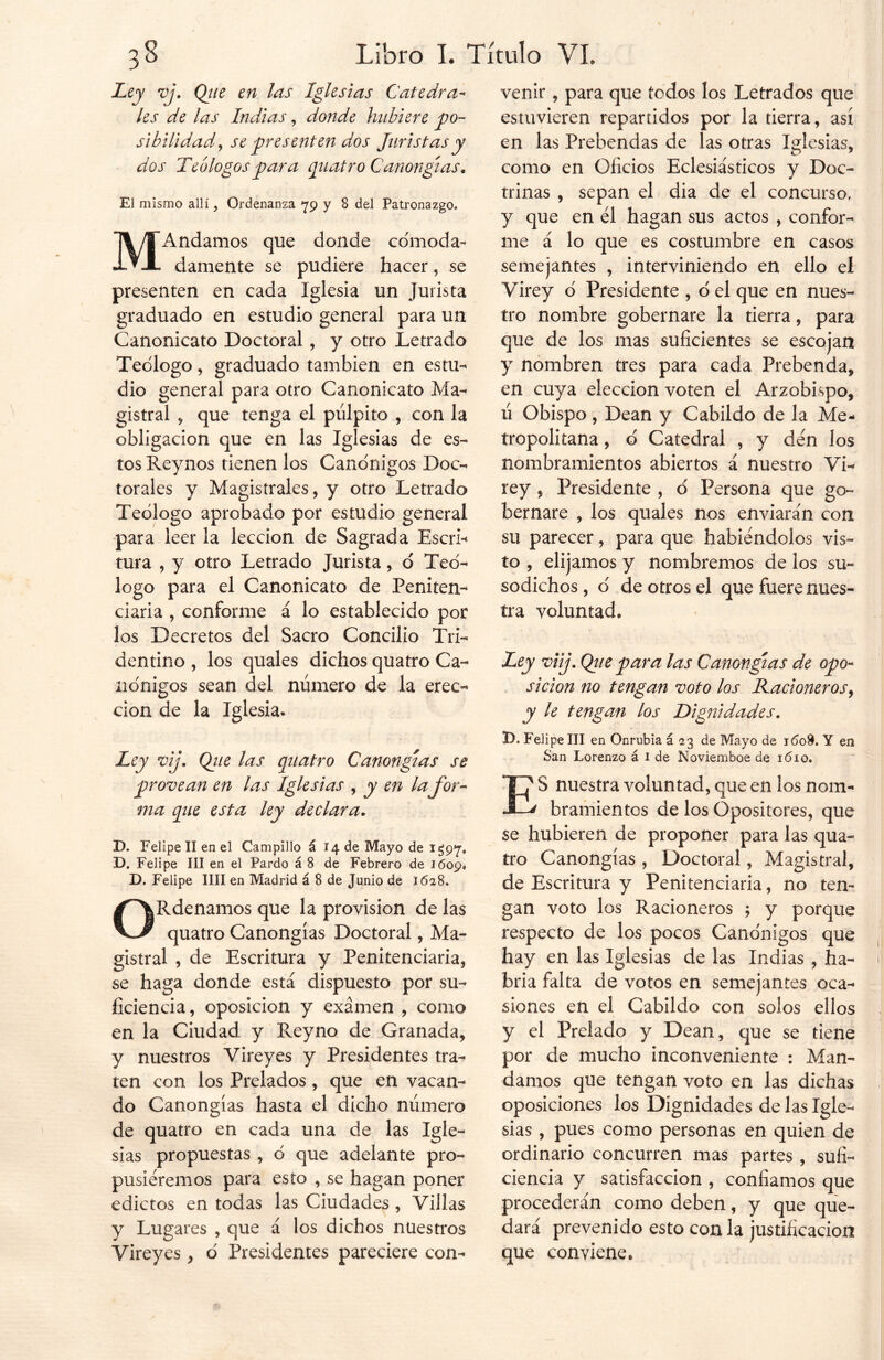 Ley vj. Qtte en las Iglesias Cátedra- les de las Indias, donde hubiere po- sibilidad , se presenten dos Juristas y dos Teólogos para quatro Canongías. El mismo allí, Ordenanza 79 y 8 del Patronazgo, MAndamos que donde cómoda- damente se pudiere hacer, se presenten en cada Iglesia un Jurista graduado en estudio general para un Canonicato Doctoral, y otro Letrado Teólogo, graduado también en estu- dio general para otro Canonicato Ma- gistral , que tenga el pulpito , con la obligación que en las Iglesias de es- tos Reynos tienen los Canónigos Doc- torales y Magistrales, y otro Letrado Teólogo aprobado por estudio general para leer la lección de Sagrada Escri- tura , y otro Letrado Jurista, ó Teó- logo para el Canonicato de Peniten- ciaria , conforme á lo establecido por los Decretos del Sacro Concilio Tri- dentino , los quales dichos quatro Ca- nónigos sean del número de la erec- ción de la Iglesia* Ley vij. Qiie las quatro Canongías se provean en las Iglesias , y en la for- ma que esta ley declara. D. Felipe II en el Campillo á 14 de Mayo de 1*597» D. Felipe III en el Pardo á 8 de Febrero de 1609* D. Felipe lili en Madrid á 8 de Junio de 1628. ORdenamos que la provisión de las quatro Canongías Doctoral, Ma- gistral , de Escritura y Penitenciaria, se haga donde está dispuesto por su- ficiencia, oposición y examen , como en la Ciudad y Reyno de Granada, y nuestros Vireyes y Presidentes tra- ten con los Prelados, que en vacan- do Canongías hasta el dicho número de quatro en cada una de las Igle- sias propuestas , ó que adelante pro- pusiéremos para esto , se hagan poner edictos en todas las Ciudades , Villas y Lugares , que á los dichos nuestros Vireyes, ó Presidentes pareciere con- venir , para que todos los Letrados que estuvieren repartidos por la tierra, así en las Prebendas de las otras Iglesias* o 7 como en Oficios Eclesiásticos y Doc- trinas , sepan el dia de el concurso, y que en él hagan sus actos , confor- me á lo que es costumbre en casos semejantes , interviniendo en ello el Virey ó Presidente , ó el que en nues- tro nombre gobernare la tierra, para que de los mas suficientes se escojan y nombren tres para cada Prebenda, en cuya elección voten el Arzobispo, ú Obispo, Dean y Cabildo de la Me- tropolitana , ó Catedral , y dén los nombramientos abiertos á nuestro Vi- rey , Presidente , ó Persona que go- bernare , los quales nos enviarán con su parecer, para que habiéndolos vis- to , elijamos y nombremos de los su- sodichos, ó de otros el que fuere nues- tra voluntad* Ley viij. Que para las Canongías de opo- sición no tengan voto los Racioneros, y le tengan los Dignidades. D. Felipe III en Onrubia á 23 de Mayo de 1608. Y en San Lorenzo á 1 de Noviemboe de i<5io. f' S nuestra voluntad, que en los nom- ¿ bramientos de los Opositores, que se hubieren de proponer para las qua- tro Canongías , Doctoral, Magistral, de Escritura y Penitenciaria, no ten- gan voto los Racioneros 3 y porque respecto de los pocos Canónigos que hay en las Iglesias de las Indias , ha- bría falta de votos en semejantes oca- siones en el Cabildo con solos ellos y el Prelado y Dean, que se tiene por de mucho inconveniente : Man- damos que tengan voto en las dichas oposiciones los Dignidades de las Igle- sias , pues como personas en quien de ordinario concurren mas partes , sufi- ciencia y satisfacción , confiamos que procederán como deben, y que que- dará prevenido esto con la justificación que conviene.