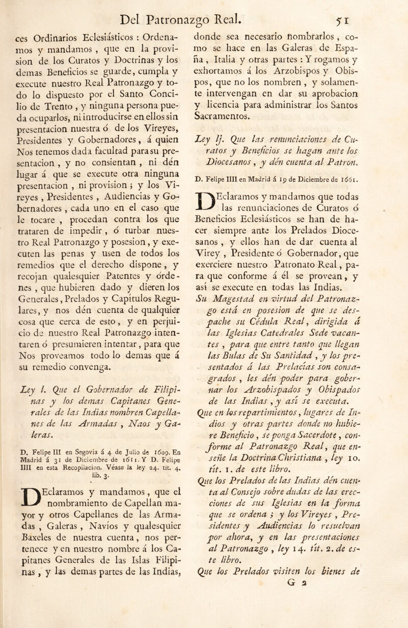 ces Ordinarios Eclesiásticos : Ordena- mos y mandamos , que en la provi- sión de los Curatos y Doctrinas y los demas Beneficios se guarde, cumpla y execute nuestro Real Patronazgo y to- do lo dispuesto por el Santo Conci- lio de Trento , y ninguna persona pue- da ocuparlos, ni introducirse en ellos sin presentación nuestra o de los Vireyes, Presidentes y Gobernadores, á quien Nos tenemos dada facultad para su pre- sentación , y no consientan , ni den lugar á que se execute otra ninguna presentación , ni previsión ; y los Vi- reyes , Presidentes , Audiencias y Go- bernadores , cada uno en el caso que le tocare , procedan contra los que trataren de impedir , 6 turbar nues- tro Real Patronazgo y posesión, y exe- cuten las penas y usen de todos los remedios que el derecho dispone , y recojan qualesquier Patentes y orde- nes , que hubieren dado y dieren los Generales, Prelados y Capítulos Regu- lares^ nos den cuenta de qualquier cosa que cerca de esto, y en perjui- cio de nuestro Real Patronazgo inten- taren o presumieren intentar, para que Nos proveamos todo lo demas que á su remedio convenga. Ley l. Ojie el Gobernador de Filipi- nas y los demas Capitanes Gene- rales de las Indias nombren Capella- nes de las Armadas , Naos y Ga- leras. D. Felipe III en Segovia á 4 de Julio de 1609. Fn Madrid á 31 de Diciembre de ió'ii.Y D. Felipe lili en esta Recopilación. Véase la ley 24. tít. 4, lib. 3. % DEclaramos y mandamos, que el nombramiento de Capellán ma- yor y otros Capellanes de las Arma- das , Galeras , Navios y qualesquier Baxeles de nuestra cuenta, nos per- tenece y en nuestro nombre á los Ca- pitanes Generales de las Islas Filipi- nas , y las demas partes de las Indias* donde sea necesario nombrarlos, co- mo se hace en las Galeras de Espa- ña , Italia y otras partes : Y rogamos y exhortamos á los Arzobispos y Obis- pos, que no los nombren , y solamen- te intervengan en dar su aprobación y licencia para administrar ios Santos Sacramentos. Ley Ij. Que las renunciaciones de Cu- ratos y Beneficios se hagan ante los Diocesanos , y den cuenta al Patrón, X). Felipe lili en Madrid á ip de Diciembre de 1661, DEclaramos y mandamos que todas las renunciaciones de Curatos d Beneficios Eclesiásticos se han de ha- cer siempre ante los Prelados Dioce- sanos , y ellos han de dar cuenta al Virey , Presidente d Gobernador, que exerciere nuestro Patronato Real, pa- ra que conforme á él se provean, y así se execute en todas las Indias. Su Magestad en virtud del Patronaz- go está en posesión de pie se des- pache su Cédula Real, dirigida á las Iglesias Catedrales Sede vacan- tes , para pie entre tanto pie llegan las Bulas de Su Santidad , y los pre- sentados á las Prelacias son consa- grados , les den poder para gober- nar los Arzobispados y Obispados de las Indias ,jy asi se executa. Qjie en los repartimientos, lugares de In- dios y otras partes donde no hubie- re Beneficio , se ponga Sacerdote , con- forme al Patronazgo Real, pie en- señe la Doctrina Christiana , ley io, tít. 1. de este libro. Qiie los Prelados de las Indias dén cuen- ta al Consejo sobre dudas de las erec- ciones de sus Iglesias en la forma que se ordena j y los Vireyes , Pre- sidentes y Audiencias lo resuelvan por ahoray y en las presentaciones al Patronazgo , ley 14. út. 2. de es- te libro. Qiie los Prelados visiten los bienes de
