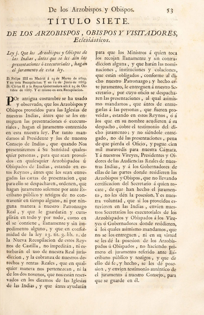 TÍTULO SIETE. BE LOS ARZOBISPOS , OBISPOS Y VISITADORES, Eclesiásticos. Ley j. Qiie los Arzobispos y Obispos de las Indias , antes que se les den las presentaciones o ex editoriales, hagan el juramento de esta ley . D. Felipe lili en Madrid á ig de Marzo de i(5zp. Y en esta Recopilación. Y en 12 de Junio de 1663. D. Carlos II y la Reyna Gobernadora allí á ag de Oc- tubre de 1(5(57. Y el mismo en esta Recopilación. POr antigua costumbre se ha usado y observado, que los Arzobispos y Obispos proveídos para las Iglesias de nuestras Indias, antes que se les en- treguen las presentaciones d executo- riales , hagan el juramento contenido en esta nuestra lev. Por tanto man- •r damos al Presidente y los de nuestro Consejo de Indias , que quando Nos presentáremos á Su Santidad quales- quier personas , para que sean proveí- dos en qualesquier Arzobispados u Obispados de Indias , estando en es- tos Reynos, antes que les sean entre-* gadas las cartas de presentación , que para ello se despacharen, ordenen, que hagan juramento solemne por ante Es- cribano público y testigos de no con- travenir en tiempo alguno, ni por nin- guna manera á nuestro Patronazgo Real , y que le guardarán y cum- plirán en todo y por todo , como en el se contiene , llanamente y sin im- pedimento alguno, y que en confor- midad de la ley 13. tít. 3. líb. 1. ele la Nueva Recopilación de estos Rey- nos de Castilla , no impedirán , ni es- torbarán el uso de nuestra Real juris- dicción , y la cobranza de nuestros de- rechos y rentas Reales , que en quai- quier manera nos pertenezcan , ni la de los dos novenos, que nos están reser- vados en los diezmos de las Iglesias de las Indias ? y que antes ayudarán para que los Ministros á quien toca los recojan llanamente y sin contra- dicción alguna , y que harán las nomi- naciones , instituciones y colaciones, que están obligados , conforme al di- cho nuestro Patronazgo ; y hecho es- te juramento, le entreguen á nuestro Se* cretario , por cuyo oficio se despacha- ren las presentaciones , al qual asimis- mo mandamos , que antes de entre- garlas á las personas , que fueren pro- veídas , estando en estos Reynos , o' á Jos que en su nombre acudieren á su despacho , cobre el testimonio del di- cho juramento; y no siéndole entr6r gado, no de las presentaciones , pena de que pierda el Oficio , y pague cien mil maravedís para nuestra Cámara. Y á nuestros Vireyes, Presidentes y Oi- dores dé las Audiencias Reales de nues- tras Indias, y á los Gobernadores de ellas de las partes donde residieren los Arzobispos y Obispos, que no llevando certificación del Secretario á quien to- care , de que han hecho el juramen- to , no les den la posesión. Y es nues- tra voluntad , que si los proveídos es- tuvieren en las Indias , envíen nues- tros Secretarios los executoriales de los Arzobispados y Obispados á los Vire- yes ó Gobernadores donde residieren, á los quales asimismo mandamos, que no se los entreguen , ni en su virtud se les dé la posesión de los Arzobis- pados ú Obispados , no haciendo pri- mero el juramento referido ante Es’r- cribano publico y testigos , y que de ello dé fe , y hecho, se les dé pose- sión , y envíen.testimonio auténtico de el juramento á nuestro Consejo.., para que se guarde en él.