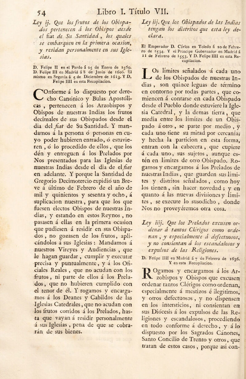 Ley ij. Qiie los frutos de los Obispa- dos pertenecen d los Obispos desde el fíat de Su Santidad , los (piales se embarquen en la primera ocasión, y residan personalmente en sus Igle- sias• D. Felipe II en el Pardo á 23 de Enero de 1 ¿69. D. Felipe III en Madrid á 8 de Junio de 1606. El mismo en Segovia á «5 de Diciembre de 1613. Y D. Felipe IIII en esta Recopilación. C!Onforme á lo dispuesto por dere- ' cho Canónico y Bulas Apostóli- cas , pertenecen á los Arzobispos y Obispos de nuestras Indias los frutos decimales de sus Obispados desde el dia del fat de Su Santidad. Y man- damos á la persona o personas en cu- yo poder hubieren entrado, o estuvie- ren , ó lo procedido de ellos , que los den y entreguen á los Prelados por Nos presentados para las Iglesias de nuestras Indias desde el dia de elfat en adelante. Y porque la Santidad de Gregorio Decimotercio expidió un Bre- ve á último de Febrero de el año de mil y quinientos y sesenta y ocho, á suplicación nuestra , para que los que fuesen electos Obispos de nuestras In- dias, y estando en estos Reynos , no pasasen á ellas en la primera ocasión que pudiesen á residir en sus Obispa- dos , no gozasen de los frutos, apli- cándolos á sus Iglesias : Mandamos á nuestros Yireyes y Audiencias , que le hagan guardar , cumplir y executar precisa y puntualmente, y á los Ofi- ciales Reales , que no acudan con los frutos , ni parte de ellos á los Prela- dos , que no hubieren cumplido con el tenor de él. Y rogamos y encarga- mos á los Deanes y Cabildos de las igi esias Catedrales, que no acudan con los frutos corridos á los Prelados, has- ta que vayan á residir personalmente á sus Iglesias , pena de que se cobra- rán de sus bienes. Ley up Qj¡e los Obispados de las Indias tengan los distritos que esta ley de- clara. El Emperador D. Carlos en Toledo á ao de Febre- ro de 1^34. Y el Príncipe Gobernador en Madrid á 11 de Febrero de 1^3. Y D. Felipe lili en esta Re- copilación. LOs límites señalados a cada uno de los Obispados de nuestras In- dias , son quince leguas de término en contorno por todas partes, que co- miencen á contarse en cada Obispado desde el Pueblo donde estuviere la Igle- sia Catedral, y la demas tierra , que media entre los límites de un Obis- pado á otro , se parte por medio , y cada uno tiene su mitad por cercanía; y hecha la partición en esta forma, entran con la cabecera , que cupiere á cada uno, sus sujetos, aunque es- tén en límites de otro Obispado. Ro- gamos y encargamos á los Prelados de nuestras Indias , que guarden sus lími- tes y distritos señalados , como hoy los tienen , sin hacer novedad ; y en quanto á las nuevas divisiones y lími- tes , se execute lo susodicho , donde Nos no proveyéremos otra cosa. Uy üij. Qiie los Prelados excusen or- denar d tantos Clérigos como orde- nan , y especialmente á defectuosos, y no consientan d los escandalosos y expulsos de las Religiones. D. Felipe lili en Madrid á 7 de Febrero de 1(536. Y en esta Recopilación. ¡amos y encargamos á los Ar- zobispos y Obispos que excusen ordenar tantos Clérigos como ordenan, especialmente á mestizos é ilegítimos, y otros defectuosos , y no dispensen en los intersticios, ni consientan en sus Diócesis á los expulsos de las Re- ligiones y escandalosos, procediendo en todo conforme á derecho, y á lo dispuesto por los Sagrados Cánones, Santo Concilio de Trento y otros, que tratan de estos casos, porque así con-