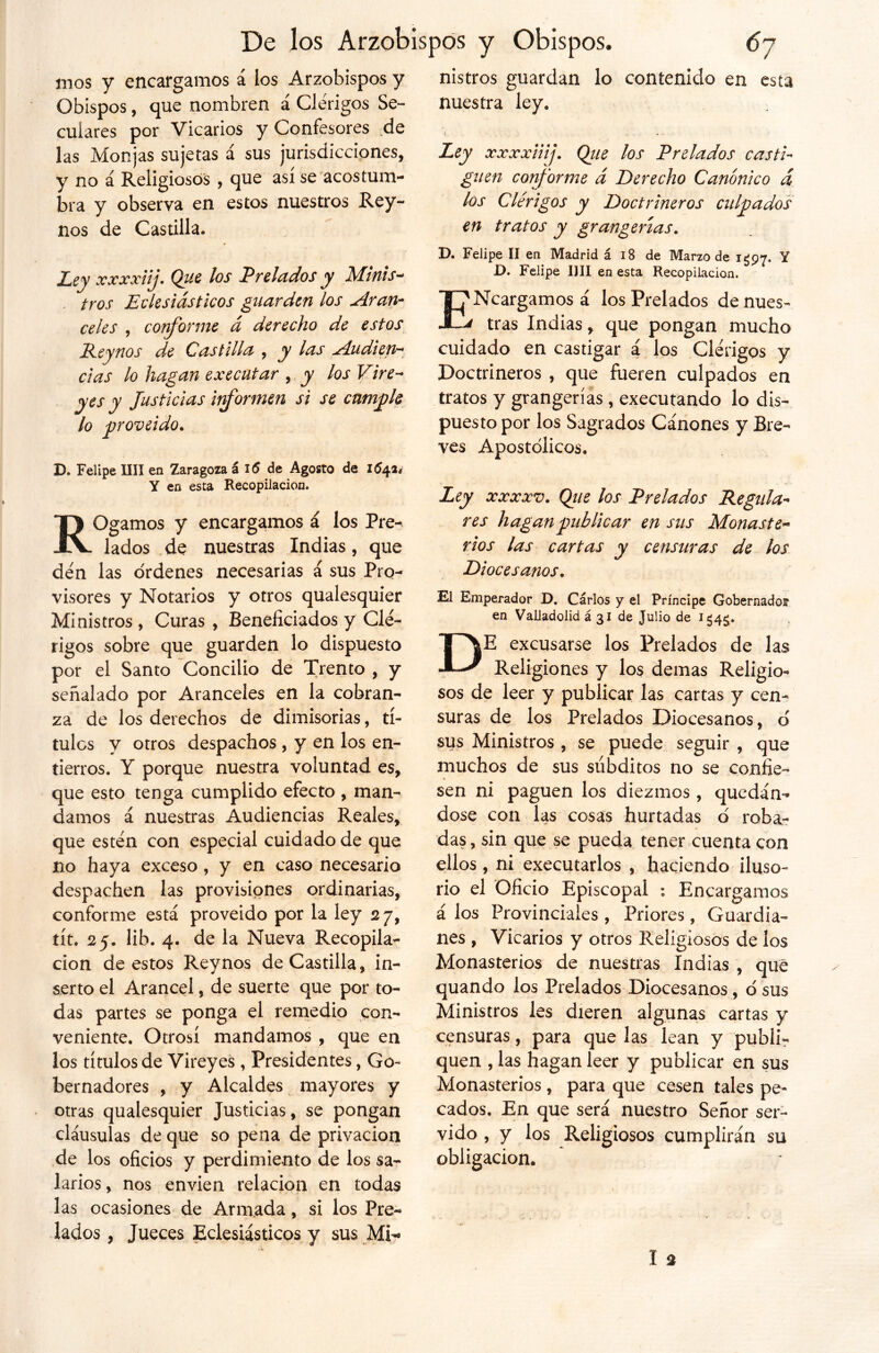 mos y encargamos á los Arzobispos y Obispos, que nombren á Clérigos Se- culares por Vicarios y Confesores de las Monjas sujetas á sus jurisdicciones, y no á Religiosos , que así se acostum- bra y observa en estos nuestros Rey- nos de Castilla. Ley xxxxiij. Que los Prciados y Mitiis- . tros Eclesiásticos guarden los Aran- celes , conforme á derecho de estos Reynos de Castilla , y las Audien- cias lo hagan executar , y los Vire- yes y Justicias informen si se cumple lo proveído. D. Felipe lili en Zaragoza á i5 de Agosto de 1641* Y en esta Recopilación. ROgamos y encargamos á los Pre- lados de nuestras Indias, que den las ordenes necesarias á sus Pro- visores y Notarios y otros qualesquier Ministros , Curas , Beneficiados y Clé- rigos sobre que guarden lo dispuesto por el Santo Concilio de Trento , y señalado por Aranceles en la cobran- za de los derechos de dimisorias, tí- tulos y otros despachos , y en los en- tierros. Y porque nuestra voluntad es, que esto tenga cumplido efecto , man- damos á nuestras Audiencias Reales, que estén con especial cuidado de que no haya exceso, y en caso necesario despachen las provisiones ordinarias, conforme está proveído por la ley 27, tít. 25. lib. 4. de la Nueva Recopila- ción de estos Reynos de Castilla, in- serto el Arancel, de suerte que por to- das partes se ponga el remedio con- veniente. Otrosí mandamos , que en los títulos de Vireyes , Presidentes, Go- bernadores , y Alcaldes mayores y otras qualesquier Justicias, se pongan cláusulas de que so pena de privación de los oficios y perdimiento de los sa- larios, nos envíen relación en todas las ocasiones de Armada, si los Pre- lados , Jueces Eclesiásticos y sus Mi- nistros guardan lo contenido en esta nuestra ley. Ley xxxxiiij. Qiie los Prelados casti- guen co?forme á Derecho Canónico d los Clérigos y Doctrineros culpados en tratos y grangenas. D. Felipe II en Madrid á 18 de Marzo de 1^97. Y D. Felipe lili en esta Recopilación. Ej'Ncargamosá los Prelados de núes- A tras Indias, que pongan mucho cuidado en castigar á los Clérigos y Doctrineros , que fueren culpados en tratos y grangerías, executando lo dis- puesto por los Sagrados Cánones y Bre- ves Apostólicos. Ley xxxxv. Que los Prelados Regula- res hagan publicar en sus Monaste- rios las cartas y censuras de los Diocesanos. El Emperador D. Carlos y el Príncipe Gobernados1 en Valladolid á 31 de Julio de 1545.. DE excusarse los Prelados de las Religiones y los demas Religio- sos de leer y publicar las cartas y cen- suras de los Prelados Diocesanos, ó sus Ministros , se puede seguir , que muchos de sus súbditos no se confie- sen ni paguen los diezmos, quedán- dose con las cosas hurtadas ó roba- das , sin que se pueda tener cuenta con ellos, ni executarlos , haciendo iluso- rio el Oficio Episcopal Encargamos á los Provinciales , Priores, Guardia- nes , Vicarios y otros Religiosos de los Monasterios de nuestras Indias , que quando los Prelados Diocesanos, ó sus Ministros les dieren algunas cartas y censuras, para que las lean y publir quen , las hagan leer y publicar en sus Monasterios, para que cesen tales pe- cados, En que será nuestro Señor ser- vido , y los Religiosos cumplirán su obligación.