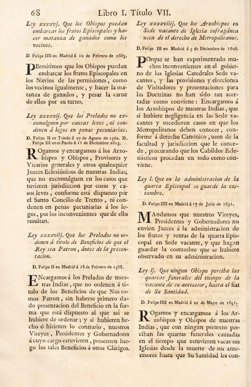 Lty xxxxvj. Que los Obispos puedan embarcar los frutos Episcopales y ha- cer matanza de ganados como los vecinos. D. Felipe lili en Madrid á Ja de Febrero de 16^3, PErmitimos que los Obispos puedan embarcar los frutos Episcopales en los Navios de las permisiones, como los vecinos igualmente , y hacer lama- tanza de ganados, y pesar la carne de ellos por su turno. Ley xxxxvij. Qiie los Prelados no ex- comulguen por causas leves , ni con- denen d legos en penas pecuniarias. P. Felipe II en Toledo á 17 de Agosto de ig<5o. D. Felipe III eneí Pardo á 11 de Diciembre 1613. ROgamos y encargamos á los Arzo- bispos y Obispos , Provisores y Vicarios generales y otros qualesquier Jueces Eclesiásticos de nuestras Indias* que no excomulguen en los casos que tuvieren jurisdicción por cosas y ca- sos leves , conforme está dispuesto por el Santo Concilio de Trento , ni con- denen en penas pecuniarias á los le- gos , por los inconvenientes que de ello resultan* Ley xxxxviij, Que los Prelados no or- denen d título de Beneficios de pie el Rey sea Patrón , antes de la presen- tación. D, Felipe II en Madrid á 18 de Febrero de 1388* ENcargamos á los Prelados de nues- tras Indias, que no ordenen á tí- tulo de los Beneficios de que Nos so- mos Patrón, sin haberse primero da- do presentación del Beneficio en la for- ma que está dispuesto al que así se hubiere de ordenar ; y si hubieren he- cho o hicieren lo contrario * nuestros Vireyes , Presidentes y Gobernadores á cuyo cargo estuvieren , presenten lue- go los tales Beneficios á otros Clérigos. Ley xxxxviiij. Que los Arzobispos en Sede vacante de Iglesia sufragánea usen de el derecho de Metropolitanos. D. Felipe III en Madrid á ¿ de Diciembre de 1608. POrque se han experimentado mu- chos inconvenientes en el gobier- no de las Iglesias Catedrales Sede va- cantes * y las provisiones y elecciones de Visitadores y presentaciones para las Doctrinas no han sido tan acer- tadas como conviene : Encargamos á los Arzobispos de nuestras Indias , que si hubiere negligencia en las Sede va- cantes y sucedieren casos en que los Metropolitanos deben conocer, con- forme á derecho Canónico , usen de la facultad y jurisdicción que le conce- de * procurando que los Cabildos Ecle- siásticos procedan en todo como con- viene. Ley /. Que en la administración de la piarta Episcopal se guarde la cos- tumbre. * 5 D. Felipe lili en Madrid á 17 de Julio de KÍ3I. MAndamos que nuestros Vireyes, Presidentes y Gobernadores no envien Jueces á la administración de los frutos y rentas de la quarta Epis- copal en Sede vacante, y que hagan guardar la costumbre que se hubiere observado en su administración. Ley Ij. Que ningún Obispo perciba las piarías funerales del tiempo de la vacante de su antecesor, hasta el fiat de Su Santidad. D, Felipe lili en Madrid á 10 de Mayo de i<5$r. ROgamos y encargamos á los Ar- zobispos y Obispos de nuestras Indias, que con ningún pretexto per- ciban las quartas funerales causadas en el tiempo que estuvieren vacas sus Iglesias desde la muerte de sus ante- cesores hasta que Su Santidad les con-