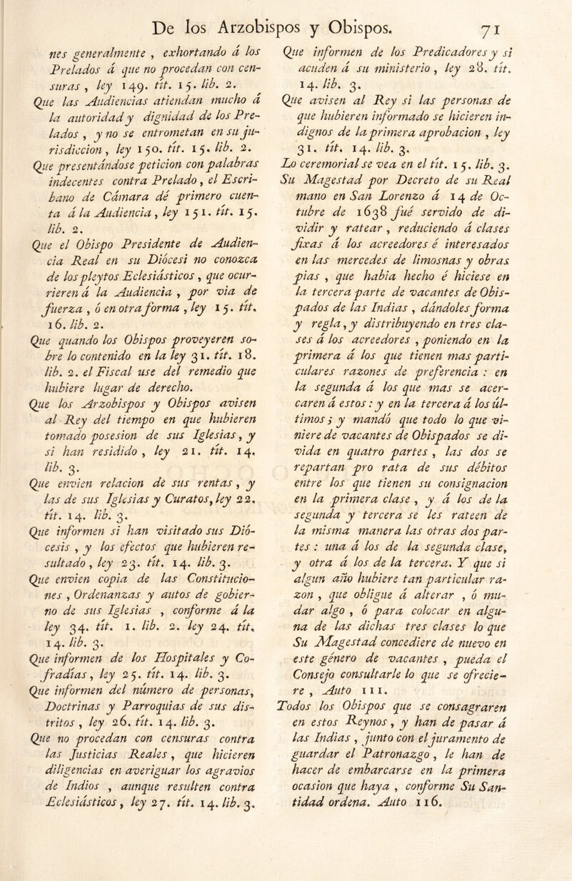 nes generalmente , exhortando á los Prelados á que no procedan con cen- suras , ley 149. tit. 15. lib. 2. Que las .Audiencias atiendan mucho a la autoridad y dignidad de los Pre- lados , y no se entrometan en su ju- risdicción , ley 150. tit. 15» lib. 2. Qiie presentándose petición con palabras indecentes contra Prelado , el Escri- bano de Cámara dé primero cuen- ta á la Audiencia, ley 151. tít. 15. lib. 2. Que el Obispo Presidente de Audien- cia Real en su Diócesi no conozca de los p ley tos Eclesiásticos, oque ocur- rieren á la Audiencia , por via de fuerza , ó en otra forma fey 15. tit. 16. lib. 2. Que quando los Obispos proveyeren so- bre lo contenido en la ley 31. tít. 18. lib. 2. el Fiscal use del remedio que hubiere lugar de derecho. Que los Arzobispos y Obispos avisen al Rey del tiempo en que hubieren tomado posesión de sus Iglesias, y si han residido , ley 21. tít. 14, lib. 3. Que envíen relación de sus rentas, y las de sus Iglesias y Curatos ¡ley 22. tít. 14. lib. 3. Qiie informen si han visitado sus Dió- cesis , y los efectos que hubieren re- sultado , ley 23. tít. 14. lib. 3. Qz/2 envíen copia de las Constitucio- nes , Ordenanzas y autos de gobier- no de sus Iglesias , corforme á la ley 34. i. lib. 2. ley 24. 14. 3. Qiie informen de los Hospitales y Co- fradías , /¿jy 25. W. 14. lib. 3. Que informen del número de personas. Doctrinas y Parroquias de sus dis- tritos , ley 26. tít. 14. lib. 3. Que no procedan con censuras contra las Justicias Reales, que hicieren diligencias en averiguar los agravios de Indios , aunque resulten contra Qz/¿ informen de los Predicadores y si acuden á su ministerio, ley 28. w. 14.lib. 3, Q//¿ avisen al Rey si las personas de que hubieren informado se hicieren in- dignos de la primera aprobación r ley 31, tít. 14. lib. 3, Lo ceremonial se vea en el tít. 1 5. lib. 3, Su Magestad por Decreto de su Real mano en San Lorenzo á 14 de Oc- tubre de 1638 fue servido de di- vidir y ratear , reduciendo á clases fixas á los acreedores é interesados en las mercedes de limosnas y obras pias , que habia hecho é hiciese en la tercera parte de vacantes de Obis- de las Indias , dándoles forma y regla, y distribuyendo en tres cla- ses á los acreedores , poniendo en la primera á los que tienen mas parti- culares razones de preferencia : en la segunda á los que mas se acer- caren á estos: y en la tercera á los úl- timos s y mando que todo lo que vi- niere de vacantes de Obispados se di- vida en quatro partes , las dos se repartan pro rata de sus débitos entre los que tienen su consignación en la primera clase , y á los de la segunda y tercera se les rateen de la misma manera las otras dos par- tes : una á los de la segunda clasef y otra á los de la tercera. Y que si algún ano hubiere tan particular ra- zón y que obligue á alterar , o mu- dar algo y ó para colocar en algu- na de las dichas tres clases lo que Su Magestad concediere de nuevo en este género de vacantes , pueda el Consejo consultarle lo que se frecie- re y Auto m. Todos los Obispos que se consagraren en estos Reynos, y han de pasar á las Indias , junto con el juramento de guardar el Patronazgo , le han de hacer de embarcarse en la primera ocasión que haya , conforme Su San-