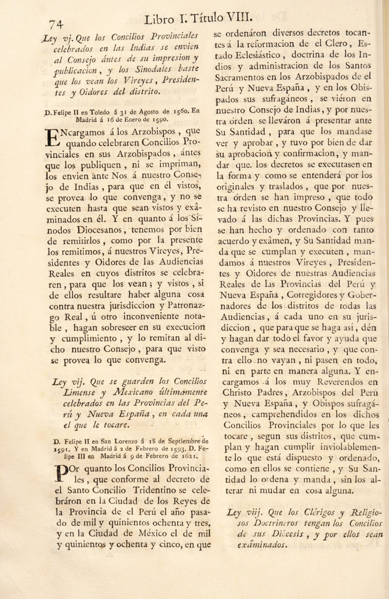 Ley vj. Que los al Consejo antes de su impresión y publicación , y los Sinodales baste que los vean los Vireyes, Presiden- tes y Oidores del distrito. D« Felipe II en Toledo á 31 de Agosto de i¿6o. En Madrid á ió de Enero de 1^90. ENcargamos á los Arzobispos , que quando celebraren Concilios Pro- vinciales en sus Arzobispados , antes que los publiquen , ni se impriman, los envien ante Nos á nuestro Conse^ jo de Indias , para que en el vistos, se provea lo que convenga, y no se executen hasta que sean vistos y exa- minados en él. Y en quanto a los Sí- nodos Diocesanos, tenemos por bien de remitirlos , como por la presente los remitimos, á nuestros Vireyes, Pre- sidentes y Oidores de las Audiencias Reales en cuyos distritos se celebra- ren , para que los vean ; y vistos , si de ellos resultare haber alguna cosa contra nuestra jurisdicción y Patronaz- go Real, ú otro inconveniente nota- ble , hagan sobreseer en su execucion y cumplimiento , y lo remitan al di- cho nuestro Consejo , para que visto se provea lo que convenga* Ley vi]. Que se guarden los Concilios Límense y Mexicano últimamente celebrados en las Provincias del Pe- rú y Nueva España, en cada tina el que le tocare. D. Felipe II en San Lorenzo á 18 de Septiembre de i¿9i. Y en Madrid á 2 de Febrero de 1^93. D. Fe- lipe III en Madrid á 9 de Febrero de 1621. POr quanto los Concilios Provincia- les , que conforme al decreto de el Santo Concilio Tridentino se cele- braron en la Ciudad de los Reyes de la Provincia de el Perú el año pasa- do de mil y quinientos ochenta y tres, y en la Ciudad de México el de mil y quinientos y ochenta y cinco, en que se ordenaron diversos decretos tocan- tes á la reformación de el Clero, Es- tado Eclesiástico , doctrina de los In- dios y administración de los Santos Sacramentos en los Arzobispados de el Perú y Nueva España , y en los Obis- pados sus sufragáneos , se viéton en nuesiro Consejo de Indias, y por nues- tra orden se lleváron á presentar ante Su Santidad , para que los mandase ver y aprobar , y tuvo por bien de dar su aprobación y confirmación, y man- dar que. los decretos se executasen en la forma y como se entenderá por ios originales y traslados , que por nues- tra orden se han impreso , que todo se ha revisto en nuestro Consejo y lle- vado á las dichas Provincias. Y pues se han hecho y ordenado con tanto acuerdo y examen, y Su Santidad man- da que se cumplan y executen , man- damos á nuestros Vireyes , Presiden- tes y Oidores de nuestras Audiencias Reales de las Provincias del Perú y Nueva España , Corregidores y Gober- nadores de los distritos de todas las Audiencias, á cada uno en su juris- dicción , que para que se haga así, dén y hagan dar todo el favor y ayuda que convenga y sea necesario , y que con- tra ello no vayan , ni pasen en todo, ni en parte en manera alguna. Y en- cargamos á los muy Reverendos en Christo Padres, Arzobispos del Perú y Nueva España, y Obispos sufragá- neos , camprehendidos en los dichos Concilios Provinciales por lo que les tocare , según sus distritos, que cum- plan y hagan cumplir inviolablemen- te lo que está dispuesto y ordenado, como en ellos se contiene , y Su San- tidad lo ordena y manda , sin los al- terar ni mudar en cosa alguna. o Ley viij. Que los Clérigos y Religio- sos Doctrineros tengan los Concilios de sus Diócesis , y por ellos sean examinados. Libro I. Título VIII. Concilios Provinciales