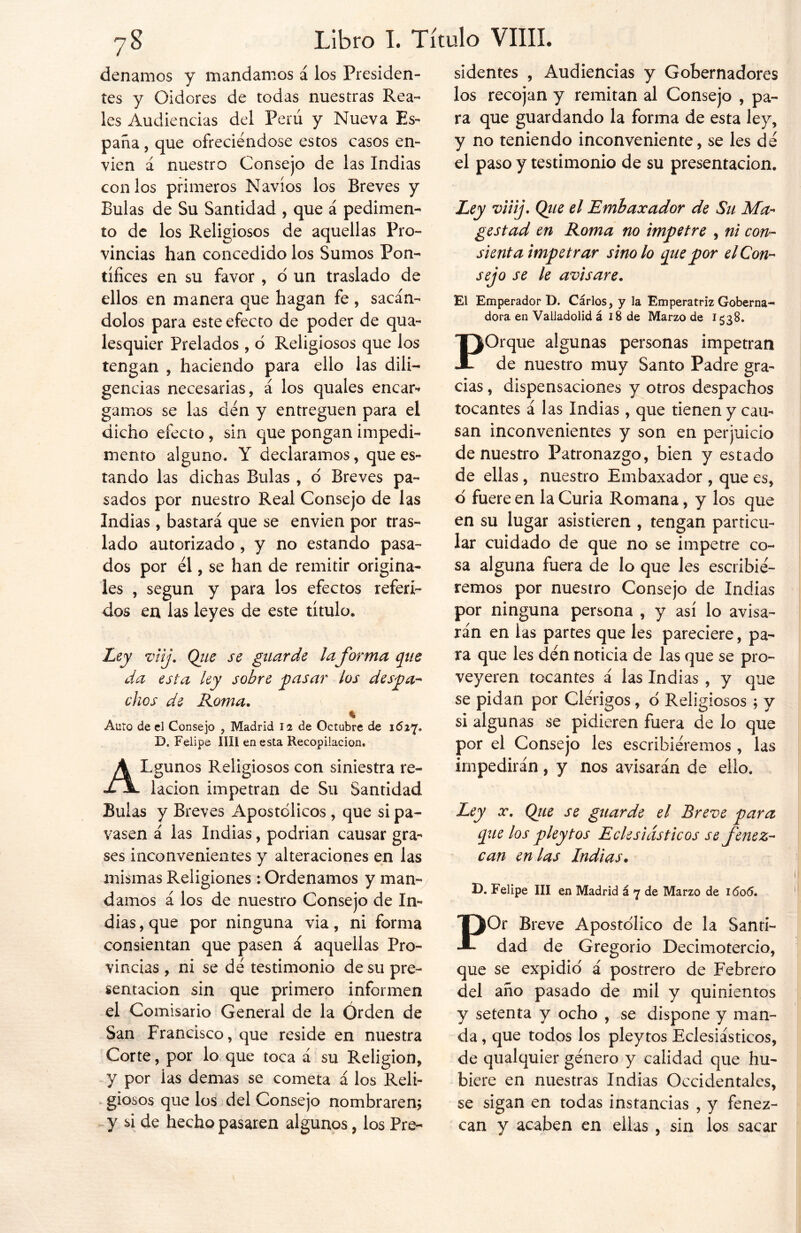 denamos y mandamos á los Presiden- tes y Oidores de todas nuestras Rea- les Audiencias del Perú y Nueva Es- paña, que ofreciéndose estos casos en- víen á nuestro Consejo de las Indias con los primeros Navios los Breves y Bulas de Su Santidad , que á pedimen- to de los Religiosos de aquellas Pro- vincias han concedido los Sumos Pon- tífices en su favor , o un traslado de ellos en manera que hagan fe , sacán- dolos para este efecto de poder de qua- lesquier Prelados , 6 Religiosos que los tengan , haciendo para ello las dili- gencias necesarias, á los quales encar- gamos se las den y entreguen para el dicho efecto, sin que pongan impedi- mento alguno. Y declaramos, que es- tando las dichas Bulas , o Breves pa- sados por nuestro Real Consejo de las Indias, bastará que se envíen por tras- lado autorizado , y no estando pasa- dos por él, se han de remitir origina- les , según y para los efectos referi- dos en las leyes de este título. Ley viij. Que se guarde laforma que da esta ley sobre y)asar los despa- chos de Roma. ^ % Auto de el Consejo , Madrid li de Octubre de 1627. D« Felipe lili en esta Recopilación. ALgunos Religiosos con siniestra re- lación impetran de Su Santidad Bulas y Breves Apostólicos , que si pa- yasen á las Indias, podrian causar gra- ses inconvenientes y alteraciones en las mismas Religiones : Ordenamos y man- damos á los de nuestro Consejo de In- dias , que por ninguna via, ni forma consientan que pasen á aquellas Pro- vincias , ni se dé testimonio de su pre- sentación sin que primero informen el Comisario General de la Orden de San Francisco, que reside en nuestra Corte, por lo que toca á su Religión, y por las demas se cometa á los Reli- giosos que los del Consejo nombraren; y si de hecho pasaren algunos, los Pre- sidentes , Audiencias y Gobernadores los recojan y remitan al Consejo , pa- ra que guardando la forma de esta ley, y no teniendo inconveniente, se les de el paso y testimonio de su presentación. Ley viiij. Qiie el Embaxador de Su Mu- ge stad en Roma no impetre , ni con- sienta impetrar sino lo que por el Con- sejo se le avisare. El Emperador D. Cárlos, y la Emperatriz Goberna- dora en Valladolid á 18 de Marzo de 1538. POrque algunas personas impetran de nuestro muy Santo Padre gra- cias , dispensaciones y otros despachos tocantes á las Indias, que tienen y cau- san inconvenientes y son en perjuicio de nuestro Patronazgo, bien y estado de ellas, nuestro Embaxador , que es, ó fuere en la Curia Romana, y los que en su lugar asistieren , tengan particu- lar cuidado de que no se impetre co- sa alguna fuera de lo que les escribié- remos por nuestro Consejo de Indias por ninguna persona , y así lo avisa- rán en las partes que les pareciere, pa- ra que les den noticia de las que se pro- veyeren tocantes á las Indias , y que se pidan por Clérigos, ó Religiosos ; y si algunas se pidieren fuera de lo que por el Consejo les escribiéremos , las impedirán, y nos avisarán de ello. Ley x. Qiie se guarde el Breve para que los pleytos Eclesiásticos se fenez- can en las Indias. D. Felipe III en Madrid á 7 de Marzo de 1606. POr Breve Apostólico de la Santi- dad de Gregorio Decimotercio, que se expidió á postrero de Febrero del año pasado de mil y quinientos y setenta y ocho , se dispone y man- da , que todos los pleytos Eclesiásticos, de qualquier género y calidad que hu- biere en nuestras Indias Occidentales, se sigan en todas instancias , y fenez- can y acaben en eilas , sin los sacar