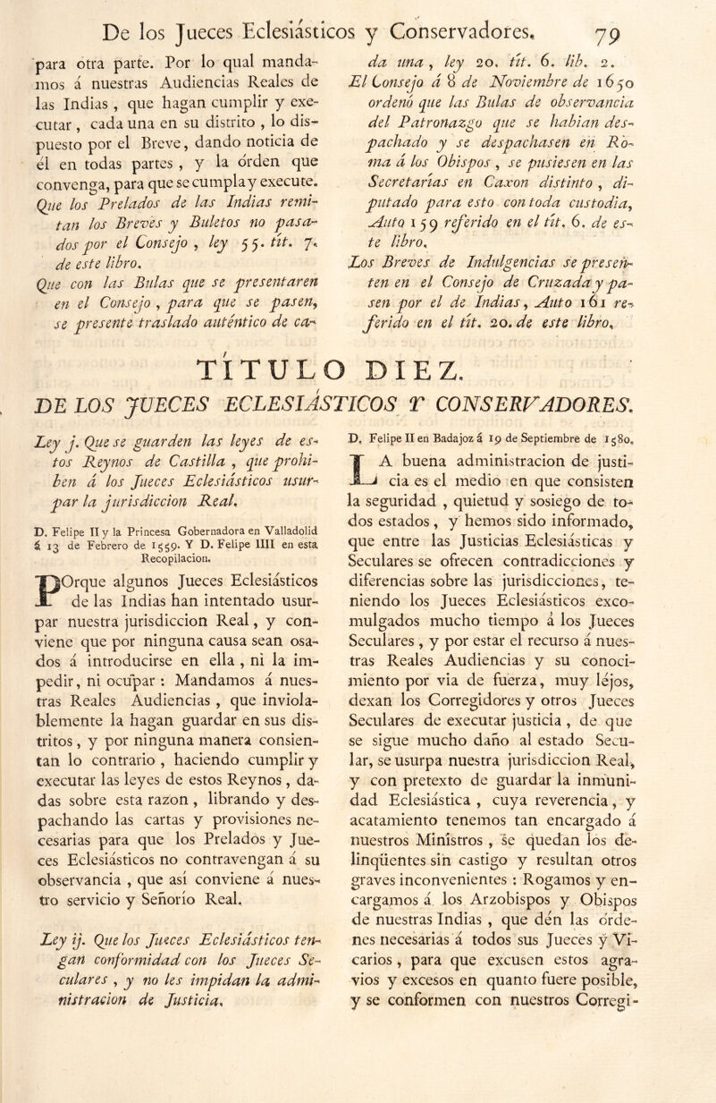 para otra parte. Por lo qual manda- mos á nuestras Audiencias Reales de las Indias , que hagan cumplir y exe- cutar , cada una en su distrito , lo dis- puesto por el Breve, dando noticia de él en todas partes , y la orden que convenga, para que se cumplay execute. Qiie los Prelados de las Indias remi- tan los Breves y Bidet os no pasa- dos por el Consejo , ley 55. tít. 7* de este libro. (¿ne con las Bulas que se presentaren en el Consejo , para que se paseny se presente traslado auténtico de ca- da una y ley 20, tít. 6. Hb. 2. El Consejo d 8 de Noviembre de 1650 ordenó que las Bulas de observancia del Patronazgo que se habían des- pachado y se despachasen en Ro- ma á los Obispos y se pusiesen en las Secretarlas en Caxon distinto , di- putado para esto con toda custodiay Auto 1 59 referido en el tít. 6. de es- te libro.. Los Breves de Indulgencias se presen- ten en el Consejo de Cruzada y pa- sen por el de Indias, Auto 161 re-> ferido en el tít. 20. de este libro, TÍTULO DIEZ. DE LOS JUECES ECLESIÁSTICOS T CONSERVADORES. Ley j. Que se guarden las leyes de es- tos Reynos de Castilla , que prohí- ben d los Jueces Eclesiásticos usur- par la jurisdicción Real, D. Felipe II y la Princesa Gobernadora en Valladolid á. 13 de Febrero de 1^9. Y D. Felipe lili en esta Recopilación, POrque algunos Jueces Eclesiásticos de las Indias han intentado usur- par nuestra jurisdicción Real, y con- viene que por ninguna causa sean osa- dos á introducirse en ella , ni la im- pedir , ni ocupar : Mandamos á nues- tras Reales Audiencias , que inviola- blemente la hagan guardar en sus dis- tritos , y por ninguna manera consien- tan lo contrario , haciendo cumplir y executar las leyes de estos Reynos, da- das sobre esta razón , librando y des- pachando las cartas y provisiones ne- cesarias para que los Prelados y Jue- ces Eclesiásticos no contravengan á su observancia , que así conviene á nues- tro servicio y Señorío Real. Ley ij. Qiie los Jueces Eclesiásticos ten- gan conformidad con los Jueces Se- culares y y no les impidan la, admi- nistración de Justicia, D, Felipe II en Badajoz á 19 de Septiembre de Ig80e IA buena administración de justi- J cia es el medio en que consisten la seguridad , quietud y sosiego de to- dos estados , y hemos sido informado, que entre las Justicias Eclesiásticas y Seculares se ofrecen contradicciones y diferencias sobre las jurisdicciones, te- niendo los Jueces Eclesiásticos exco- mulgados mucho tiempo a los Jueces Seculares , y por estar el recurso á nues- tras Reales Audiencias y su conoci- miento por via de fuerza, muy lejos, dexan los Corregidores y otros Jueces Seculares de executar justicia , de que se sigue mucho daño al estado Secu- lar, se usurpa nuestra jurisdicción Real, y con pretexto de guardar la inmuni- dad Eclesiástica , cuya reverencia, y acatamiento tenemos tan encargado á nuestros Ministros , se quedan los de- Jinqiientes sin castigo y resultan otros graves inconvenientes : Rogamos y en- cargamos á los Arzobispos y Obispos de nuestras Indias , que den las orde- nes necesarias a todos sus Jueces y Vi- carios , para que excusen estos agra- vios y excesos en quanto fuere posible, y se conformen con nuestros Corregi-