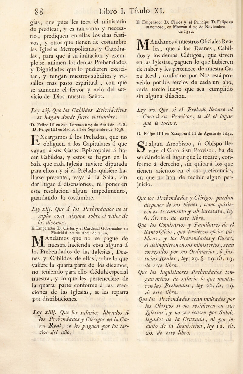 gías, que pues les toca el ministerio de predicar, y es tan santo y necesa- rio , prediquen en ellas los dias festi- vos , y otros que tienen de costumbre las Iglesias Metropolitanas y Catedra- les , para que á su imitación y exem- plo se animen los demas Prebendados y Dignidades que lo pudieren exerci- tar , y tengan nuestros súbditos y va- sallos mas pasto espiritual , con que se aumente el fervor y zelo del ser- vicio de Dios nuestro Señor* El Emperador D. Carlos y el Príncipe D. Felipe en su nombre , en Monzon á ag de Noviembre de ig$2. M Andamos á nuestros Oficiales Rea- les , que á los Deanes , Cabil- dos y los demas Clérigos , que sirven en las Iglesias , paguen lo que hubieren de haber y les pertenece de nuestra Ca- xa Real , conforme por Nos está pro- veído por los tercios de cada un año, cada tercio luego que sea cumplido sin alguna dilación» Ley xij. Qie los Cabildos Eclesiásticos se hagan donde fuere costumbre. v D. Felipe III en San Lorenzo á 24 de Abril de 1618» D. Felipe lili enMadrid á I de Septiembre de 1638. ENcargamos á los Prelados, que no obliguen á los Capitulares á que vayan á sus Casas Episcopales á ha- cer Cabildos, y estos se hagan en la Sala que cada Iglesia tuviere diputada para ellos ; y si el Prelado quisiere ha- llarse presente , vaya á la Sala, sin dar lugar á disensiones, ni poner en esta resolución algún impedimento, guardando la costumbre* Ley xiij. Q/e á los Prebendados no se supla cosa alguna sobre el valor de los diezmos. El Emperador D. Carlos y el Cardenal Gobernador en Madrid á 12 de Abril de 1540. MAndamos que no se pague de nuestra hacienda cosa alguna á los Prebendados de las Iglesias , Dea- nes y Cabildos de ellas , sobre lo que valiere la quarta parte de los diezmos, no teniendo para ello Cédula especial nuestra, y lo que les perteneciere de la quarta parte conforme á las erec- ciones de las Iglesias, se les reparta por distribuciones. Ley xiiij. Que los salarios librados á los Prebendados y Clérigos en la Ca- xa Real, se les paguen por los ter- cios del año. Ley xv. Qte si el Prelado llevare al Coro á su Provisor, le dé el lugar que le tocare. D. Felipe lili en Zaragoza á 11 de Agosto de 1642. SI algún Arzobispo, ú Obispo lle- vare al Coro á su Provisor , ha de ser dándole el lugar que le tocare , con- forme á derecho, sin quitar á los que tienen asientos en él sus preferencias, en que no han de recibir algún per- juicio. (¿lie los Prebendados y Clérigos puedan disponer de sus bienes , como quisie- ren ex testamento y ab intest ato > ley 6. tít. 12. de este libro. Que los Comisarios y Familiares de el Santo Oficio , que tuvieren oficios pú- blicos , y los Prebendados y Curas, si delinquieren en sus ministerios, sean corregidos por sus Ordinarios , ó Jus- ticias Reales , ley 29.5. 19.tít. 19. de este libro. Que los Inquisidores Prebendados ten- gan ménos de salario lo que monta- ren las Prebendas , ley 26. tít. 19. de este libro. Que los Prebendados sean multados por los Obispos si no residieren en sus Iglesias y y no se excusen por Subde- legados de la Cruzada, ni por in- dulto de la Inquisición, ley 12. tít. 20. de este libro.