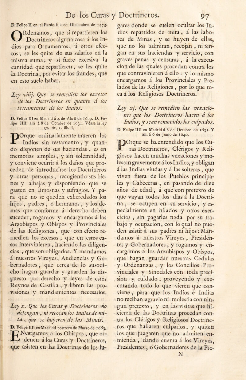 D. Felipe II en el Pardo á i de Diciembre de i ¿73» ORdenamos, que si repartieren los Doctrineros alguna cosa á los In- dios para Ornamentos, ú otros efec- tos , se les quite de sus salarios en la misma suma; y si fuere excesiva la cantidad que repartieren, se les quite la Doctrina, por evitar los fraudes, que en esto suele haber. # Ley viiij. Que se remedien los excesos de los Doctrineros en quanto á los testamentos de los Indios. D. Felipe III en Madrid á 4 de Abril de 1609. Fe- lipe lili allí á 8 de Octubre de 1631. Véase la ley 32. tít. 1. lib. ó. POrque ordinariamente mueren los Indios sin testamento , y quan- do disponen de sus haciendas , es en memorias simples, y sin solemnidad, y conviene ocurrir á los daños que pro- ceden de introducirse los Doctrineros y otras personas , recogiendo sus bie- nes y alhajas y disponiendo que se gasten en limosnas y sufragios. Y pa- ra que no se queden exheredados los hijos , padres , d hermanos , y los de- mas que conforme á derecho deben suceder, rogamos y encargamos á los Arzobispos y Obispos y Provinciales de las Religiones , que con efecto re- medien los excesos , que en estos ca- sos intervinieren, haciendo las diligen- cias , que son obligados. Y mandamos á nuestros Vireyes, Audiencias y Go- bernadores , que cerca de lo susodi- cho hagan guardar y guarden lo dis- puesto por derecho y leyes de estos Reynos de Castilla , y libren las pro- visiones y mandamientos necesarios. Ley x. Que los Curas y Doctrineros no detengan , ni recojan los Indios de mi~ ta , que se huyeren de las Minas. 1>. Felipe lili en Madrid á postrero de Marzo de 16*53. ENcargamos á los Obispos , que or- denen á los Curas y Doctrineros* que asisten en las Doctrinas de los lu- gares donde se suelen ocultar los In- dios repartidos de mita , á las labo- res de Minas , y se huyen de ellas* que no los admitan, recojan , ni ten- gan en sus haciendas y servicio, con graves penas y censuras , á la execra- ción de las quaíes procedan contra los que contravinieren á ello : y lo mismo encargamos i los Provinciales y Pre- lados de las Religiones , por lo que to- ca á los Religiosos Doctrineros, Ley xj. Que se remedien las vexacio- nes que los Doctrineros hacen d los Indios, y sean removidos los culpados„ D. Felipe lili en Madrid á 8 de Octubre de 1631. Y allí á 6 de Junio de 1640. POrque se ha entendido que los Cu- ras Doctrineros, Clérigos y Reli- giosos hacen muchas vexaciones y mo- les tan gravemente á los Indios, y obligan á las Indias viudas y á las solteras, que viven fuera de los Pueblos principa- les y Cabeceras , en pasando de diez años de edad , á que con pretexto de que vayan todos los dias á la Doctri- na , se ocupen en su servicio, y es- pecialmente en hilados y otros exer- cicios , sin pagarles nada por su tra- bajo y ocupación, con loqual no pue- den asistir á sus padres ni hijos: Man- damos á nuestros Vireyes , Presiden- tes y Gobernadores, y rogamos y en- cargamos á los Arzobispos y Obispos, que hagan guardar nuestras Cédulas y Ordenanzas , y los Concilios Pro- vinciales y Sinodales con toda preci- sión y cuidado , proveyendo y exe- cutando todo lo que vieren que con- viene , para que los Indios é Indias no reciban agravio ni molestia con nin- gún pretexto , y en las visitas que hi- cieren de las Doctrinas procedan con- tra los Clérigos y Religiosos Doctrine- ros que hallaren culpados, y quiten los que juzgaren que no admiten en- mienda , dando cuenta á los Vireyes, Presidentes * d Gobernadores de la Pro- N