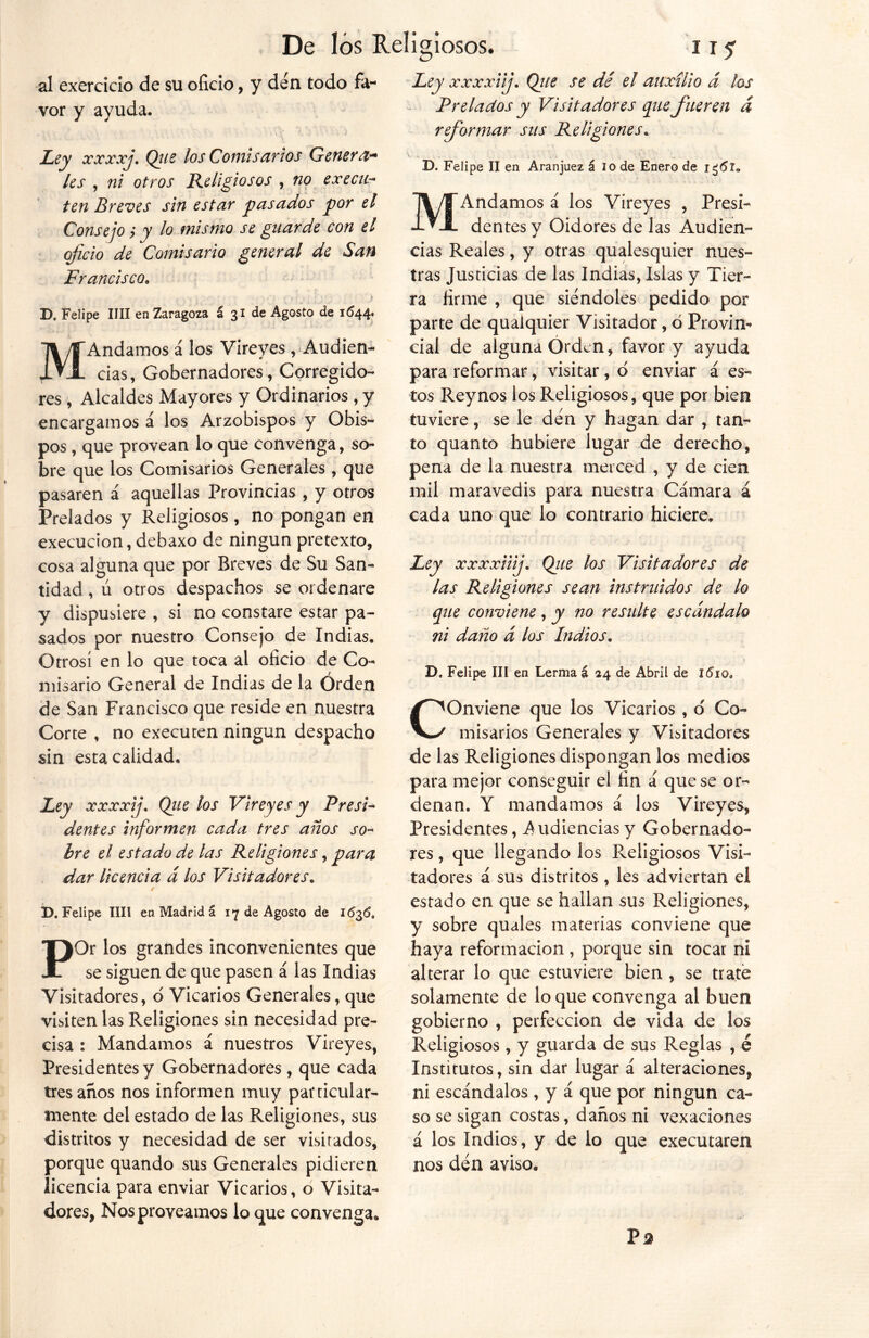 al exercicio de su oficio, y den todo fa- vor y ayuda. Ley xxxxj. Qiie los Comisarios Genera- les , ni otros Religiosos , no ex edi- ten Breves sin estar pasados por el Consejo; y lo mismo se guarde con el oficio de Comisario general de San Francisco. D. Felipe lili en Zaragoza á 31 de Agosto de 1644° MAndamos á los Vireyes ,-Audien- cias, Gobernadores, Corregido- res , Alcaldes Mayores y Ordinarios , y encargamos á los Arzobispos y Obis- pos , que provean lo que convenga, so- bre que los Comisarios Generales, que pasaren á aquellas Provincias , y otros Prelados y Religiosos, no pongan en execucion, debaxo de ningún pretexto, cosa alguna que por Breves de Su San- tidad , ú otros despachos se ordenare y dispusiere , si no constare estar pa- sados por nuestro Consejo de Indias. Otrosí en lo que toca al oficio de Co- misario General de Indias de la Órden de San Francisco que reside en nuestra Corte , no executen ningún despacho sin esta calidad. Ley xxxxij. Que los Vireyes y Presi- dentes informen cada tres años so- bre el estado de las Religiones, para dar licencia d los Visitadores. D. Felipe lili en Madrid á 17 de Agosto de 1636, POr los grandes inconvenientes que se siguen de que pasen á las Indias Visitadores, o Vicarios Generales, que visiten las Religiones sin necesidad pre- cisa : Mandamos á nuestros Vireyes, Presidentes y Gobernadores , que cada tres años nos informen muy particular- mente del estado de las Religiones, sus distritos y necesidad de ser visitados, porque quando sus Generales pidieren licencia para enviar Vicarios, o Visita- dores, Nos proveamos lo que convenga* Ley xxxxiij. Que se dé el auxilio á los Prelados y Visitadores que fueren d reformar sus Religiones. V ^ v .. ; , * D. Felipe II en Aranjuez á 10 de Enero de ic¡<5l„ MAndamos á los Vireyes , Presi- dentes y Oidores de las Audien- cias Reales, y otras qualesquier nues- tras Justicias de las Indias, Islas y Tier- ra firme , que siéndoles pedido por parte de quaiquier Visitador, o Provin- cial de alguna Orden, favor y ayuda para reformar, visitar, d enviar á es- tos Reynos los Religiosos, que por bien tuviere, se le den y hagan dar , tan- to quanto hubiere lugar de derecho, pena de la nuestra merced , y de cien mil maravedís para nuestra Cámara á cada uno que lo contrario hiciere. Ley xxxxiiij. Que los Visitadores de las Religiones sean instruidos de lo que conviene, y no resulte escándalo ni daño d los Indios. D. Felipe III en Lerma á 24 de Abril de l6iot COnviene que los Vicarios , d Co- misarios Generales y Visitadores de las Religiones dispongan los medios para mejor conseguir el fin á que se or- denan. Y mandamos á los Vireyes, Presidentes, Audiencias y Gobernado- res , que llegando ios Religiosos Visi- tadores á sus distritos, les adviertan el estado en que se hallan sus Religiones, y sobre quales materias conviene que haya reformación , porque sin tocar ni alterar lo que estuviere bien , se trate solamente de lo que convenga al buen gobierno , perfección de vida de los Religiosos, y guarda de sus Reglas , é Institutos, sin dar lugar á alteraciones, ni escándalos , y á que por ningún ca- so se sigan costas, daños ni vexaciones á los Indios, y de lo que executaren nos den aviso. P2