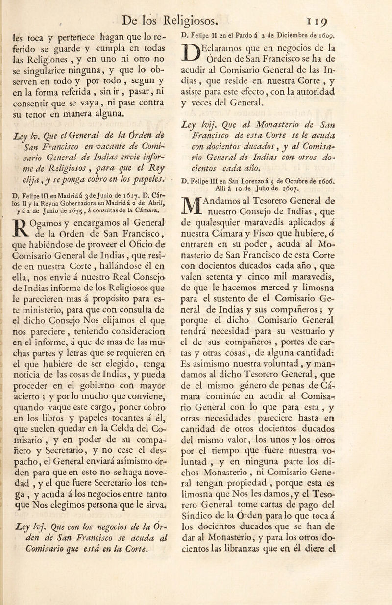 D. Felipe II en el Pardo á % de Diciembre de 1609. les toca y pertenece hagan que lo re- ferido se guarde y cumpla en todas las Religiones , y en uno ni otro no se singularice ninguna, y que lo ob- serven en todo y por todo , según y en la forma referida , sin ir , pasar, ni consentir que se vaya, ni pase contra su tenor en manera alguna. Ley h. Que el General de la Orden de San Francisco en vacante de Comi- sario General de Indias envíe infor- me de Religiosos , para que el Rey elija, y se ponga cobro en los papeles. • D. Felipe III en Madrid á 3 de Junio de 1617. D. Car- los II y la Reyna Gobernadora en Madrid á a de Abríl^ y á 1 de Junio de 167$ , á consultas de la Cámara. ROgamos y encargamos al General de la Orden de San Francisco, que habiéndose de proveer el Oficio de Comisario General de Indias, que resi- de en nuestra Corte , hallándose él en ella, nos envie á nuestro Real Consejo de Indias informe de los Religiosos que le parecieren mas á proposito para es- te ministerio, para que con consulta de el dicho Consejo Nos elijamos el que nos pareciere , teniendo consideración en el informe, á que de mas de las mu- chas partes y letras que se requieren en el que hubiere de ser elegido, tenga noticia de las cosas de Indias, y pueda proceder en el gobierno con mayor acierto ; y por lo mucho que conviene, quando vaque este cargo, poner cobro en los libros y papeles tocantes á él, que suelen quedar en la Celda del Co- misario , y en poder de su compa- ñero y Secretario, y no cese el des- pacho , el General enviará asimismo or- den para que en esto no se haga nove- dad , y el que fuere Secretario los ten- ga , y acuda á los negocios entre tanto que Ños elegimos persona que le sirva. Ley hj. Que con los negocios de la 0r~ den de San Francisco se acuda al Comisario que está en la Corte• DEclaramos que en negocios de la Orden de San Francisco se ha de acudir al Comisario General de las In- dias , que reside en nuestra Corte , y asiste para este efecto, con la autoridad y veces del General, Ley hij. Qiie al Monasterio de San Francisco de esta Corte se le acuda con docientos ducados, y al Comisa- rio General de Indias con otros do- cientos cada ano. D. Felipe III en San Lorenzo á g de Octubre de 1606 Allí á 10 de Julio de 1607. MAndamos ai Tesorero General de nuestro Consejo de Indias, que de qualesquier maravedís aplicados á nuestra Cámara y Fisco que hubiere, d entraren en su poder , acuda al Mo- nasterio de San Francisco de esta Corte con docientos ducados cada año , que valen setenta y cinco mil maravedís, de que le hacemos merced y limosna para el sustento de el Comisario Ge- neral de Indias y sus compañeros; y porque el dicho Comisario General tendrá necesidad para su vestuario y el de sus compañeros , portes de car- tas y otras cosas , de alguna cantidad; Es asimismo nuestra voluntad, y man- damos al dicho Tesorero General, que de el mismo género de penas de Cá- mara continúe en acudir al Comisa- rio General con lo que para esta , y otras necesidades pareciere hasta en cantidad de otros docientos ducados del mismo valor, los unos y los otros por el tiempo que fuere nuestra vo- luntad , y en ninguna parte los di- chos Monasterio , ni Comisario Gene- ral tengan propiedad , porque esta es limosna que Nos les damos,y el Teso- rero General tome cartas de pago del Síndico de la Orden paralo que tocaá los docientos ducados que se han de dar al Monasterio, y para los otros do- cientos las libranzas que en él diere el