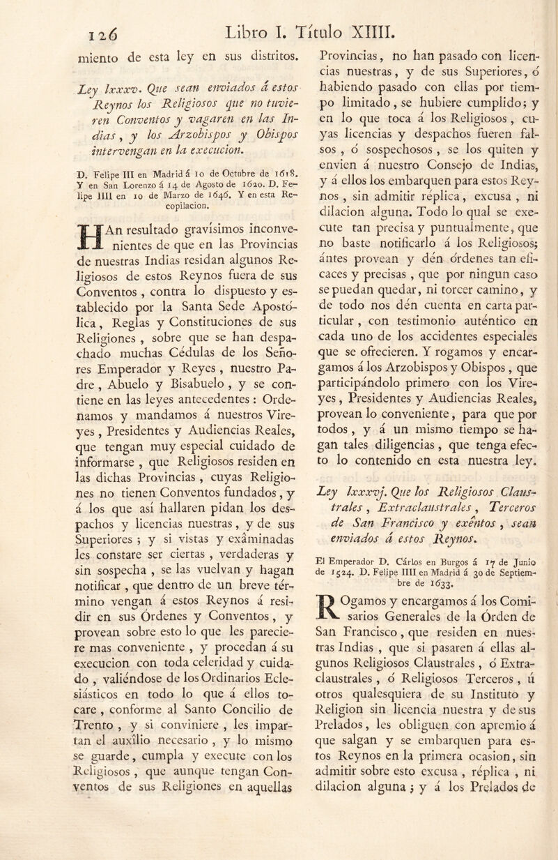 miento de esta ley en sus distritos. Ley Ixxxv. Qtie sean enviados á estos Reynos los Religiosos que no tuvie- ren Conventos y vagaren en las In- dias , y los Arzobispos y Obispos intervengan en la execucion. D. Felipe III en Madrid á lo de Octubre de 1618. Y en San Lorenzo á 14 de Agosto de 1620. D. Fe- lipe lili en 10 de Marzo de 1646. Y en esta Re- copilación. HAn resultado gravísimos inconve- nientes de que en las Provincias de nuestras Indias residan algunos Re- ligiosos de estos Reynos fuera de sus Conventos , contra lo dispuesto y es- tablecido por la Santa Sede Apostó- lica , Reglas y Constituciones de sus Religiones , sobre que se han despa- chado muchas Cédulas de los Seño- res Emperador y Reyes, nuestro Pa- dre , Abuelo y Bisabuelo , y se con- tiene en las leyes antecedentes : Orde- namos y mandamos á nuestros Vire- yes , Presidentes y Audiencias Reales, que tengan muy especial cuidado de informarse , que Religiosos residen en las dichas Provincias , cuyas Religio- nes no tienen Conventos fundados, y á los que así hallaren pidan los des- pachos y licencias nuestras, y de sus Superiores ; y si vistas y examinadas les constare ser ciertas , verdaderas y sin sospecha , se las vuelvan y hagan notificar, que dentro de un breve tér- mino vengan á estos Reynos á resi- dir en sus Órdenes y Conventos, y provean sobre esto lo que les parecie- re mas conveniente , y procedan á su execucion con toda celeridad y cuida- do , valiéndose de los Ordinarios Ecle- siásticos en todo lo que á ellos to- care , conforme al Santo Concilio de Trento , y si conviniere , les impar- tan el auxilio necesario , y lo mismo se guarde, cumpla y execute con los Religiosos , que aunque tengan Con- ventos de sus Religiones en aquellas Provincias, no han pasado con licen- cias nuestras, y de sus Superiores, o habiendo pasado con ellas por tiem- po limitado , se hubiere cumplido; y en lo que toca á los Religiosos, cu- yas licencias y despachos fueren fal- sos , o sospechosos , se los quiten y envien á nuestro Consejo de Indias, y á ellos los embarquen para estos Rey- nos , sin admitir réplica, excusa , ni dilación alguna. Todo lo qual se exe- cute tan precisa y puntualmente, que no baste notificarlo á los Religiosos; antes provean y dén o'rdenes tan efi- caces y precisas , que por ningún caso se puedan quedar, ni torcer camino, y de todo nos dén cuenta en carta par- ticular , con testimonio auténtico en cada uno de los accidentes especiales que se ofrecieren. Y rogamos y encar- gamos á los Arzobispos y Obispos, que participándolo primero con los Vire- yes , Presidentes y Audiencias Reales, provean lo conveniente, para que por todos, y á un mismo tiempo se ha- gan tales diligencias , que tenga efec- to lo contenido en esta nuestra ley. Ley Ixxxvj. Qjie los Religiosos Claus- trales , Extraclaustrales, Terceros de San Francisco y exentos , sean enviados á estos Reynos. El Emperador D. Cárlos en Burgos á iy de Junio de 1524. D. Felipe lili en Madrid á 30 de Septiem- bre de 1*533. ROgamos y encargamos á los Comi- sarios Generales de la Orden de San Francisco, que residen en nues- tras Indias , que si pasaren á ellas al- gunos Religiosos Claustrales , o Extra- claustrales , o Religiosos Terceros, lí otros qualesquiera de su Instituto y Religión sin licencia nuestra y desús Prelados, les obliguen con apremio á que salgan y se embarquen para es- tos Reynos en la primera ocasión, sin admitir sobre esto excusa , réplica , ni dilación alguna ; y á los Prelados de