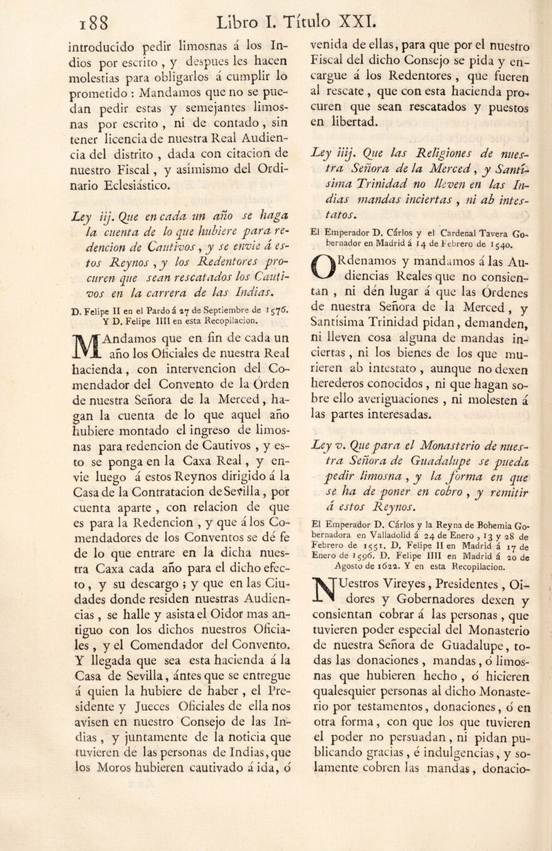 introducido pedir limosnas á los In- dios por escrito , y después les hacen molestias para obligarlos a cumplir lo prometido : Mandamos que no se pue- dan pedir estas y semejantes limos- nas por escrito , ni de contado, sin tener licencia de nuestra Real Audien- cia del distrito , dada con citación de nuestro Fiscal, y asimismo del Ordi- nario Eclesiástico. Ley iij. Qiie en cada un ano se haga la cuenta de lo que hubiere para re- dención de Cautivos, y se envíe d es- tos Reynos , y los Redentores pro- curen que sean rescatados los Cauti- vos en la carrera de las Indias. D, Felipe II en el Pardo á 47 de Septiembre de Htc'- Y D. Felipe lili en esta Recopilación. MAndamos que en fin de cada un año los Oficiales de nuestra Real hacienda, con intervención del Co- mendador del Convento de la Orden de nuestra Señora de la Merced, ha- gan la cuenta de lo que aquel año hubiere montado el ingreso de limos- nas para redención de Cautivos , y es- to se ponga en la Caxa Real, y en- vie luego á estos Reynos dirigido á la Casa de la Contratación de Sevilla, por cuenta aparte , con relación de que es para la Redención , y que á los Co- mendadores de los Conventos se de fe de lo que entrare en la dicha nues- tra Caxa cada año para el dicho efec- to , y su descargo ; y que en las Ciu- dades donde residen nuestras Audien- cias , se halle y asista el Oidor mas an- tiguo con los dichos nuestros Oficia- les , y el Comendador del Convento. Y llegada que sea esta hacienda á la Casa de Sevilla, antes que se entregue á quien la hubiere de haber , el Pre- sidente y Jueces Oficiales de ella nos avisen en nuestro Consejo de las In- dias , y juntamente de la noticia que tuvieren de las personas de Indias,que los Moros hubieren cautivado á ida, 6 venida de ellas, para que por el nuestro Fiscal del dicho Consejo se pida y en- cargue á los Redentores , que fueren al rescate , que con esta hacienda pro- curen que sean rescatados y puestos en libertad. Ley iiij. Que las Religiones de nues- tra Señora de la Merced, y Santí- sima Trinidad no lleven en las In- dias mandas inciertas , ni ab intes- tatos. El Emperador D. Carlos y eí Cardenal Tavera Go- bernador en Madrid á 14 de Febrero de 1540. ORdenamos y mandamos á las Au- diencias Reales que no consien- tan , ni den lugar á que las Órdenes de nuestra Señora de la Merced, y Santísima Trinidad pidan, demanden, ni lleven cosa alguna de mandas in- ciertas , ni los bienes de los que mu- rieren ab intestato , aunque no dexen herederos conocidos , ni que hagan so- bre ello averiguaciones , ni molesten á las partes interesadas. Ley v. Qiie para el Monasterio de nues- tra Señora de Guadalupe se pueda pedir limosna , y la forma en que se ha de poner en cobro , y remitir á estos Reynos. El Emperador D. Cárlos y la Reyna de Bohemia Go- bernadora en Valiadolid á 24 de Enero , 13 y 28 de Febrero de iggi. D. Felipe lien Madrid á 17 de Enero de 1596. D. Felipe lili en Madrid á 20 de Agosto de 1622. Y en esta Recopilación. NUestros Vireyes, Presidentes , Oi- dores y Gobernadores dexen y consientan cobrar á las personas, que tuvieren poder especial del Monasterio de nuestra Señora de Guadalupe, to- das las donaciones, mandas, ó limos- nas que hubieren hecho , o hicieren qualesquier personas al dicho Monaste- rio por testamentos, donaciones, o en otra forma, con que los que tuvieren el poder no persuadan, ni pidan pu- blicando gracias, e indulgencias, y so- lamente cobren las mandas, donacio-