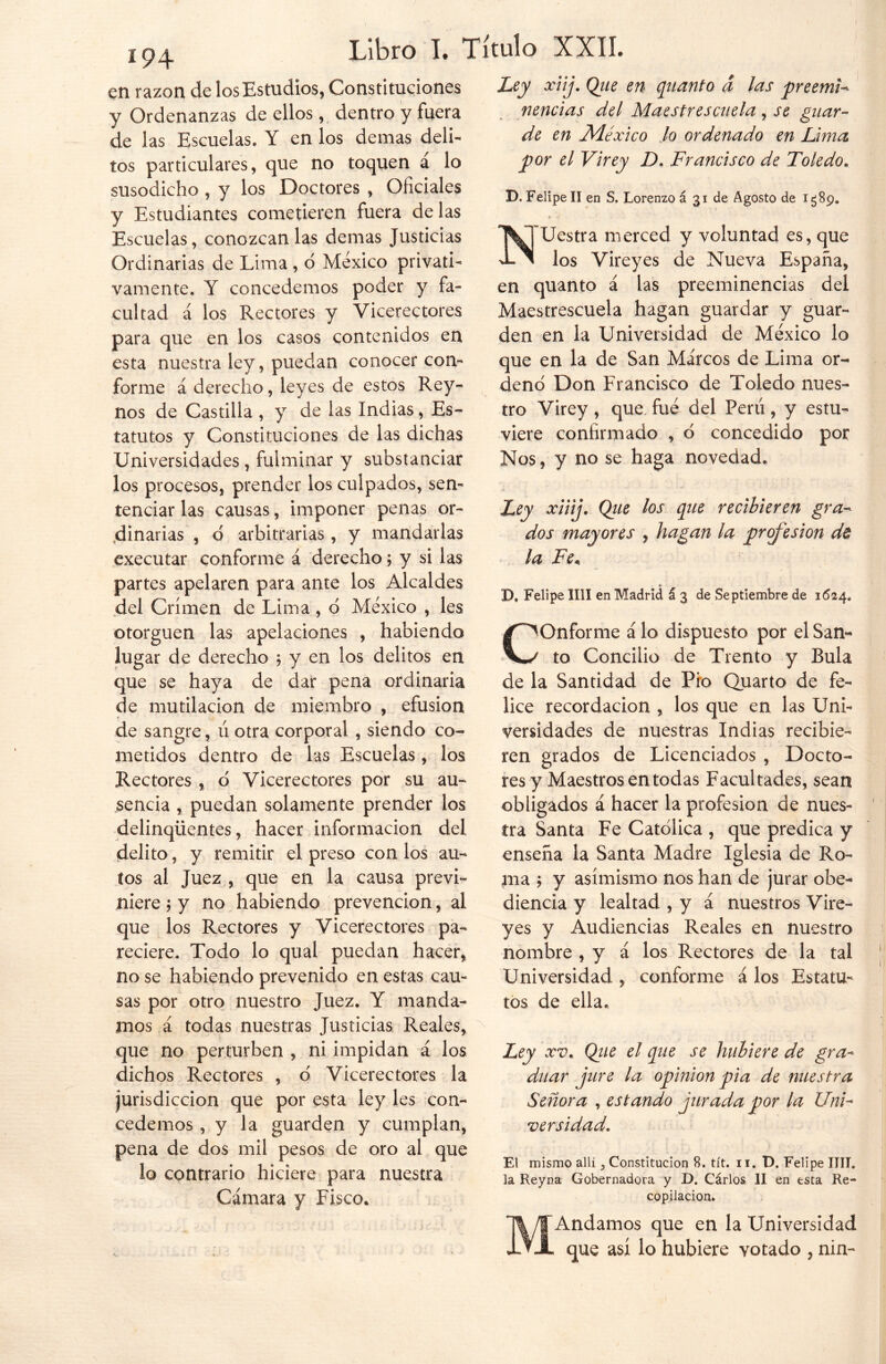 en razón de los Estudios, Constituciones y Ordenanzas de ellos, dentro y fuera de las Escuelas. Y en los demas deli- tos particulares, que no toquen á lo susodicho , y los Doctores , Oficiales y Estudiantes cometieren fuera délas Escuelas, conozcan las demas Justicias Ordinarias de Lima, o México privati- vamente. Y concedemos poder y fa- cultad á los Rectores y Vicerectores para que en los casos contenidos en esta nuestra ley, puedan conocer con- forme á derecho, leyes de estos Rey- nos de Castilla , y de las Indias, Es- tatutos y Constituciones de las dichas Universidades, fulminar y substanciar los procesos, prender los culpados, sen- tenciar las causas, imponer penas or- dinarias , o arbitrarias, y mandarlas executar conforme á derecho; y si las partes apelaren para ante los Alcaldes del Crimen de Lima , d México , les otorguen las apelaciones , habiendo lugar de derecho $ y en los delitos en que se haya de dar pena ordinaria de mutilación de miembro , efusión de sangre, ú otra corporal, siendo co- metidos dentro de las Escuelas, los Rectores , ó Vicerectores por su au- sencia , puedan solamente prender los delinqüentes, hacer información del delito, y remitir el preso con los au- tos al Juez , que en la causa previ- niere ; y no habiendo prevención, al que los Rectores y Vicerectores pa- reciere. Todo lo qual puedan hacer, no se habiendo prevenido en estas cau- sas por otro nuestro Juez. Y manda- mos a todas nuestras Justicias Reales, que no perturben , ni impidan á los dichos Rectores , o Vicerectores la jurisdicción que por esta ley les con- cedemos , y la guarden y cumplan, pena de dos mil pesos de oro al que lo contrario hiciere para nuestra Cámara y Fisco. Ley xiij. Qiie en quanto a las preemi- nencias del Maestrescuela, se guar- de en México lo ordenado en Luna por el Virey D. Francisco de Toledo. D. Felipe II en S, Lorenzo á 31 de Agosto de 1589. i . Uestra merced y voluntad es, que los Vireyes de Nueva España, en quanto á las preeminencias del Maestrescuela hagan guardar y guar- den en la Universidad de México lo que en la de San Marcos de Lima or- deno Don Francisco de Toledo nues- tro Virey, que fué del Perú, y estu- viere confirmado , o concedido por Nos, y no se haga novedad. Ley xiiij. Que los que recibieren gra- dos mayores , hagan la profesión de la Fe* * X), Felipe lili en Madrid á 3 de Septiembre de 3(524» COnforme á lo dispuesto por el San- to Concilio de Tiento y Bula de la Santidad de Pro Quarto de fe- lice recordación , los que en las Uni- versidades de nuestras Indias recibie- ren grados de Licenciados , Docto- res y Maestros en todas Facultades, sean obligados á hacer la profesión de nues- tra Santa Fe Católica , que predica y enseña la Santa Madre Iglesia de Ro- ma ; y asimismo nos han de jurar obe- diencia y lealtad , y á nuestros Vire- yes y Audiencias Reales en nuestro nombre , y á los Rectores de la tal Universidad , conforme á los Estatu- tos de ella. Ley xv* Qiie el que se hubiere de gra- duar jure la opinión pia de nuestra Señora , estando jurada por la Uni- versidad. El mismo allí, Constitución 8. tít. ii« D. Felipe lili, la Reyna Gobernadora y D. Cárlos II en esta Re- copilación. MAndamos que en la Universidad que así lo hubiere votado , nin-