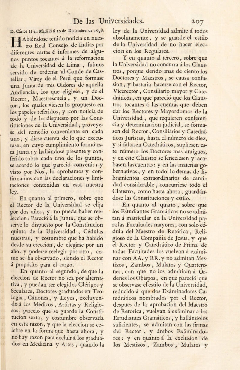 D. Cárlos TI en Madrid á io de Diciembre de 1678. HAbiéndose tenido noticia en nues- tro Real Consejo de Indias por diferentes cartas é informes de algu- nos puntos tocantes a la reformación de la Universidad de Lima , fuimos servido de ordenar al Conde de Cas- tellar , Virey de el Perú que formase una Junta de tres Oidores de aquella Audiencia , los que eligiese ., y de el Rector, Maestrescuela , y un Doc- tor , los quales viesen lo propuesto en los papeles referidos, y con noticia de todo y de lo dispuesto por las Cons- tituciones de la Universidad, proveye- se del remedio conveniente en cada uno, y diese cuenta de lo que execu- tase, en cuyo cumplimiento formo es- ta Junta j y hallándose presente y con- ferido sobre cada uno de los puntos, se acordó lo que pareció convenir; y visto por Nos , lo aprobamos y con- firmamos con las declaraciones y limi- taciones contenidas en esta nuestra ley. En quanto al primero, sobre que el Rector de la Universidad se elija por dos años, y no pueda haber ree- lección: Pareció á la Junta, que se ob- serve lo dispuesto por la Constitución quinta de la Universidad , Cédulas nuestras, y costumbre que ha habido desde su erección, de elegirse por un año, y poderse reelegir por otro , co- mo se ha observado , siendo el Rector á propósito para el cargo. En quanto al segundo, de que la elección de Rector no sea por alterna- tiva , y puedan ser elegidos Clérigos y Seculares, Doctores graduados en Teo- logía , Cánones, y Leyes, excluyen- do á los Médicos , Artistas y Religio- sos, pareció que se guarde la Consti- tución sexta, y costumbre observada en esta razón, y que la elección se ce- lebre en la forma que hasta ahora, y no hay razón para excluir á los gradua- dos en Medicina y Artes 9 quando la ley de la Universidad admite á todos absolutamente, y se guarde el estilo de la Universidad de no hacer elec- ción en los Regulares. Y en quanto al tercero, sobre que la Universidad no concurra á los Claus- tros, porque siendo mas de ciento los Doctores y Maestros , se causa confe- sión , y bastaría hacerse con el Rector, Vicerector , Consiliario mayor y Cate- dráticos , en que pareció que los Claus- tros tocantes á las cuentas que deben dar los Rectores y Mayordomos de la Universidad , que requieren conferen- cia y determinación judicial, se forma- sen del Rector , Consiliarios y Catedrá- ticos Juristas, hasta el número de diez, y si faltasen Catedráticos, supliesen es- te número los Doctores mas antiguos, y en este Claustro se feneciesen y aca- basen las cuentas: y en las materias go- bernativas , y en todo lo demas de li- bramientos extraordinarios de canti- dad considerable, concurriese todo el Claustro, como hasta ahora, guardán- dose las Constituciones y estilo. En quanto al quarto , sobre que los Estudiantes Gramáticos no se admi- tan á matricular en la Universidad pa- ra las Facultades mayores, con solo cé- dula del Maestro de Retórica , Reli- gioso de la Compañía de Jesús, y que el Rector y Catedrático de Prima de todas Facultades los vuelvan á exami- nar con AA. y RR. y no admitan Mes- tizos , Zambos , Mulatos y Quarteto- nes , con que no los admitirán á Ór- denes los Obispos, en que pareció que se observase el estilo de la Universidad, reducido á que dos Examinadores Ca- tedráticos nombrados por el Rector, después de la aprobación del Maestro de Retórica, vuelvan á examinar á los Estudiantes Gramáticos , y hallándolos suficientes, se admitan con las firmas del Rector , y ámbos Examinado- res : y en quanto á la exclusión de los Mestizos , Zambos , Mulatos y