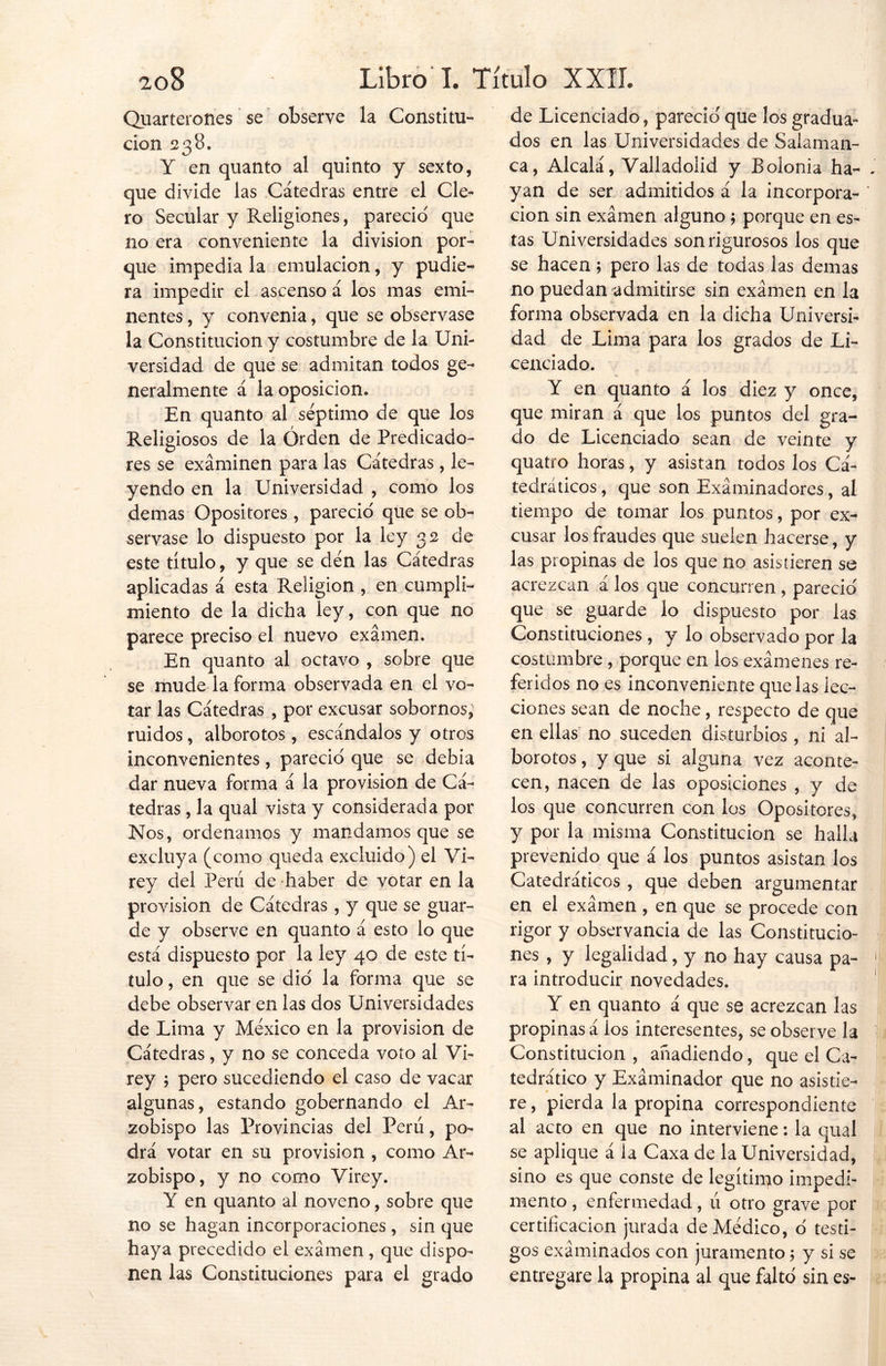 Quarterones se observe la Constitu- ción 238. Y en quanto al quinto y sexto, que divide las Cátedras entre el Cle- ro Secular y Religiones, pareció que no era conveniente la división por- que impedia la emulación, y pudie- ra impedir el ascenso á los mas emi- nentes , y convenia, que se observase la Constitución y costumbre de la Uni- versidad de que se admitan todos ge- neralmente á la oposición. En quanto al séptimo de que los Religiosos de la Orden de Predicado- res se examinen para las Cátedras, le- yendo en la Universidad , como los demas Opositores , pareció que se ob- servase lo dispuesto por la ley 32 de este título, y que se den las Cátedras aplicadas á esta Religión , en cumpli- miento de la dicha ley, con que no parece preciso el nuevo examen. En quanto al octavo , sobre que se mude la forma observada en el vo- tar las Cátedras , por excusar sobornos, ruidos, alborotos, escándalos y otros inconvenientes, pareció que se debía dar nueva forma á la provisión de Cá- tedras , la qual vista y considerada por Nos, ordenamos y mandamos que se excluya (como queda excluido) el Vi- rey del Perú de haber de votar en la provisión de Cátedras , y que se guar- de y observe en quanto á esto lo que está dispuesto por la ley 40 de este tí- tulo , en que se dio la forma que se debe observar en las dos Universidades de Lima y México en la provisión de Cátedras, y no se conceda voto al Vi- rey ; pero sucediendo el caso de vacar algunas, estando gobernando el Ar- zobispo las Provincias del Perú, po- drá votar en su provisión , como Ar- zobispo, y no como Virey. Y en quanto al noveno, sobre que no se hagan incorporaciones, sin que haya precedido el examen, que dispo- nen las Constituciones para el grado de Licenciado, pareció' que los gradúa- dos en las Universidades de Salaman- ca, Alcalá, Valladolid y Bolonia ha- . yan de ser admitidos á la incorpora- ' cion sin examen alguno; porque en es- tas Universidades son rigurosos los que se hacen; pero las de todas las demas no puedan admitirse sin examen en la forma observada en la dicha Universi- dad de Lima para los grados de Li- cenciado. Y en quanto á los diez y once, que miran á que los puntos del gra- do de Licenciado sean de veinte y quatro horas, y asistan todos los Ca- tedráticos , que son Examinadores, al tiempo de tomar los puntos, por ex- cusar los fraudes que suelen hacerse, y las propinas de los que no asistieren se acrezcan á los que concurren, pareció que se guarde lo dispuesto por las Constituciones , y lo observado por la costumbre , porque en los exámenes re- feridos no es inconveniente que las lec- ciones sean de noche, respecto de que en ellas no suceden disturbios, ni al- borotos , y que si alguna vez aconte- cen, nacen de las oposiciones , y de los que concurren con los Opositores, y por la misma Constitución se halla prevenido que á los puntos asistan los Catedráticos , que deben argumentar en el examen , en que se procede con rigor y observancia de las Constitucio- nes , y legalidad, y no hay causa pa- 1 ra introducir novedades. Y en quanto á que se acrezcan las propinas á los interesentes, se observe la Constitución , añadiendo, que el Ca- tedrático y Examinador que no asistie- re , pierda la propina correspondiente al acto en que no interviene: la qual se aplique á la Caxa de la Universidad, sino es que conste de legítimo impedi- mento , enfermedad, ú otro grave por certificación jurada de Médico, o testi- gos examinados con juramento; y si se entregare la propina al que falto sin es-