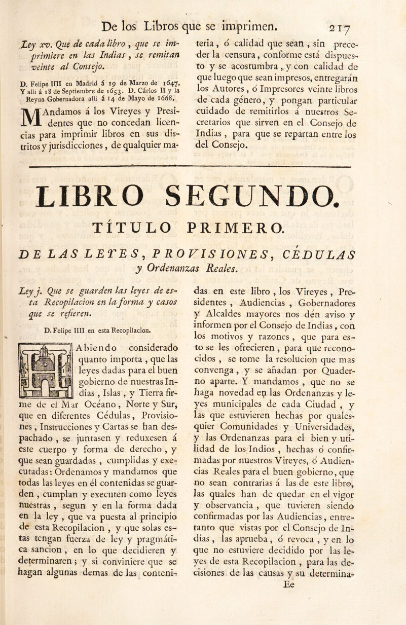 Ley xv. Qiie de cada libro , que se im- primiere en las Indias , se remitan veinte al Consejo. D. Felipe lili en Madrid á 19 de Marzo de 1647, Y allí á 18 de Septiembre de 16^3. D. Cárlos II y la Reyna Gobernadora allí á 14 de Mayo de 1668. MAndamos á los Vireyes y Presi- dentes que no concedan licen- cias para imprimir libros en sus dis- tritos y jurisdicciones, de qualquier ma- teria , o' calidad que sean , sin prece- der la censura, conforme está dispues- to y se acostumbra , y con calidad de que luego que sean impresos, entregarán los Autores , ó Impresores veinte libros de cada genero, y pongan particular cuidado de remitirlos á nuestros Se- cretarios que sirven en el Consejo de Indias, para que se repartan entre ios del Consejo. LIBRO SEGUNDO. TÍTULO PRIMERO. DE LAS LETES , P ROV1S IONES, CEDULAS y Ordenanzas Reales. Ley j, Q_ue se guarden las leyes de es- ta Recopilación en la forma y casos que se refieren. D. Felipe lili en esta Recopilación. A bie n d o considerado quanto importa , que las leyes dadas para el buen gobierno de nuestras In- dias , Islas , y Tierra fir- me de el Mar Océano , Norte y Sur, que en diferentes Cédulas, Provisio- nes , Instrucciones y Cartas se han des- pachado , se juntasen y reduxesen á este cuerpo y forma de derecho , y que sean guardadas , cumplidas y exe- cutadas: Ordenamos y mandamos que todas las leyes en él contenidas se guar- den , cumplan y executen como leyes nuestras , según y en la forma dada en la ley , que va puesta al principio de esta Recopilación , y que solas es- tas tengan fuerza de ley y pragmáti- ca sanción , en lo que decidieren y determinaren; y si conviniere que se hagan algunas demas de las conteni- das en este libro , los Vireyes , Pre- sidentes , Audiencias , Gobernadores y Alcaldes mayores nos dén aviso y informen por el Consejo de Indias f con los motivos y razones , que para es- to se les ofrecieren , para que recono- cidos , se tome la resolución que mas convenga , y se añadan por Quader- no aparte. Y mandamos , que no se haga novedad en las Ordenanzas y le- yes municipales de cada Ciudad , y las que estuvieren hechas por quales- quier Comunidades y Universidades, y las Ordenanzas para el bien y uti- lidad de los Indios , hechas o confir- madas por nuestros Vireyes, d Audien- cias Reales para el buen gobierno, que no sean contrarias á las de este libro, y observancia , que tuvieren siendo confirmadas por las Audiencias, entre- tanto que vistas por el Consejo de In- dias , las aprueba , o revoca , y en lo que no estuviere decidido por las le- yes de esta Recopilación , para las de- cisiones de las causas y su determina- Ee