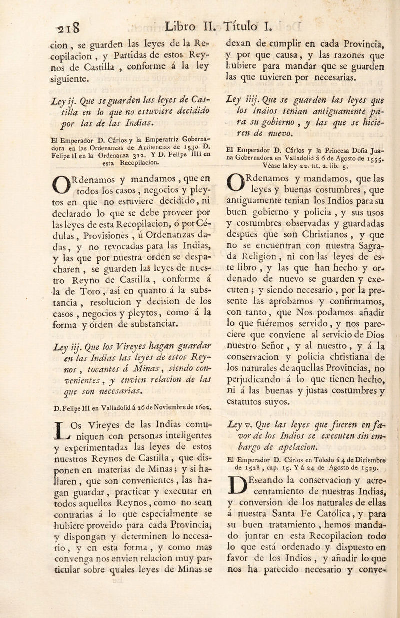 don, se guarden las leyes de la Re- copilacion , y Partidas de estos Rey- nos de Castilla , conforme á la ley siguiente. Ley ij. Qtie se guarden las leyes de Cas- tilla en lo que no estuviere decidido por las de las Indias. El Emperador D. Carlos y la Emperatriz Goberna- dora en las Ordenanzas de Audiencias de 1530. D. Felipe 11 en la Ordenanza 312. Y D. Felipe Jlii en esta Recopilación. ORdenamos y mandamos, que en todos los casos , negocios y pley- tos en que no estuviere decidido, ni declarado lo que se debe proveer por las leyes de esta Recopilación, ó por Cé- dulas , Provisiones , u Ordenanzas da- das , y no revocadas para las Indias, y las que por nuestra orden se despa- charen , se guarden laS leyes de nues- tro Reyno de Castilla , conforme á la de Toro , así en quanto á la subs- tancia , resolución y decisión de los casos , negocios y pleytos, como á la forma y orden de substancian Ley iij. Que los V¡reyes hagan guardar en las Indias las leyes de estos Rey- nos , tocantes á Minas, siendo con- venientes , y envíen relación de las que son necesarias. D. Felipe III en Valladolidá 26 de Noviembre de 1602. LOs Vireyes de las Indias comu- niquen con personas inteligentes y experimentadas las leyes de estos nuestros Reynos de Castilla, que dis- ponen en materias de Minas; y si ha- llaren , que son convenientes, las ha- gan guardar, practicar y executar en todos aquellos Reynos, como no sean contrarias á lo que especialmente se hubiere proveído para cada Provincia, y dispongan y determinen lo necesa- rio , y en esta forma , y como mas convenga nos envíen relación muy par- ticular sobre quales leyes de Minas se dexan de cumplir en cada Provincia, y por que causa, y las razones que hubiere para mandar que se guarden las que tuvieren por necesarias. Ley iij. Que se guarden las leyes que los Indios tenían antiguamente pa- ra su gobierno , y las que se hicie- ren de nuevo. El Emperador D. Cárlos y la Princesa Doña Jua- na Gobernadora en Vailadolid á 6 de Agosto de 15$^. Véase la ley 22. tít. 2. lib. 5. ORdenamos y mandamos, que las leyes y buenas costumbres , que antiguamente tenían los Indios para su buen gobierno y policía , y sus usos y costumbres observadas y guardadas después que son Christianos , y que no se encuentran con nuestra Sagra- da Religión , ni con las leyes de es- te libro , y las que han hecho y or- denado de nuevo se guarden y exe- cuten; y siendo necesario , por la pre- sente las aprobamos y confirmamos, con tanto, que Nos. podamos añadir lo que fuéremos servido, y nos pare- ciere que conviene al servicio de Dios nuestro Señor , y al nuestro, y á la conservación y policía christiana de los naturales de aquellas Provincias, no perjudicando á lo que tienen hecho, ni á las buenas y justas costumbres y estatutos suyos. Ley v, Que las leyes que fueren en fa- vor de los Indios se executen sin em- bargo de apelación. El Emperador D. Cárlos en Toledo á 4 de Diciembre de Iga8 , cap. i¿. Y á 24 de Agosto de 1529. DEseando la conservación y acre- centamiento de nuestras Indias, y conversión de los naturales de ellas á nuestra Santa Fe Católica, y para su buen tratamiento , hemos manda- do juntar en esta Recopilación todo lo que está, ordenado y dispuesto en favor de los Indios , y añadir lo que nos ha parecido necesario y conve-