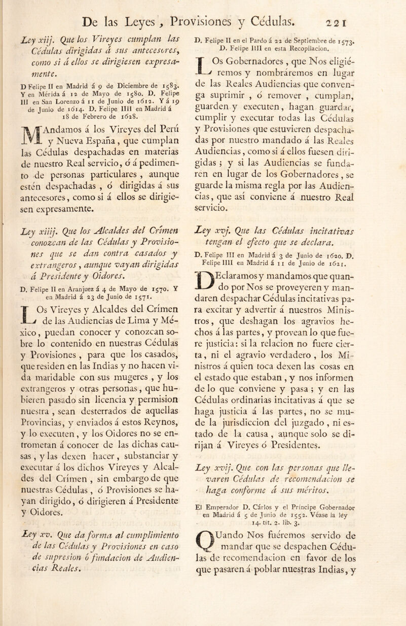 Ley xiij. (¿ue los Vireyes cumplan las Cédulas dirigidas á sus antecesores, como si d ellos se dirigiesen expresa- mente. D Felipe II en Madrid á 9 de Diciembre de 1583. Yen Mérida á 12 de Mayo de 1580. D. Felipe 1JI en San Lorenzo á 11 de Junio de 1612. Y á 19 de Junio de 1614. D. Felipe lili en Madrid á 18 de Febrero de 1628. MAndamos á los Vireyes del Peni y Nueva España , que cumplan las Cédulas despachadas en materias de nuestro Real servicio, d á pedimen- to de personas particulares , aunque estén despachadas , 6 dirigidas á sus antecesores, como si á ellos se dirigie- sen expresamente. D. Felipe II en el Pardo á 22 de Septiembre de 1^73. D. Felipe lili en esta Recopilación. IOs Gobernadores , que Nos eligié- remos y nombráremos en lugar de las Reales Audiencias que conven- ga suprimir , o remover , cumplan, guarden y executen, hagan guardar, cumplir y executar todas las Cédulas y Provisiones que estuvieren despacha- das por nuestro mandado á las Reales Audiencias, como si á ellos fuesen diri- gidas \ y si las Audiencias se funda- ren en lugar de los Gobernadores , se guarde la misma regla por las Audien- cias, que así conviene á nuestro Real servicio. Ley xiiij. Qiie los Alcaldes del Crimen conozcan de las Cédulas y Provisio- nes que se dan contra casados y extrangeros, aunque vayan dirigidas d Presidente y Oidores. D. Felipe II en Aranjuez á 4 de Mayo de 1^70. Y en Madrid á 23 de Junio de 1571. IOs Vireyes y Alcaldes del Crimen -J de las Audiencias de Lima y Mé- xico , puedan conocer y conozcan so- bre lo contenido en nuestras Cédulas y Provisiones , para que los casados, que residen en las Indias y no hacen vi- da maridable con sus mugeres , y los extrangeros y otras personas, que hu- bieren pasado sin licencia y permisión nuestra , sean desterrados de aquellas Provincias, y enviados á estos Reynos, y lo executen, y los Oidores no se en- trometan á conocer de las dichas cau- sas , y las dexen hacer, substanciar y executar á los dichos Vireyes y Alcal- des del Crimen , sin embargo de que nuestras Cédulas, o Provisiones se ha- yan dirigido, ó dirigieren á Presidente y Oidores. Ley xv. Qiie da forma al cumplimiento de las Cedidas y Provisiones en caso de supresión ó fundación de Audien- cias Peales. Ley xvj. Qiie las Cedidas incitativas tengan el efecto que se declara. D. Felipe III en Madrid á 3 de Junio de 1620. D, Felipe lili en Madrid á 11 de Junio de 1621. I ^Eclaramosy mandamos que quan- JL/ do por Nos se proveyeren y man- daren despachar Cédulas incitativas pa- ra excitar y advertir á nuestros Minis- tros , que deshagan los agravios he- chos á las partes, y provean lo que fue- re justicia: si la relación no fuere cier- ta , ni el agravio verdadero , los Mi- nistros á quien toca dexen las cosas en el estado que estaban , y nos informen de lo que conviene y pasa ; y en las Cédulas ordinarias incitativas á que se haga justicia á las partes, no se mu- de la jurisdicción del juzgado , ni es- tado de la causa , aunque solo se di- rijan á Vireyes b Presidentes. Ley xvij. Qiie con las personas que lle- varen Cédulas de recomendación se haga conforme d sus méritos. El Emperador D. Carlos y el Príncipe Gobernador en Madrid á ¿ de Junio de 1552. Véase la ley 14. tít. 2. lib. 3. OUando Nos fuéremos servido de mandar que se despachen Cédu- las de recomendación en favor de los que pasaren á poblar nuestras Indias, y