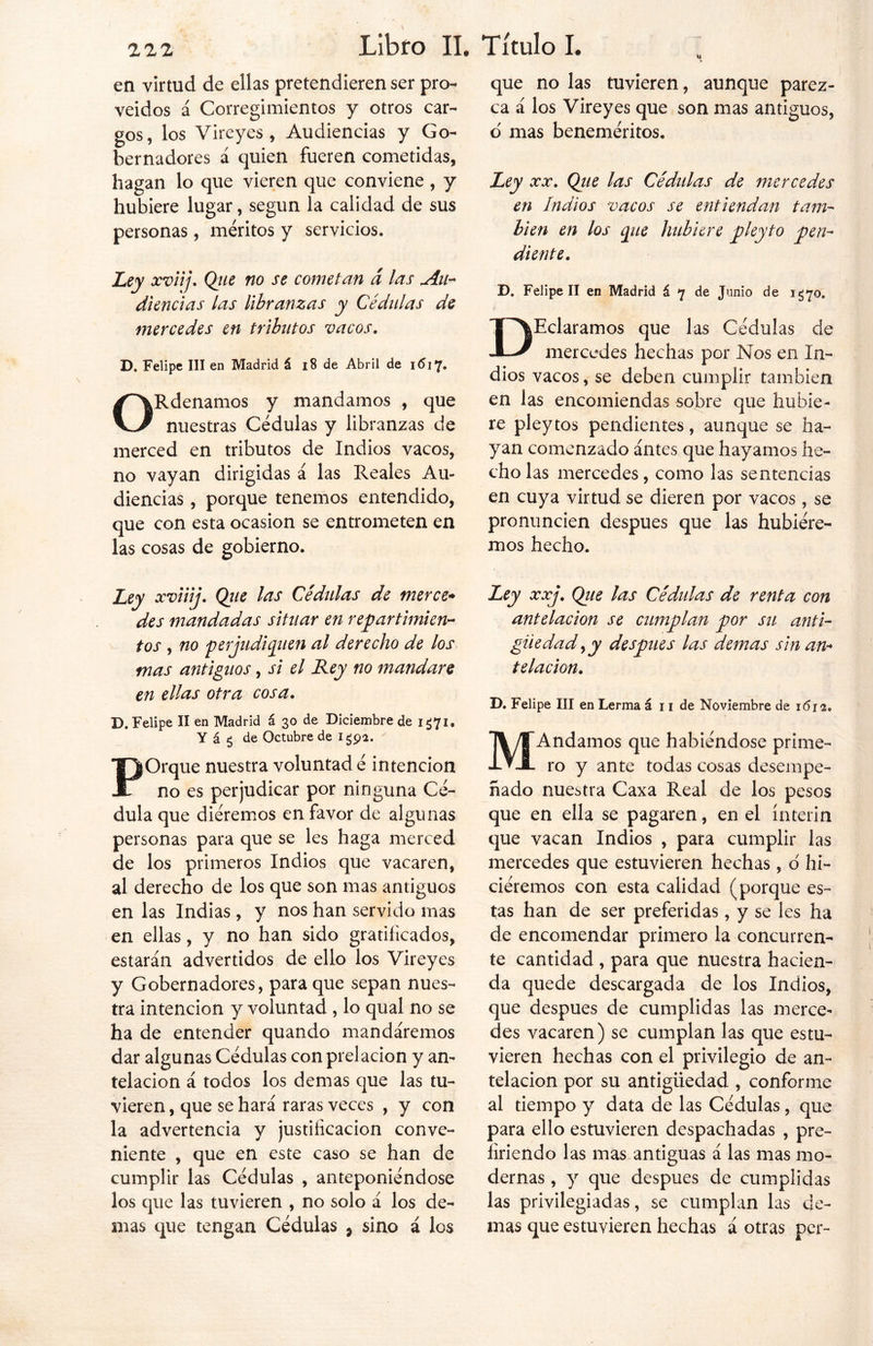 en virtud de ellas pretendieren ser pro- veídos á Corregimientos y otros car- gos, los Vireyes , Audiencias y Go- bernadores á quien fueren cometidas, hagan lo que vieren que conviene , y hubiere lugar, según la calidad de sus personas, méritos y servicios. Ley xviij. Qiie no se cometan á las Au- diencias las libranzas y Cédulas de mercedes en tributos vacos. D. Felipe III en Madrid á 18 de Abril de 1617» ORdenamos y mandamos , que nuestras Cédulas y libranzas de merced en tributos de Indios vacos, no vayan dirigidas á las Reales Au- diencias , porque tenemos entendido, que con esta ocasión se entrometen en las cosas de gobierno. Ley xviiij. Qiie las Cédulas de merce* des mandadas situar en repartimien- tos , no 'perjudiquen al derecho de los mas antiguos, si el Rey no mandare en ellas otra cosa. D. Felipe II en Madrid á 30 de Diciembre de i¿7i® Y á 5 de Octubre de 1^92. POrque nuestra voluntad é intención no es perjudicar por ninguna Cé- dula que diéremos en favor de algunas personas para que se les haga merced de los primeros Indios que vacaren, al derecho de los que son mas antiguos en las Indias, y nos han servido mas en ellas, y no han sido gratificados, estarán advertidos de ello los Vireyes y Gobernadores, para que sepan nues- tra intención y voluntad , lo qual no se ha de entender quando mandáremos dar algunas Cédulas con prelación y an- telación á todos los demas que las tu- vieren , que se hará raras veces , y con la advertencia y justificación conve- niente , que en este caso se han de cumplir las Cédulas , anteponiéndose los que las tuvieren , no solo á los de- mas que tengan Cédulas 9 sino á los que no las tuvieren, aunque parez- ca á los Vireyes que son mas antiguos, o mas beneméritos. Ley xx. Qtie las Cedidas de mercedes en Indios vacos se entiendan tam- bién en los que hubiere pleyto pen- diente. D. Felipe II en Madrid á 7 de Junio de 1570. DEclaramos que las Cédulas de mercedes hechas por Nos en In- dios vacos, se deben cumplir también en las encomiendas sobre que hubie- re pleytos pendientes, aunque se ha- yan comenzado ántes que hayamos he- cho las mercedes, como las sentencias en cuya virtud se dieren por vacos, se pronuncien después que las hubiére- mos hecho. Ley xxj. Que las Cédulas de renta con antelación se cumplan por su anti- güedad ¡y después las demas sin an- telación. D. Felipe III en Lerma á 11 de Noviembre de 1612. MAndamos que habiéndose prime- ro y ante todas cosas desempe- ñado nuestra Caxa Real de los pesos que en ella se pagaren, en el ínterin que vacan Indios , para cumplir las mercedes que estuvieren hechas, o' hi- ciéremos con esta calidad (porque es- tas han de ser preferidas, y se les ha de encomendar primero la concurren- te cantidad , para que nuestra hacien- da quede descargada de los Indios, que después de cumplidas las merce- des vacaren) se cumplan las que estu- vieren hechas con el privilegio de an- telación por su antigüedad , conforme al tiempo y data de las Cédulas, que para ello estuvieren despachadas , pre- firiendo las mas antiguas á las mas mo- dernas , y que después de cumplidas las privilegiadas, se cumplan las de- mas que estuvieren hechas á otras per-