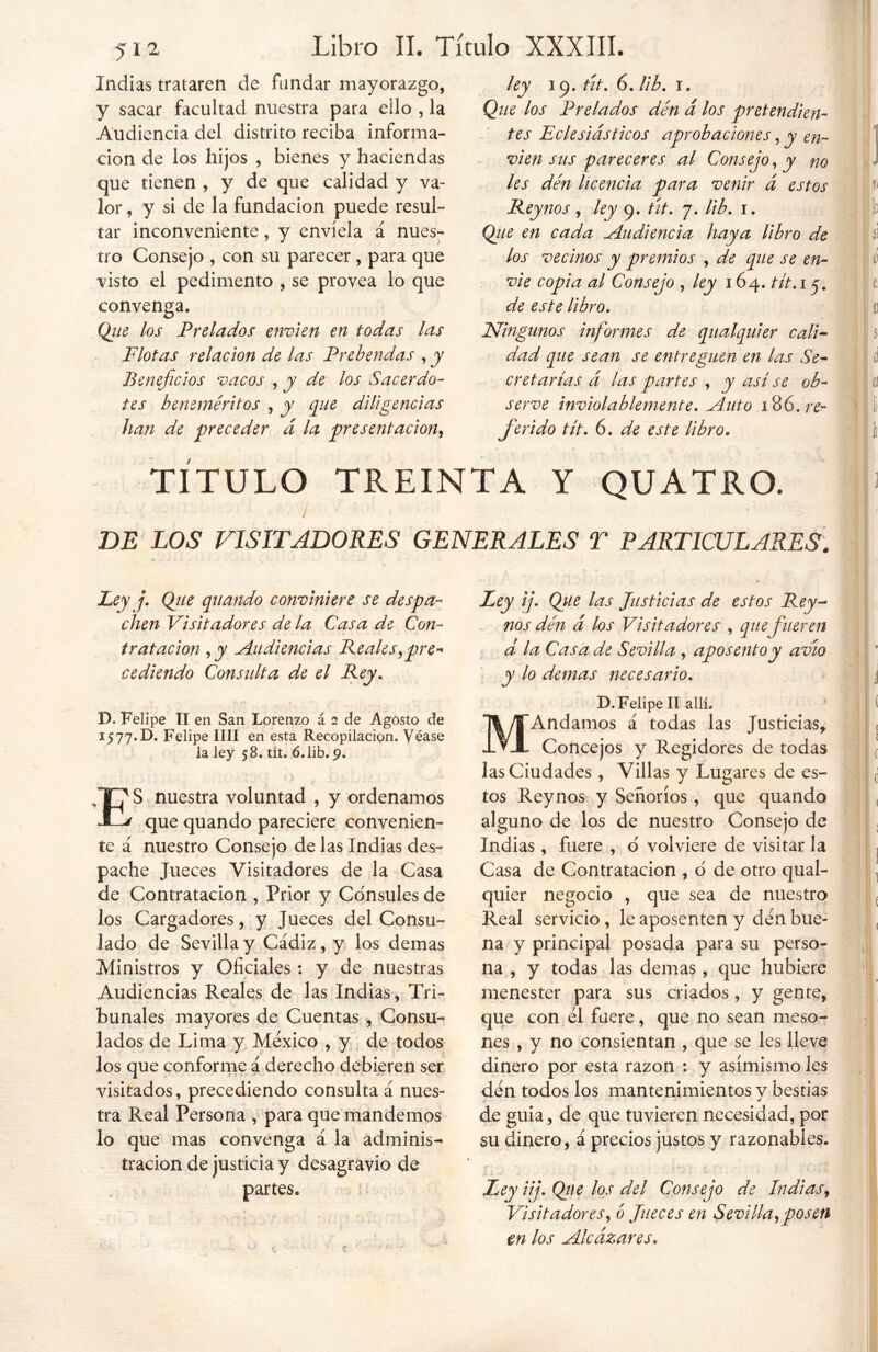 Indias trataren de fundar mayorazgo, y sacar facultad nuestra para ello , la Audiencia del distrito reciba informa- ción de los hijos , bienes y haciendas que tienen , y de que calidad y va- lor , y si de la fundación puede resul- tar inconveniente, y envíela á nues- tro Consejo , con su parecer, para que visto el pedimento , se provea lo que convenga. Que los Prelados envíen en todas las Flotas relación de las Prebendas , y Beneficios vacos , y de los Sacerdo- tes beneméritos , y que diligencias han de preceder á la presentación, ley 19. tit. 6. lib. 1. Que los Prelados den d los pretendien- tes Eclesiásticos aprobaciones, y en- víen sus pareceres al Consejo, y no les den licencia para venir á estos Reynos , ley 9. tít. 7. lib. 1. Que en cada Audiencia haya libro de los vecinos y premios , de que se en- víe copia al Consejo , ley 164. tít.i 5. de este libro. Ningunos informes de qualquier cali- dad que sean se entreguen en las Se- cretarías á las partes , y así se ob- serve inviolablemente. Auto 186./Y- ferido tít. 6. de este libro. TÍTULO TREINTA Y QUATRO. DE LOS VISITADORES GENERALES T PARTICULARES. Ley j. Que quando conviniere se despa- chen Visitadores de la Casa de Con- tratación , y Audiencias Reales,pre- cediendo Consulta de el Rey. D. Felipe TI en San Lorenzo á 2 de Agosto de 15 77* D. Felipe lili en esta Recopilación. Véase la ley 58. tít. ó. lib. 9. ES nuestra voluntad , y ordenamos que quando pareciere convenien- te á nuestro Consejo de las Indias des- pache Jueces Visitadores de la Casa de Contratación , Prior y Cónsules de los Cargadores, y Jueces del Consu- lado de Sevilla y Cádiz, y los demas Ministros y Oficiales : y de nuestras Audiencias Reales de las Indias, Tri- bunales mayores de Cuentas , Consu- lados de Lima y México , y de todos los que conforme á derecho debieren ser visitados, precediendo consulta á nues- tra Real Persona , para que mandemos lo que mas convenga á la adminis^ tracion de justicia y desagravio de partes. Ley ij. Que las Justicias de estos Rey- nos den á los Visitadores , que fueren d la Casa de Sevilla, aposento y avío y lo demas necesario. D. Felipe II allí. MAndamos á todas las Justicias, Concejos y Regidores de todas las Ciudades , Villas y Lugares de es- tos Reynos y Señoríos , que quando alguno de los de nuestro Consejo de Indias, fuere , d volviere de visitar la Casa de Contratación , o de otro qual- quier negocio , que sea de nuestro Real servicio, le aposenten y den bue- na y principal posada para su perso- na , y todas las demas , que hubiere menester para sus criados, y gente, que con él fuere, que no sean meso- nes , y no consientan , que se les lleve dinero por esta razón : y asimismo les dén todos los mantenimientos y bestias de guia, de que tuvieren necesidad, por su dinero, á precios justos y razonables. Ley üj. Que los del Consejo de Indias, Visitadores, ó Jueces en Sevilla, posen en los Alcázares*