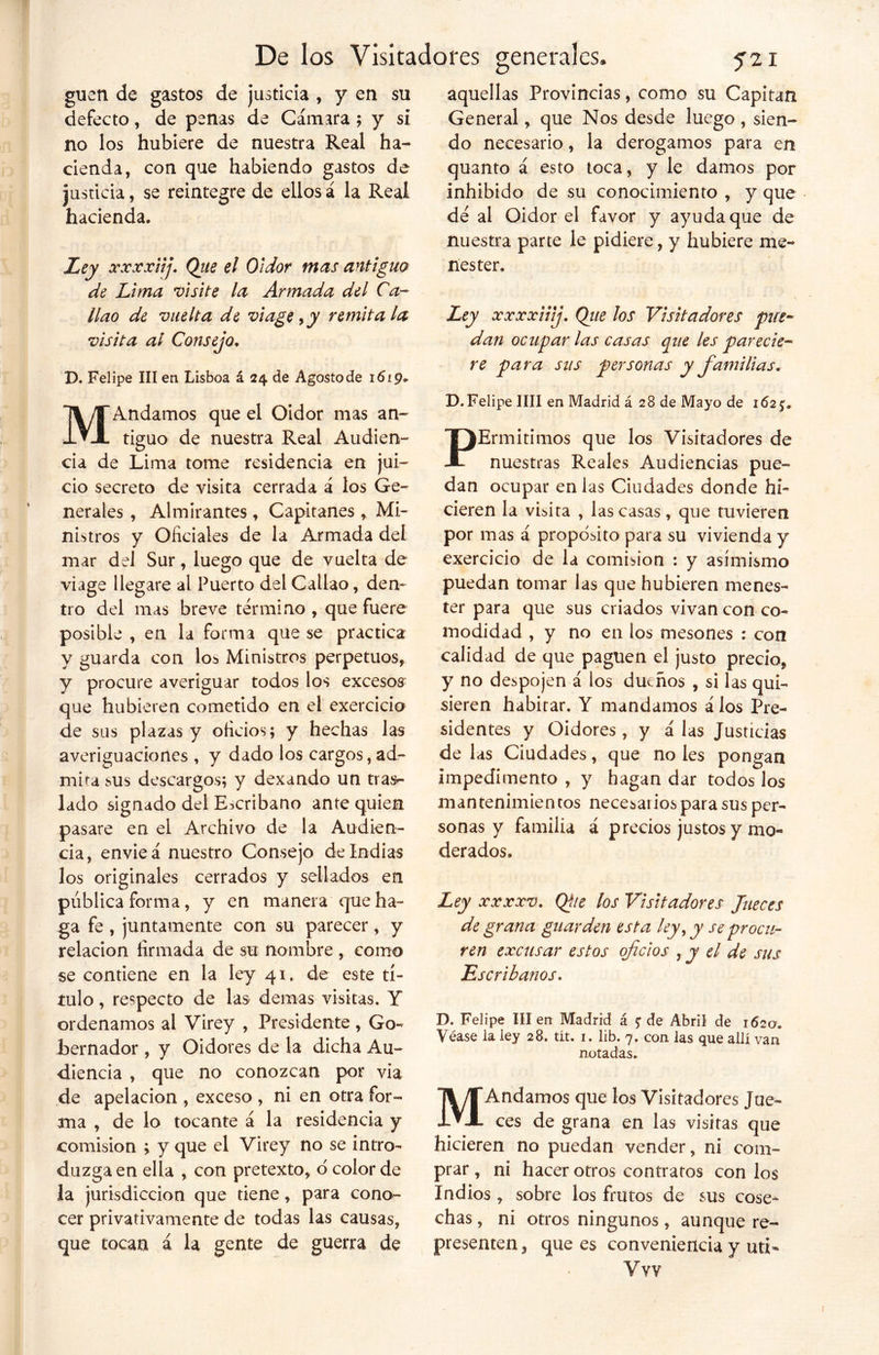 guen de gastos de justicia , y en su defecto, de penas de Cámara ; y si no los hubiere de nuestra Real ha- cienda, con que habiendo gastos de justicia, se reintegre de ellos á la Real hacienda. Ley xxxxiij. Que el Oidor mas antiguo de Lima visite la Armada del Ca- llao de vuelta de vi age, y remítala visita al Consejo. D. Felipe III en Lisboa á 24 de Agosto de 1619* M Andamos que el Oidor mas an- tiguo de nuestra Real Audien- cia de Lima tome residencia en jui- cio secreto de visita cerrada á los Ge- nerales , Almirantes , Capitanes , Mi- nistros y Oficiales de la Armada del mar del Sur, luego que de vuelta de viage llegare al Puerto del Callao, den- tro del mas breve termino , que fuere posible , en la forma que se practica y guarda con los. Ministros perpetuos, y procure averiguar todos los excesos que hubieren cometido en el exercicio de sus plazas y oficios; y hechas las averiguaciones , y dado los cargos, ad- mira sus descargos; y dexando un tras- lado signado del Escribano ante quien pasare en el Archivo de la Audien- cia, envieá nuestro Consejo de Indias los originales cerrados y sellados en pública forma, y en manera que ha- ga fe , juntamente con su parecer, y relación firmada de su nombre , como se contiene en la ley 41, de este tí- tulo , respecto de las demas visitas. Y ordenamos al Virey , Presidente, Go- bernador , y Oidores de la dicha Au- diencia , que no conozcan por via de apelación , exceso , ni en otra for- ma , de lo tocante á la residencia y comisión ; y que el Virey no se intro- duzga en ella , con pretexto, o color de la jurisdicción que tiene, para cono- cer privativamente de todas las causas, que tocan á la gente de guerra de aquellas Provincias, como su Capitán General, que Nos desde luego , sien- do necesario, la derogamos para en quanto á esto toca, y le damos por inhibido de su conocimiento , y que dé al Oidor el favor y ayuda que de nuestra parte le pidiere, y hubiere me- nester. Ley xxxxiiij. Que los Visitadores pue- dan ocupar las casas que les parecie- re para sus personas y familias. D. Felipe lili en Madrid á 28 de Mayo de 1625'. PErmitimos que los Visitadores de nuestras Reales Audiencias pue- dan ocupar en las Ciudades donde hi- cieren la visita , las casas, que tuvieren por mas á proposito para su vivienda y exercicio de la comisión : y asimismo puedan tomar las que hubieren menes- ter para que sus criados vivan con co- modidad , y no en los mesones : con calidad de que paguen el justo precio, y no despojen á los dueños , si las qui- sieren habitar. Y mandamos á los Pre- sidentes y Oidores, y alas Justicias de las Ciudades, que no les pongan impedimento , y hagan dar todos los mantenimientos necesarios para sus per- sonas y familia á precios justos y mo- derados, Ley xxxxv. Qiie los Visitadores Jueces de grana guarden esta ley ¡ y se procu- ren excusar estos oficios , y el de sus Escribanos. D. Felipe III en Madrid á 5: de Abril de 1620. Véase la ley 28. tít. 1. lib. 7. con las que allí van notadas. MAndamos que los Visitadores Jue- ces de grana en las visitas que hicieren no puedan vender, ni com- prar , ni hacer otros contratos con los Indios , sobre los frutos de sus cose^ chas, ni otros ningunos , aunque re- presenten, que es conveniencia y uti- Vvv