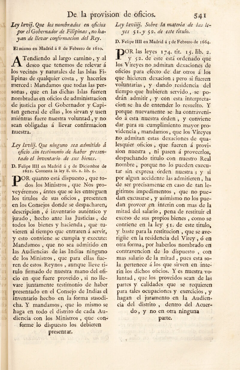 Ley Ixvij. Qtie los nombrados en oficios Jpor el Gobernador de Filipinas , no ha- yan de llevar confirmación del Fey. El mismo en Madrid á 8 de Febrero de 1610. A Tendiendo al largo camino, y al deseo que tenemos de relevar á los vecinos y naturales de las Islas Fi- lipinas de qualquier costa , y hacerles merced: Mandamos que todas las per- sonas , que en las dichas Islas fueren nombradas en oficios de administración de justicia por el Gobernador y Capi- tán general de ellas , los sirvan y usen mientras fuere nuestra voluntad , y no sean obligadas á llevar confirmación nuestra. Ley Ixviij. Qjie ninguno sea admitido d oficio sin testimonio de haber presen- tado el inventario de sus bienes. D. Felipe lili en Madrid á 5 de Diciembre de 1622. Contesta la ley 8. tít. 2. lib. $. POR quanto está dispuesto , que to- dos los Ministros , que Nos pro- veyéremos , antes que se les entreguen los títulos de sus oficios , presenten en los Consejos donde se despacharen,' descripción , e inventario autentico y jurado , hecho ante las Justicias , de todos los bienes y hacienda, que tu- vieren al tiempo que entraren á servir, y esto conviene se cumpla y execute: Mandamos , que no sea admitido en las Audiencias de las Indias ninguno de los Ministros , que para ellas fue- ren de estos Reynos , aunque lleve tí- tulo firmado de nuestra mano del ofi- cio en que fuere proveído , si no lle- vare juntamente testimonio de haber presentado en el Consejo de Indias el inventario hecho en la forma susodi- cha. Y mandamos, que lo mismo se haga en todo el distrito de cada Au- diencia con los Ministros , que con- forme lo dispuesto los debieren presentan Ixviiij. Sobre la materia de las k* yes 51 .y 52. de este titulo. D. Felipe lili en Madrid á 5 de Febrero de 1664. POR las leyes 174. tít. 15. lib. 2, y 52. de este está ordenado que los Vireyes no admitan dexaciones de oficios para efecto de dar otros á los que hicieren dexacion ; pero si fueren voluntarias , y dando residencia del tiempo que hubieren servido , se po- drán admitir , y con esta interpreta- ción se ha de entender lo resuelto. Y porque nuevamente se ha contraveni- do á esta nuestra orden , y conviene dar para su cumplimiento mayor pro- videncia , mandamos, que los Vireyes no admitan estas dexaciones de qua- lesquier oficios , que fueren á provi- sión nuestra , ni pasen á proveerlos, despachando título con nuestro Real nombre , porque no lo pueden execu- tar sin expresa orden nuestra 5 y si por algún accidente las admitieren, ha de ser precisamente en caso de tan le- gítimos impedimentos , que no pue- dan excusarse , y asimismo no los pue- dan proveer en ínterin con mas de la mitad del salario , pena de restituir el exceso de sus propios bienes , como se contiene en la ley 51. de este título, y baste para la restitución , que se ave* rigiie en la residencia del Virey , o en otra forma, por haberlos nombrado en contravención de lo dispuesto , con mas salario de la mitad , pues esta so- la pertenece á los que sirven en ínte- rin los dichos oficios. Y es nuestra vo« luntad , que los proveídos sean de las partes y calidades que se requieren para tales ocupaciones y exercicios , y hagan el juramento en la Audien- cia del distrito , dentro del Acuer- do, y no en otra ninguna parte.