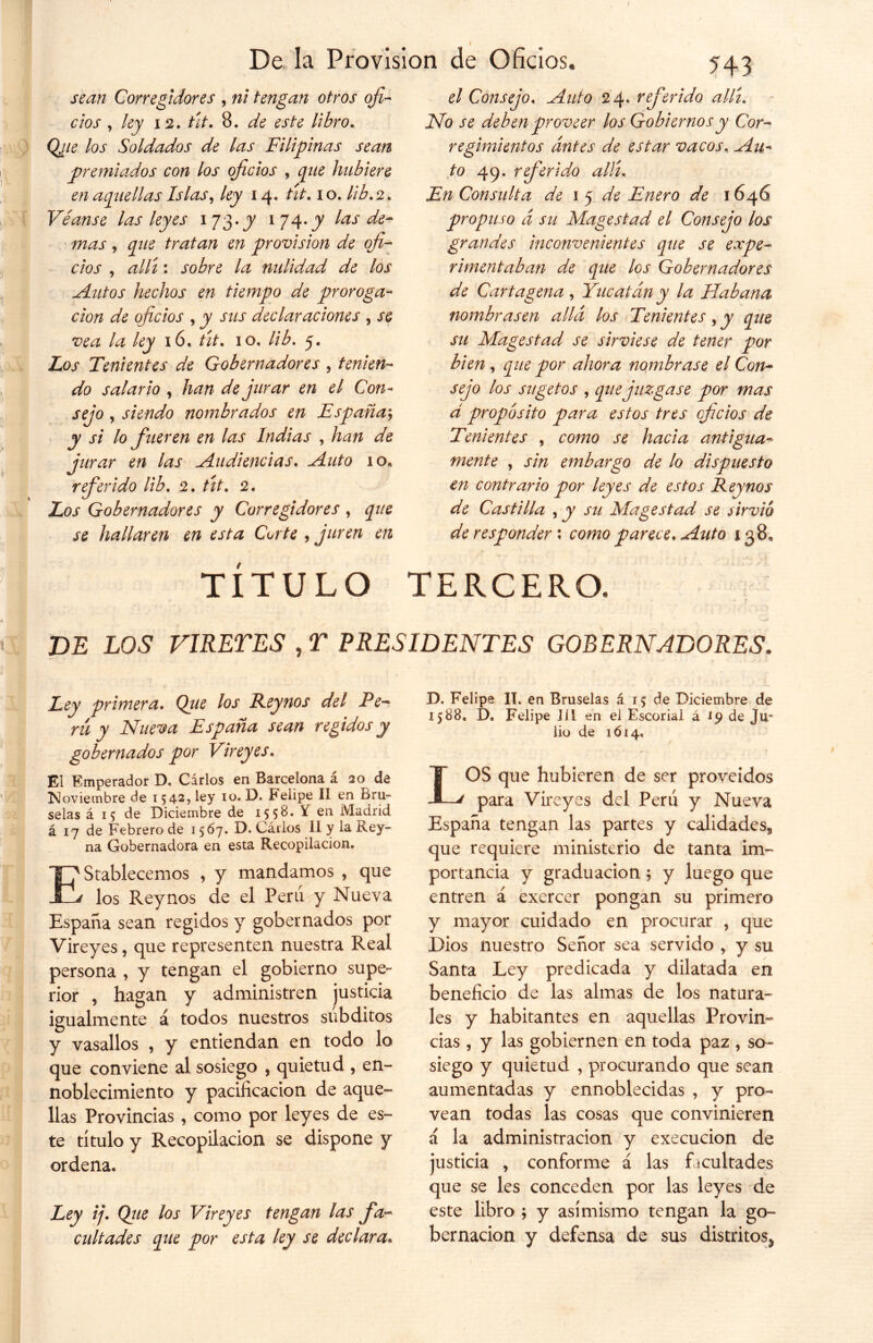 I De la Provisión de Oficios, 543 sean Corregidores , ni tengan otros ofi- cios , ley 12. tit. 8. de este libro. /04 Soldados de las Filipinas sean premiados con los oficios , ^z/£ hubiere en aquellas Islas, Zy 14. /z/-. 10. //¿. 2. Véanse las leyes 1 73. jy 1 74. jy las de- mas, ^z/£ tratan en provisión de ofi- cios , ¿z//z: sobre la nulidad de los Autos hechos en tiempo de proroga- c/o/z de oficios , jy jz/j declaraciones , je /¿z /¿y ió, ¿zí. 10, lib. 5. Zar Tenientes de Gobernadores , tenien- do salario , /z¿z/z de jurar en el Con- sejo y siendo nombrados en España; jy J7 lo fueren en las Indias , /z¿z/z jurar en las Audiencias. Auto ioe referido lib. 2. /z/4 2. Zar Gobernadores y Corregidores , hallaren en esta Corte , juren en el Consejo, _^zz/o 24. referido allí. No j*£ deben proveer los Gobiernos y Cor- regimientos antes de estar vacos, ^zz- to 49. referido allí, Z>z Consulta de 1 5 Enero de 1646 propuso d su Magestad el Consejo los grandes inconvenientes que se expe- rimentaban de que los Gobernadores de Cartagena , Yucatán y la Habana nombrasen allá los Tenientes, jy ^z/g jz/ Magestad se sirviese de tener por bien, ^z/£ ywr ahora nombrase el Con- sejo los sugetos , que juzgase por mas d proposito para estos tres oficios de Tenientes , romo jr /z¿ic/¿z antigua- mente , jv/z embargo de lo dispuesto en contrario por leyes de estos Reynos de Castilla , y su Magestad se sirvió de responder ; como parece. Auto 138, TITULO TERCERO. DE LOS VIRELES , T PRESIDENTES GOBERNADORES. Ley primera. Qiie los Reynos del Pe- rú y Nueva España sean regidos y gobernados por Vireyes. El Emperador D. Cirios en Barcelona á 20 de Noviembre de 1542, ley 10. D. Felipe II en Bru- selas á 15 de Diciembre de 1558. S. en Madrid á 17 de Febrero de 1567. D. Carlos II y la Rey- na Gobernadora en esta Recopilación. Establecemos , y mandamos , que los Reynos de el Peni y Nueva España sean regidos y gobernados por Vireyes, que representen nuestra Real persona , y tengan el gobierno supe- rior , hagan y administren justicia igualmente á todos nuestros súbditos y vasallos , y entiendan en todo lo que conviene al sosiego , quietud , en- noblecimiento y pacificación de aque- llas Provincias , como por leyes de es- te título y Recopilación se dispone y ordena* Ley ij. Qjie los Vireyes tengan las fa- cultades que por esta ley se declara. D. Felipe II. en Bruselas á 15 de Diciembre de 1588. D. Felipe 111 en el Escorial á 19 de Ju- lio de 1614, LOS que hubieren de ser proveídos para Vireyes del Perú y Nueva España tengan las partes y calidades^ que requiere ministerio de tanta im- portancia y graduación 5 y luego que entren á exercer pongan su primero y mayor cuidado en procurar , que Dios nuestro Señor sea servido , y su Santa Ley predicada y dilatada en beneficio de las almas de los natura- les y habitantes en aquellas Provin- cias , y las gobiernen en toda paz , so- siego y quietud , procurando que sean aumentadas y ennoblecidas , y pro- vean todas las cosas que convinieren á la administración y execucion de justicia , conforme á las facultades que se les conceden por las leyes de este libro ; y asimismo tengan la go- bernación y defensa de sus distritos^