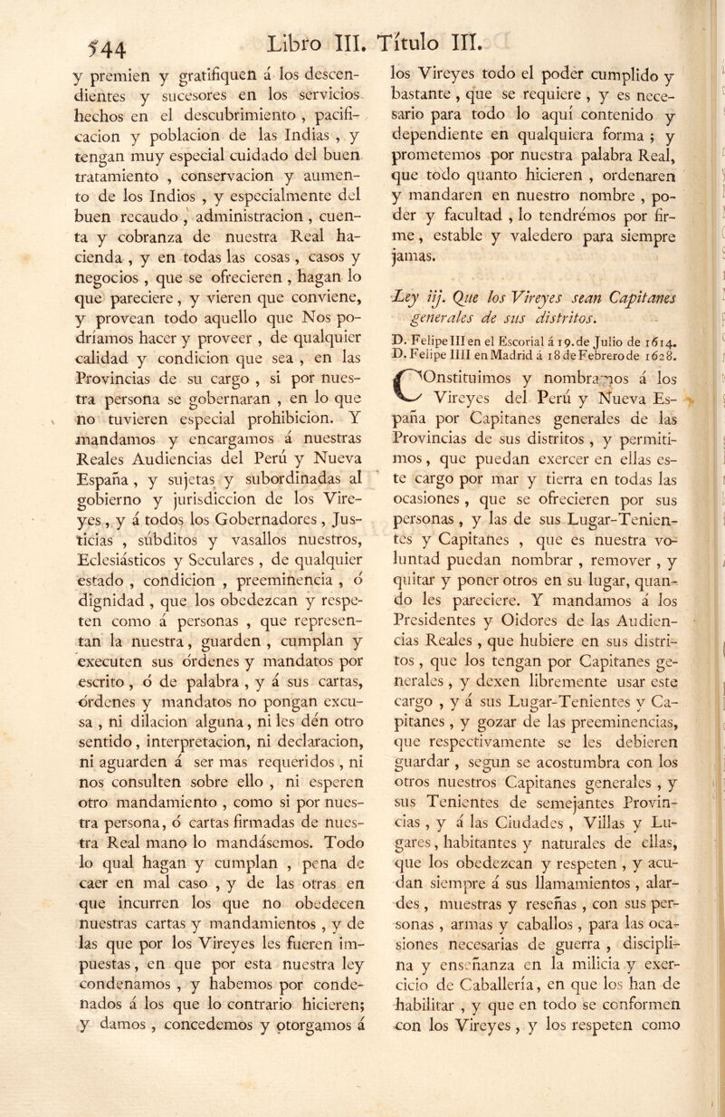 y premien y gratifiquen á los descen- dientes y sucesores en los servicios hechos en el descubrimiento , pacifi- cación y población de las Indias , y tengan muy especial cuidado del buen tratamiento , conservación y aumen- to de los Indios , y especialmente del buen recaudo , administración , cuen- ta y cobranza de nuestra Real ha- cienda , y en todas las cosas, casos y negocios , que se ofrecieren , hagan lo que pareciere, y vieren que conviene, y provean todo aquello que Nos po- dríamos hacer y proveer , de qualquier calidad y condición que sea , en las Provincias de su cargo , si por nues- tra persona se gobernaran , en lo que no tuvieren especial prohibición. Y mandamos y encargamos á nuestras Reales Audiencias del Perú y Nueva España , y sujetas y subordinadas al gobierno y jurisdicción de los Vire- yes , y á todos los Gobernadores, Jus- ticias , súbditos y vasallos nuestros, Eclesiásticos y Seculares , de qualquier estado , condición , preeminencia , o dignidad , que los obedezcan y respe- ten como á personas , que represen- tan la nuestra, guarden , cumplan y executen sus ordenes y mandatos por escrito , o de palabra , y á sus cartas, ordenes y mandatos no pongan excu- sa , ni dilación alguna, ni les cien otro sentido, interpretación, ni declaración, ni aguarden á ser mas requeridos, ni nos consulten sobre ello , ni esperen otro mandamiento , como si por nues- tra persona, o cartas firmadas de nues- tra Real mano lo mandásemos. Todo lo qual hagan y cumplan , pena de caer en mal caso , y de las otras en que incurren los que no obedecen nuestras cartas y mandamientos , y de las que por los Vireyes les fueren im- puestas , en que por esta nuestra ley condenamos , y habernos por conde- nados á los que lo contrario hicieren; y damos , concedemos y otorgamos á Libro III. Título III. los Vireyes todo el poder cumplido y bastante , que se requiere , y es nece- sario para todo lo aquí contenido y dependiente en qualquiera forma ; y prometemos por nuestra palabra Real, que todo quanto hicieren , ordenaren y mandaren en nuestro nombre , po- der y facultad , lo tendremos por fir- me , estable y valedero para siempre jamas. •Ley iij. Qtie los Vireyes sean Capitanes generales de sus distritos. D. Felipe III en el Escorial á 19.de Julio de 1614. D.Felipe lili enMadridá 18deFebrerode 1628. constituirnos y nombramos á los Vireyes del Perú y Nueva Es- paña por Capitanes generales de las Provincias de sus distritos , y permiti- mos , que puedan exercer en ellas es- te cargo por mar y tierra en todas las ocasiones , que se ofrecieren por sus personas , y las de sus Lugar-Tenien- tes y Capitanes , que es nuestra vo- luntad puedan nombrar , remover , y quitar y poner otros en su lugar, quan- do les pareciere. Y mandamos á los Presidentes y Oidores de las Audien- cias Reales , que hubiere en sus distri- tos , que los tengan por Capitanes ge- nerales , y dexen libremente usar este cargo , y á sus Lugar-Tenientes y Ca- pitanes , y gozar de las preeminencias, que respectivamente se les debieren guardar , según se acostumbra con los otros nuestros Capitanes generales , y sus Tenientes de semejantes Provin- cias , y á las Ciudades , Villas y Lu- gares , habitantes y naturales de ellas, que los obedezcan y respeten , y acu- dan siempre á sus llamamientos, alar- des , muestras y reseñas , con sus per- sonas , armas y caballos, para las oca- siones necesarias de guerra , discipli- na y enseñanza en la milicia y exer- cicio de Caballería, en quedos han de habilitar , y que en todo se conformen con los Vireyes, y los respeten como