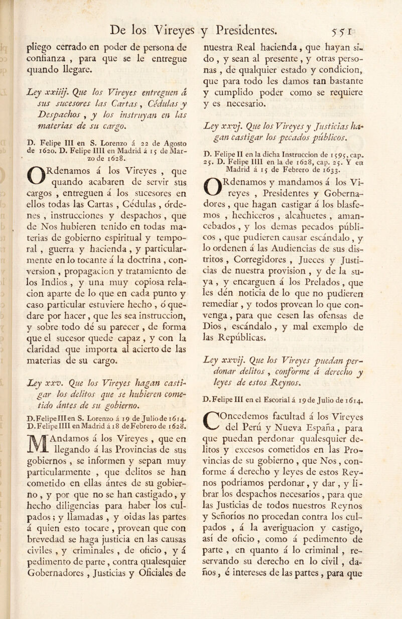 pliego cerrado en poder de persona de confianza , para que se le entregue quando llegare. Ley xxiiij. Que los Vireyes entreguen d sus sucesores las Cartas, Cédulas y Despachos , y los instruyan en las materias de su cargo. D. Felipe III en S. Lorenzo á 22 de Agosto de 1620. D. Felipe lili en Madrid á 15 de Mar- zo de 1628. ORdenamos á los Vireyes , que quando acabaren de servir sus cargos , entreguen á los sucesores en ellos todas las Cartas , Cédulas, orde- nes , instrucciones y despachos , que de Nos hubieren tenido en todas ma- terias de gobierno espiritual y tempo- ral , guerra y hacienda , y particular- mente en lo tocante á la doctrina , con- versión , propagación y tratamiento de los Indios , y una muy copiosa rela- ción aparte de lo que en cada punto y caso particular estuviere hecho , o que- dare por hacer, que les sea instrucción, y sobre todo dé su parecer , de forma que el sucesor quede capaz , y con la claridad que importa al acierto de las materias de su cargo. Ley xxv. Que los Vireyes hagan casti- gar los delitos que se hubieren come- tido antes de su gobierno. B.FelipelIIen S. Lorenzo á 19 de Juliode 1614. D. Felipe lili en Madrid á 18 de Febrero de 1628. MAndamos á los Vireyes , que en llegando á las Provincias de sus gobiernos , se informen y sepan muy particularmente , que delitos se han cometido en ellas antes de su gobier- no , y por que no se han castigado, y hecho diligencias para haber los cul- pados ; y llamadas , y oidas las partes á quien esto tocare , provean que con brevedad se haga justicia en las causas civiles , y criminales , de oficio , y á pedimento de parte, contra qualesquier Gobernadores , Justicias y Oficiales de nuestra Real hacienda, que hayan si- do , y sean al presente , y otras perso- nas , de qualquier estado y condición, que para todo les damos tan bastante y cumplido poder como se requiere y es necesario. Ley xxvj. Qtie los Vireyes y Justicias ha* gan castigar los pecados públicos. D. Felipe II en la dicha Instrucción de 159^ cap* 25. D. Felipe lili en la de 1628, cap. 25. Y en Madrid á 15 de Febrero de 1633. ORdenamos y mandamos á los Vi- reyes , Presidentes y Goberna- dores , que hagan castigar á los blasfe- mos , hechiceros , alcahuetes , aman- cebados , y los demas pecados públi- cos , que pudieren causar escándalo , y lo ordenen á las Audiencias de sus dis- tritos , Corregidores , Jueces y Justi- cias de nuestra provisión , y de la su- ya , y encarguen á los Prelados, que les den noticia de lo que no pudieren remediar , y todos provean lo que con- venga , para que cesen las ofensas de Dios, escándalo , y mal exemplo de las Repúblicas. Ley xxvij\ Qiie los Vireyes puedan per- donar delitos , conforme á derecho y leyes de estos Rey nos. D. Felipe III en el Escorial á 19 de Julio de 1614* Concedemos facultad á los Vireyes del Perú y Nueva España, para que puedan perdonar qualesquier de- litos y excesos cometidos en las Pro- vincias de su gobierno , que Nos, con- forme á derecho y leyes de estos Rey- nos podríamos perdonar, y dar, y li - brar los despachos necesarios, para que las Justicias de todos nuestros Reynos y Señoríos no procedan contra los cul- pados , á la averiguación y castigo, así de oficio , como á pedimento de parte , en quanto á lo criminal , re- servando su derecho en lo civil , da- ños , é intereses de las partes , para que