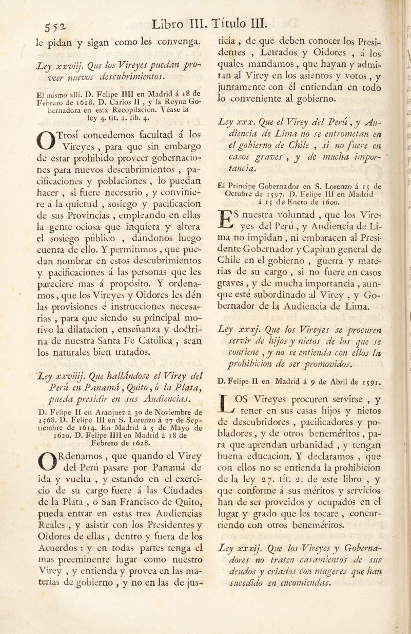 SI'1 le pidan y sigan como les convenga. Ley xxviij. Que los Virey es puedan pro- veer nuevos descubrimientos. El mismo allí. D. Felipe lili en Madrid á 18 de Febrero de 1628. D. Carlos II , y la Rey na Go- bernadora en esta Recopilación. Véase la ley 4. tít. i. lib. 4. OTrosí concedemos facultad á los Vireyes , para que sin embargo de estar prohibido proveer gobernacio- nes para nuevos descubrimientos , pa- cificaciones y poblaciones , lo puedan hacer , si fuere necesario , y convinie- re á la quietud , sosiego y pacificación de sus Provincias , empleando en ellas la gente ociosa que inquieta y altera el sosiego público , dándonos luego cuenta de ello. Y permitimos, que pue- dan nombrar en estos descubrimientos y pacificaciones á las personas que les pareciere mas á propósito. Y ordena- mos , que los Vireyes y Oidores les den las provisiones é instrucciones necesa- rias , para que siendo su principal mo- tivo la dilatación , enseñanza y doélri- na de nuestra Santa Fe Católica , sean los naturales bien tratados. Ley xxviij. Que hallándose el Virey del Perú en Panamá, Quito, o la Plata, pueda 'presidir en sus Audiencias. D. Felipe II en Aranjuez á 30 de Noviembre de 1568. D. Felipe 111 en S. Lorenzo á 27 de Sep- tiembre de 1614. En Madrid á 5 de Mayo de 1620. D. Felipe lili en Madrid á 18 de Febrero de 1628. ORdenamos , que quando el Virey del Perú pasare por Panamá de ida y vuelta , y estando en el exerci- cio de su cargo fuere á las Ciudades de la Plata , o San Francisco de Quito, pueda entrar en estas tres Audiencias Reales , y asistir con los Presidentes y Oidores de ellas , dentro y fuera de los Acuerdos : y en todas partes tenga el mas preeminente lugar como nuestro Virey , y entienda y provea en las ma- terias de gobierno , y no en las de jus- ticia , de que deben conocer los Presi- dentes , Letrados y Oidores , á los quales mandamos , que hayan y admi- tan al Virey en los asientos y votos, y juntamente con el entiendan en todo lo conveniente al gobierno. Ley «X 00001 Que el Virey del Peni, y Au- diencia de Lima no se entrometan en el gobierno de Chile , si no fuere en casos graves , y de mucha impor- * tanda. El Príncipe Gobernador en S. Lorenzo á 15 de Octubre de 1597* D. Felipe III en Madrid á 15 de Enero de ióoo. ES nuestra voluntad , que los Vire- 1 yes del Perú , y Audiencia de Li- ma no impidan , ni embaracen al Presi- dente Gobernador y Capitán general de Chile en el gobierno , guerra y mate- rias de su cargo , si no fuere en casos graves , y de mucha importancia , aun- que esté subordinado al Virey , y Go- bernador de la Audiencia de Lima. Ley xxxj. Que los Vireyes se procuren servir de hijos y nietos de los que se contiene , y no se entienda con ellos la prohibición de ser promovidos. D, Felipe II en Madrid á 9 de Abril de 15:91. IOS Vireyes procuren servirse , y tener en sus casas hijos y nietos de descubridores , pacificadores y po- bladores , y de otros beneméritos , pa- ra que aprendan urbanidad , y tengan buena educación. Y declaramos , que con ellos no se entienda la prohibición déla ley 27. tít. 2. de este libro , y que conforme á sus méritos y servicios han de ser proveídos y ocupados en el lugar y grado que les tocare , concur- riendo con otros beneméritos. Ley xxxij. Que los Vireyes y Goberna- dores no traten casamientos de sus deudos y criados con mugeres que han sucedido en encomiendas.