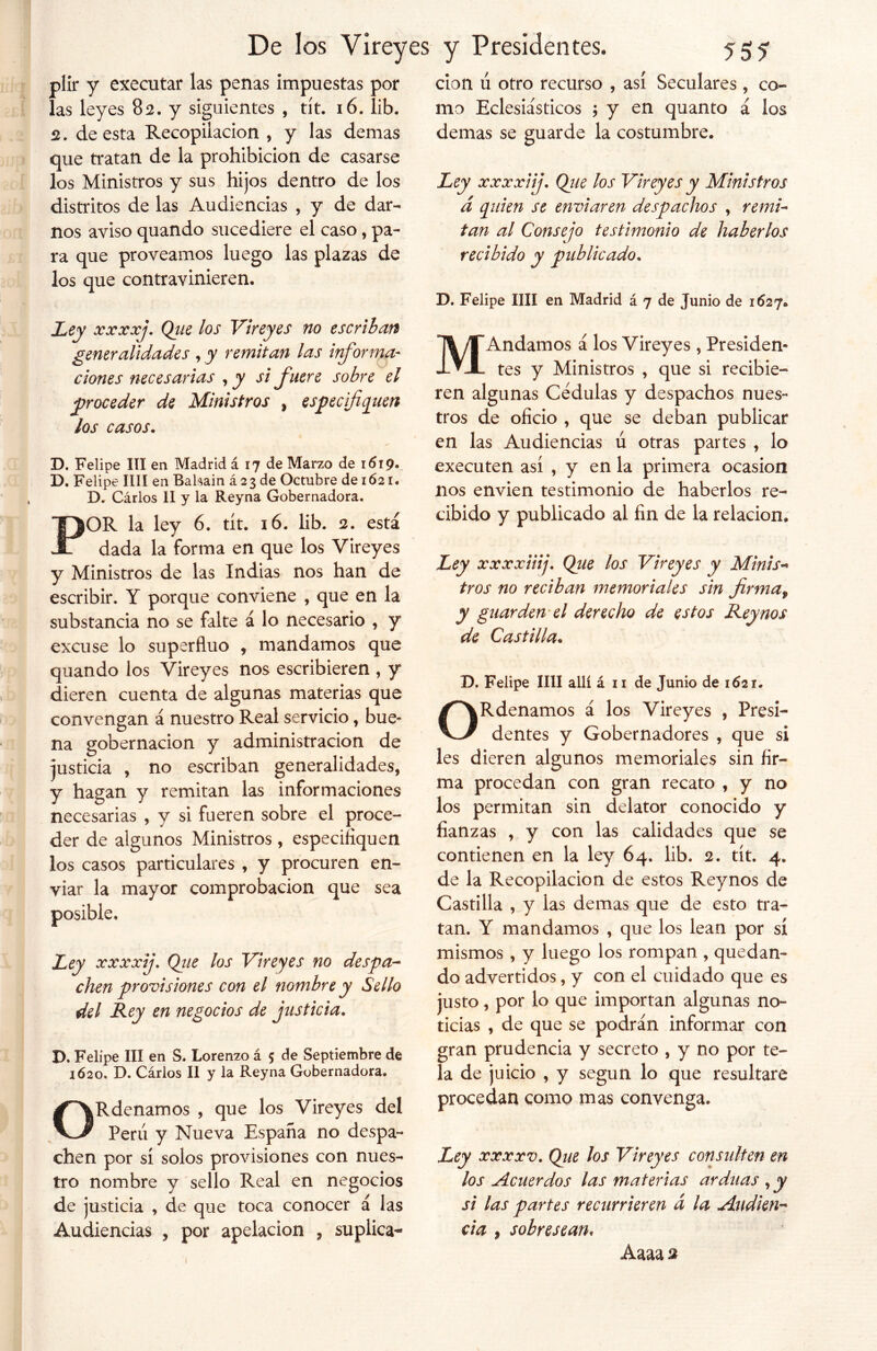 * pllr y executar las penas impuestas por las leyes 82. y siguientes , tít. 16. lib. 2. de esta Recopilación , y las demas que tratan de la prohibición de casarse los Ministros y sus hijos dentro de los distritos de las Audiencias , y de dar- nos aviso quando sucediere el caso, pa- los que contravinieren. clon u otro recurso , así Seculares , co- mo Eclesiásticos ; y en quanto á los demas se guarde la costumbre. Ley xxxxiij. Que los Vireyes y Ministros á quien se enviaren despachos , remi- tan al Consejo testimonio de haberlos D. Felipe lili en Madrid á 7 de Junio de 1627* generalidades , y remitan las informa- ciones necesarias , y si fuere sobre el proceder de Ministros , especifiquen los casos. D. Felipe III en Madrid á 17 de Marzo de 1619. D. Felipe lili en Babain á 2 3 de Octubre de 1621. D. Cárlos II y la Reyna Gobernadora. POR la ley 6. tít. 16. lib. 2. está dada la forma en que los Vireyes y Ministros de las Indias nos han de escribir. Y porque conviene , que en la substancia no se falte á lo necesario , y excuse lo superfluo , mandamos que quando los Vireyes nos escribieren , y dieren cuenta de algunas materias que convengan á nuestro Real servicio, bue- na gobernación y administración de justicia , no escriban generalidades, y hagan y remitan las informaciones necesarias , y si fueren sobre el proce- der de algunos Ministros, especifiquen los casos particulares , y procuren en- viar la mayor comprobación que sea 9 Ley xxxxij. Que los Vireyes no despa- chen provisiones con el nombre y Sello del Rey en negocios de justicia. D. Felipe III en S. Lorenzo á 5 de Septiembre de 1620* D. Cárlos II y la Reyna Gobernadora. ORdenamos , que los Vireyes del Peni y Nueva España no despa- chen por sí solos provisiones con nues- tro nombre y sello Real en negocios de justicia , de que toca conocer á las Audiencias , por apelación , suplica- MAndamos á los Vireyes , Presiden* tes y Ministros , que si recibie- ren algunas Cédulas y despachos nues- tros de oficio , que se deban publicar en las Audiencias ú otras partes , lo executen así , y en la primera ocasión nos envien testimonio de haberlos re- cibido y publicado al fin de la relación. Ley xxxxiiij. Que los Vireyes y Minis- tros no reciban memoriales sin firmaf y guarden el derecho de estos Reynos de Castilla. D. Felipe lili allí á 11 de Junio de 1621. ORdenamos á los Vireyes , Presi- dentes y Gobernadores , que si les dieren algunos memoriales sin fir- ma procedan con gran recato , y no los permitan sin delator conocido y fianzas , y con las calidades que se contienen en la ley 64. lib. 2. tít. 4. de la Recopilación de estos Reynos de Castilla , y las demas que de esto tra- tan. Y mandamos , que los lean por sí mismos , y luego los rompan , quedan- do advertidos, y con el cuidado que es justo, por lo que importan algunas no- ticias , de que se podrán informar con gran prudencia y secreto , y no por te- la de juicio , y según lo que resultare procedan como mas convenga. Ley xxxxv. Que los Vireyes consulten en los Acuerdos las materias arduas , y si las partes recurrieren d la Audien- cia , sobresean« í