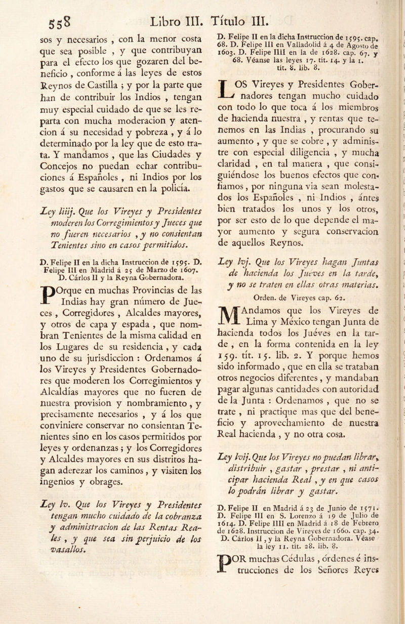 sos y necesarios , con la menor costa que sea posible , y que contribuyan para el efecto los que gozaren del be- neficio , conforme á las leyes de estos Reynos de Castilla ; y por la parte que han de contribuir los Indios , tengan muy especial cuidado de que se les re- parta con mucha moderación y aten- ción á su necesidad y pobreza , y á lo determinado por la ley que de esto tra- ta. Y mandamos , que las Ciudades y Concejos no puedan echar contribu- ciones á Españoles , ni Indios por los gastos que se causaren en la policía. Ley liiij. Qiie los Vireyes y Presidentes moderen los Corregimientos y Jueces que no fueren necesarios , y no consientan Tenientes sino en casos permitidos. D. Felipe II en la dicha Instrucción de 1595. cap» 68. D. Felipe III en Valladolid á 4 de Agosto de 1603. D. Felipe lili en la de 1628. cap. 67. y 68. Véanse las leyes 17. tít. 14. y la 1. tít. 8. lib. 8. LOS Vireyes y Presidentes Gober- nadores tengan mucho cuidado con todo lo que toca á los miembros de hacienda nuestra , y rentas que te- nemos en las Indias , procurando su aumento , y que se cobre , y adminis- tre con especial diligencia , y mucha claridad , en tal manera , que consi- guiéndose los buenos efectos que con- fiamos , por ninguna via sean molesta- dos los Españoles , ni Indios , antes bien tratados los unos y los otros, por ser esto de lo que depende el ma- yor aumento y segura conservación de aquellos Reynos. D. Felipe II en la dicha Instrucción de 1595;. D* Felipe III en Madrid á 25 de Marzo de 1607* D. Cárlos II y la Reyna Gobernadora, ¡)Orque en muchas Provincias de las - Indias hay gran numero de Jue- ces , Corregidores , Alcaldes mayores, y otros de capa y espada , que nom- bran Tenientes de la misma calidad en los Lugares de su residencia , y cada uno de su jurisdicción : Ordenamos á los Vireyes y Presidentes Gobernado- res que moderen los Corregimientos y Alcaldías mayores que no fueren de nuestra provisión y nombramiento, y precisamente necesarios , y á los que conviniere conservar no consientan Te- nientes sino en los casos permitidos por leyes y ordenanzas ; y los Corregidores y Alcaldes mayores en sus distritos ha- gan aderezar los caminos , y visiten los ingenios y obrages. Ley Iv. Que los Vireyes y Presidentes tengan mucho cuidado de la cobranza y administración de las Rentas Rea- les , y que sea sin perjuicio de los vasallos. \ Ley Ivj. Que los Vireyes hagan Juntas de hacienda los Jueves en la tardey y no se traten en ellas otras materias. Orden, de Vireyes cap. 62. MAndamos que los Vireyes de Lima y México tengan Junta de hacienda todos los Juéves en la tar- de , en la forma contenida en la ley 159. tít. 15. lib. 2. Y porque hemos sido informado , que en ella se trataban otros negocios diferentes , y mandaban pagar algunas cantidades con autoridad de la Junta : Ordenamos , que no se trate , ni practique mas que del bene- ficio y aprovechamiento de nuestra Real hacienda , y no otra cosa. Ley Ivij. Que los Vireyes no puedan librar % distribuir , gastar , prestar , ni anti- cipar hacienda Real, y en que casos lo podrán librar y gastar. D. Felipe II en Madrid á 23 de Junio de 1571. D. Felipe III en S. Lorenzo á 19 de Julio de 1614. D. Felipe lili en Madrid á 18 de Febrero de 1628. Instrucción de Vireyes de 1660. cap. 34. D. Cárlos II, y la Reyna Gobernadora. Véase la ley 11. tít. 28. lib. 8. POR muchas Cédulas, ordenes é ins- trucciones de los Señores Reyes