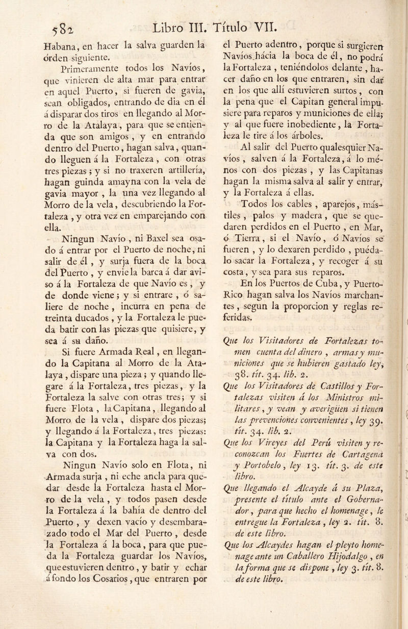 Habana, en hacer la salva guarden la orden siguiente. Primeramente todos los Navios, que vinieren de alta mar para entrar en aquel Puerto, si fueren de gavia, sean obligados, entrando de dia en él ¿disparar dos tiros en llegando al Mor- ro de la Atalaya, para que se entien- da que son amigos , y en entrando dentro del Puerto, hagan salva, quan- do lleguen á la Fortaleza , con otras tres piezas; y si no traxeren artillería, hagan guinda amayna con la vela de gavia mayor , la una vez llegando al Morro de la vela, descubriendo la For- taleza , y otra vez en emparejando con ella. * Ningún Navio , ni Baxel sea osa- do á entrar por el Puerto de noche, ni salir de él , y surja fuera de la boca del Puerto , y envíela barca á dar avi- so á la Fortaleza de que Navio es , y de donde viene; y si entrare , o' sa- liere de noche , incurra en pena de treinta ducados , y la Fortaleza le pue- da batir con las piezas que quisiere, y sea á su daño. Si fuere Armada Real, en llegan- do la Capitana al Morro de la Ata- laya , dispare una pieza ; y quando lle- gare á la Fortaleza, tres piezas, y la Fortaleza la salve con otras tres; y si fuere Flota, la Capitana, llegando al Morro de la vela , dispare dos piezas; y llegando á la Fortaleza, tres piezas: la Capitana y la Fortaleza haga la sal- va con dos. Ningún Navio solo en Flota, ni Armada surja , ni eche ancla para que- dar desde la Fortaleza hasta el Mor- ro de la vela , y todos pasen desde la Fortaleza a la bahía de dentro del Puerto , y dexen vacío y desembara- zado todo el Mar del Puerto , desde la Fortaleza á la boca, para que pue- da la Fortaleza guardar los Navios, que estuvieren dentro , y batir y echar afondo los Cosarios , que entraren por el Puerto adentro, porque si surgieren Navios.hacia la boca de él, no podrá la Fortaleza , teniéndolos delante , ha- cer daño en los que entraren, sin dar en los que allí estuvieren surtos , con la pena que el Capitán general impu- siere para reparos y municiones de ella; y al que fuere inobediente, la Forta- leza le tire á los árboles. Al salir del Puerto qualesquier Na- vios , salven á la Fortaleza, á lo me- nos con dos piezas , y las Capitanas hagan la misma salva al salir y entrar, y la Fortaleza á ellas. Todos los cables , aparejos, más- tiles , palos y madera , que se que- daren perdidos en el Puerto , en Mar, d Tierra, si el Navio, ó Navios se fueren , y lo dexaren perdido , puéda- lo sacar la Fortaleza, y recoger á su costa, y sea para sus reparos. En los Puertos de Cuba, y Puerto- Rico hagan salva los Navios marchan- tes , según la proporción y reglas re- feridas. Que los Visitadores de Fortalezas to- men cuenta del dinero , armas y mu- niciones que se hubieren gastado ley, 38. tít. 34. lib. 2. Que los Visitadores de Castillos y For- talezas visiten á los Ministros mi- litares , y vean y averigüen si tienen las 'prevenciones convenientes, ley 35. tít. 34. lib. 2. Que los Vireyes del Perú visiten y re- conozcan los Fuertes de Cartagena y Portobelo , ley 13. tít. 3. de este libro. Que llegando el Alcayde a su Plaza, presente el título ante el Goberna- dor , para que hecho el homenage, le entregue la Fortaleza , ley 2. tit. 8. de este libro. Qie los Ale ay des hagan elpleyt o home- nage ante un Caballero Hijodalgo , en la forma que se dispone , ley 3. tít. 8. de este libro.