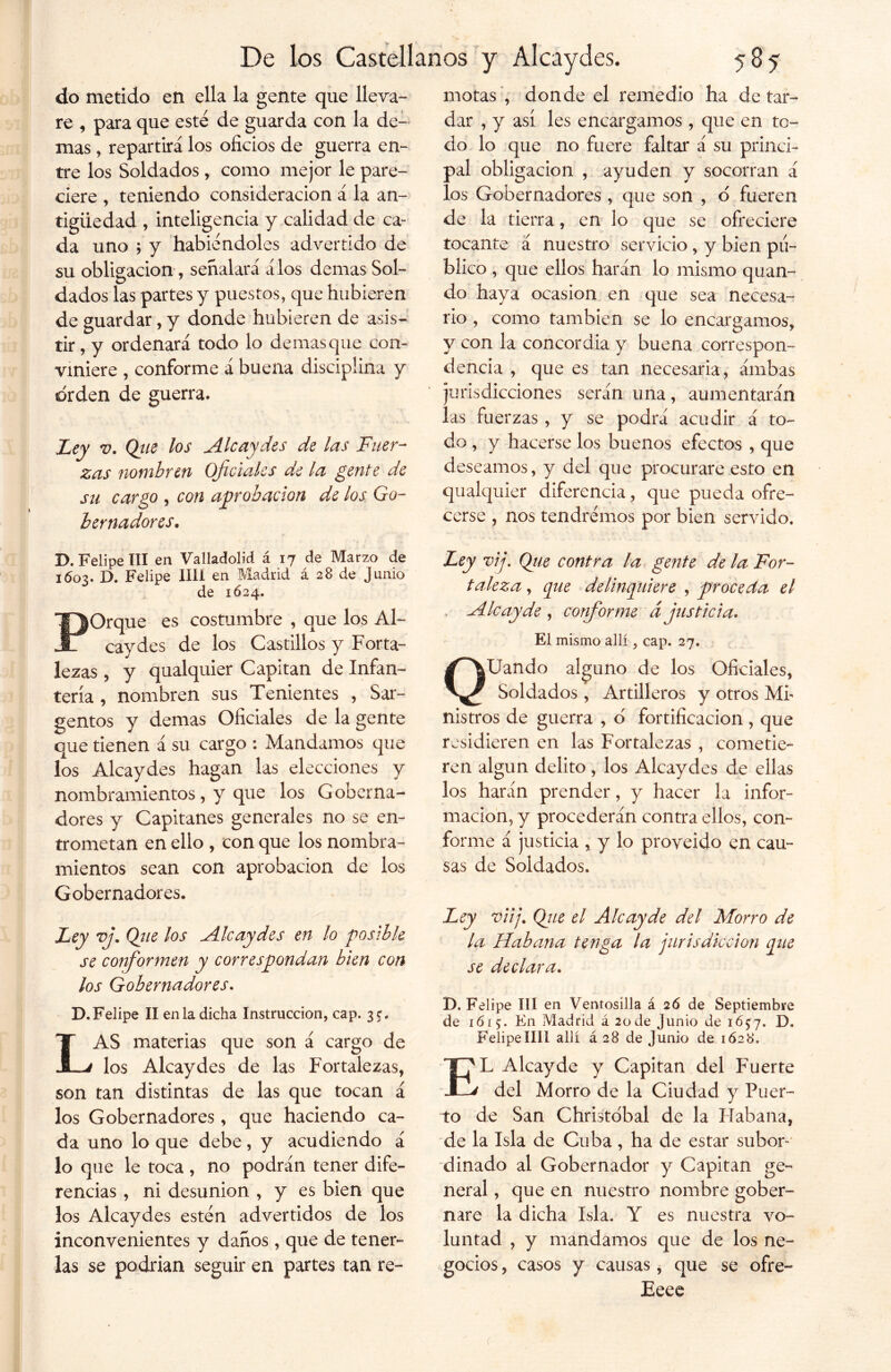 do metido en ella la gente que lleva- re , para que este de guarda con la de- mas , repartirá los oficios de guerra en- tre los Soldados , como mejor le pare- ciere , teniendo consideración a la an- tigüedad , inteligencia y calidad de ca- da uno ; y habiéndoles advertido de su obligación, señalará álos demas Sol- dados las partes y puestos, que hubieren de guardar, y donde hubieren de asis- tir , y ordenará todo lo demasque con- viniere , conforme á buena disciplina y orden de guerra. Ley v. Que los Alcaydes de las Fuer- zas nombren Oficiales de la gente de su cargo , con aprobación de los Go- bernadores, motas , donde el remedio ha de tar- dar , y así les encargamos , que en to- do lo que no fuere faltar á su princi- pal obligación , ayuden y socorran á los Gobernadores , que son , d fueren de la tierra, en lo que se ofreciere tocante á nuestro servicio, y bien pu- blico , que ellos harán lo mismo quan- do haya ocasión en que sea necesa- rio , como también se lo encargamos, y con la concordia y buena correspon- dencia , que es tan necesaria, ámbas jurisdicciones serán una, aumentarán las fuerzas , y se podrá acudir á to- do , y hacerse los buenos efectos , que deseamos, y del que procurare esto en qualquier diferencia, que pueda ofre- cerse , nos tendremos por bien servido. D. Felipe III en Valladolid á 17 de Marzo de 1603. D. Felipe lili en Madrid á 28 de Junio de 1624. POrque es costumbre , que los Al- caydes de los Castillos y Forta- lezas , y qualquier Capitán de Infan- tería , nombren sus Tenientes , Sar- gentos y demas Oficiales de la gente que tienen á su cargo : Mandamos que los Alcaydes hagan las elecciones y nombramientos, y que los Goberna- dores y Capitanes generales no se en- trometan en ello , con que los nombra- mientos sean con aprobación de los Gobernadores. Ley vj. Qjie los Alcaydes en lo posible se conformen y correspondan bien con los Gobernadores. D.Felipe II en la dicha Instrucción, cap. 3$. LAS materias que son á cargo de los Alcaydes de las Fortalezas, son tan distintas de las que tocan á los Gobernadores, que haciendo ca- da uno lo que debe, y acudiendo á lo que le toca , no podrán tener dife- rencias , ni desunión , y es bien que los Alcaydes estén advertidos de los inconvenientes y danos , que de tener- las se podrían seguir en partes tan re- Ley vij. Que contra la gente de la For- taleza , que delinquiere , proceda el A le ay de , conforme d justicia. El mismo allí, cap. 27. QUando alguno de los Oficiales, Soldados, Artilleros y otros Mi- nistros de guerra , o fortificación , que residieren en las Fortalezas , cometie- ren algún delito, los Alcaydes de ellas los harán prender, y hacer la infor- mación, y procederán contra ellos, con- forme á justicia , y lo proveído en cau- sas de Soldados. Ley viij. Que el Ale ay de del Morro de la Habana tenga la jurisdicción que se declara. D. Felipe III en Ventosilla á 26 de Septiembre de 1615;. En Madrid á 2ode Junio de 16^7. D. Felipe lili allí á 28 de Junio de 1628. EL Alcayde y Capitán del Fuerte del Morro de la Ciudad y Puer- to de San Christobal de la Habana, de la Isla de Cuba, ha de estar subor- dinado al Gobernador y Capitán ge- neral , que en nuestro nombre gober- nare la dicha Isla. Y es nuestra vo- luntad , y mandamos que de los ne- gocios , casos y causas, que se ofre- Eeee (