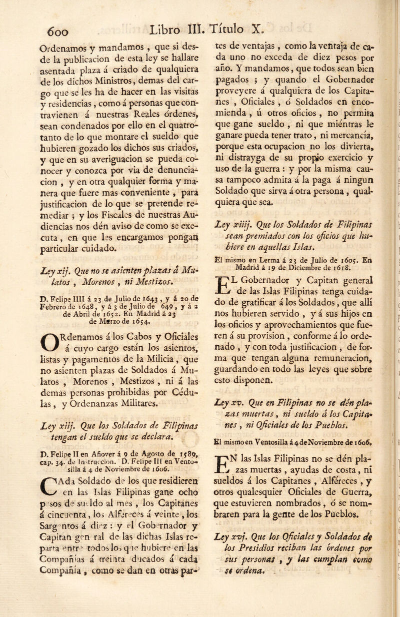 Ordenamos y mandamos , que si des- de la publicación de esta ley se hallare asentada plaza a criado de qualquiera de los dichos Ministros, demas del car- go que se les ha de hacer en las visitas y residencias, como á personas que con» travienen á nuestras Reales órdenes, sean condenados por ello en el quatro- tanto de lo que montare el sueldo que hubieren gozado los dichos sus criados, y que en su averiguación se pueda co- nocer y conozca por via de denuncia- ción , y en otra qualquier forma y ma- nera que fuere mas conveniente , para justificación de lo que se pretende re- mediar ; y los Fiscales de nuestras Au- diencias nos den aviso de como se exe- cuta, en que les encargamos pongan particular cuidado* Ley xij. Qiie no se asienten plazas a Mu- latos , Morenos , ni Mestizos. T>. Felipe lili á 23 de Julio de 1643 , y á 20 de Febrero de 1648, y á 3 de Julio de 649 , y á 2 de Abril de 1652. En Madrid á 23 de Marzo de 1654, ORdenamos á los Cabos y Oficiales á cuyo cargo están los asientos, listas y pagamentos de la Milicia , que no asienten plazas de Soldados á Mu- latos , Morenos , Mestizos , ni á las demas personas prohibidas por Cédu- las , y Ordenanzas Militares* Ley xiij. Que los Soldados de Filipinas tengan el sueldo que se declara. P. Felipe 11 en Añover á 9 de Agosto de 1589, cap. 34. de Instrucción. D. Felipe IIl en Vento- silla á 4 de Noviembre de 1606. CAda Soldado de los que residieren en las Islas Filipinas gane ocho p sos de sue ldo al mes , los Capitanes á cincuenta , los Alféreces á veinte , los Sargentos á diez : y el Gobernador y Capitán gen ral de las dichas Islas re- parta entr1 todos los que hubiere en las Compañías á treinta ducados á cada Compañía » como se dan en otras par- tes de ventajas, como la ventaja de ca- da uno no exceda de diez pesos por año. Y mandamos, que todos sean bien pagados ; y quando el Gobernador proveyere á qualquiera de los Capita- nes , Oficiales , ó Soldados en enco- mienda , ú otros oficios , no permita que gane sueldo , ni que mientras le ganare pueda tener trato, ni mercancía, porque esta ocupación no los divierta, ni distrayga de su propio exercicio y uso de la guerra : y por la misma cau- sa tampoco admita á la paga á ningún Soldado que sirva á otra persona , qual- quiera que sea. Ley xiiij. Qtie los Soldados de Filipinas sean premiados con los oficios que hu- biere en aquellas Islas. El mismo en Lerma á 23 de Julio de 1 <5of. En Madrid á 19 de Diciembre de 1618. EL Gobernador y Capitán general de las Islas Filipinas tenga cuida- do de gratificar á los Soldados, que allí nos hubieren servido , y á sus hijos en los oficios y aprovechamientos que fue- ren á su provisión , conforme á lo orde- nado , y con toda justificación , de for- ma que tengan alguna remuneración, guardando en todo las leyes que sobre esto disponen. Ley xv. Que en Filipinas no se den pla- zas muertas, ni sueldo a los Capita- nes , ni Oficiales de los Pueblos. El mismo en Ventosilla á 4 de Noviembre de 1606© I>N las Islas Filipinas no se den pla- j zas muertas, ayudas de costa, ni sueldos á los Capitanes , Alféreces , y otros qualesquier Oficiales de Guerra, que estuvieren nombrados , ó se nom- braren para la gente de los Pueblos. Ley xv j. Que los Oficiales y Soldados dt los Presidios reciban las ordenes por sus personas f y las cumplan como Si ordena• /