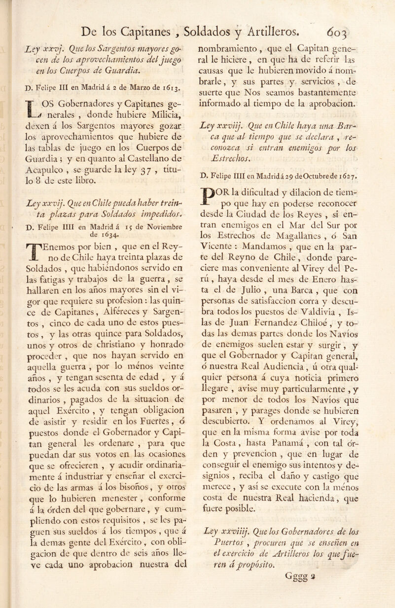 Ley xxvj. Que los Sargentos mayores go- cen de los aprovechamientos del juego en los Cuerpos de Guardia. D. Felipe III en Madrid á 2 de Marzo de 1613, LOS Gobernadores y Capitanes ge- nerales , donde hubiere Milicia, dexen á los Sargentos mayores gozar los aprovechamientos que hubiere de las tablas de juego en los Cuerpos de Guardia ; y en quanto al Castellano de Acapulco , se guarde la ley 3 7 , títu- lo 8 de este libro. Ley xxvij. Que en Chile pueda haber trein- ta plazas para Soldados impedidos* D. Felipe lili en Madrid á 15 de Noviembre de 1634. TEnemos por bien , que en el Rey- no de Chile haya treinta plazas de Soldados , que habiéndonos servido en las fatigas y trabajos de la guerra, se hallaren en los años mayores sin el vi- gor que requiere su profesión: las quin- ce de Capitanes , Alféreces y Sargen- tos , cinco de cada uno de estos pues- tos , y las otras quince para Soldados, unos y otros de christiano y honrado proceder , que nos hayan servido en aquella guerra , por lo menos veinte años , y tengan sesenta de edad , y á todos se les acuda con sus sueldos or- dinarios , pagados de la situación de aquel Exército , y tengan obligación de asistir y residir en los Fuertes, d puestos donde el Gobernador y Capi- tán general les ordenare , para que puedan dar sus votos en las ocasiones que se ofrecieren , y acudir ordinaria- mente á industriar y enseñar el exerci- cio de las armas á los bisónos, y otros que lo hubieren menester , conforme á la orden del que gobernare , y cum- pliendo con estos requisitos , se les pa- guen sus sueldos á los tiempos , que á la demas gente del Exército , con obli- gación de que dentro de seis años lle- ve cada uno aprobación nuestra del nombramiento , que el Capitán gene- ral le hiciere , en que ha de referir las causas que le hubieren movido á nonv* brarle, y sus partes y servicios , de suerte que Nos seamos bastantemente informado al tiempo de la aprobación. Ley xxvi j. Que en Chile haya una Bar- ca pie al tiempo que se declara , re- Estrechos. D. Felipe lili en Madridá 29 de Octubre de 162 7. POR la dificultad y dilación de tiem- po que hay en poderse reconocer desde la Ciudad de los Reyes , si en- tran enemigos en el Mar del Sur por los Estrechos de Magallanes , d San Vicente : Mandamos , que en la par- te del Reyno de Chile, donde pare- ciere mas conveniente al Virey del Pe- rú , haya desde el mes de Enero has- ta el de Julio , una Barca , que con personas de satisfacción corra y descu- bra todos los puestos de Valdivia , Is- las de Juan Fernandez Chiloé , y to- das las demas partes donde los Navios de enemigos suelen estar y surgir , y que el Gobernador y Capitán general, d nuestra Real Audiencia , u otra qual- quier persona á cuya noticia primero llegare , avise muy particularmente , y por menor de todos los Navios que pasaren , y parages donde se hubieren descubierto. Y ordenamos al Virey, que en la misma forma avise por toda la Costa, hasta Panamá , con tal or- den y prevención , que en lugar de conseguir el enemigo sus intentos y de- signios , reciba el daño y castigo que merece , y así se execute con la ménos costa de nuestra Real hacienda, que fuere posible. Ley xxviiij. Qiie los Gobernadores de los Puertos , procuren que se enseñen en el exercicio de Artilleros los que fue- ren dpropósito. Gggg*